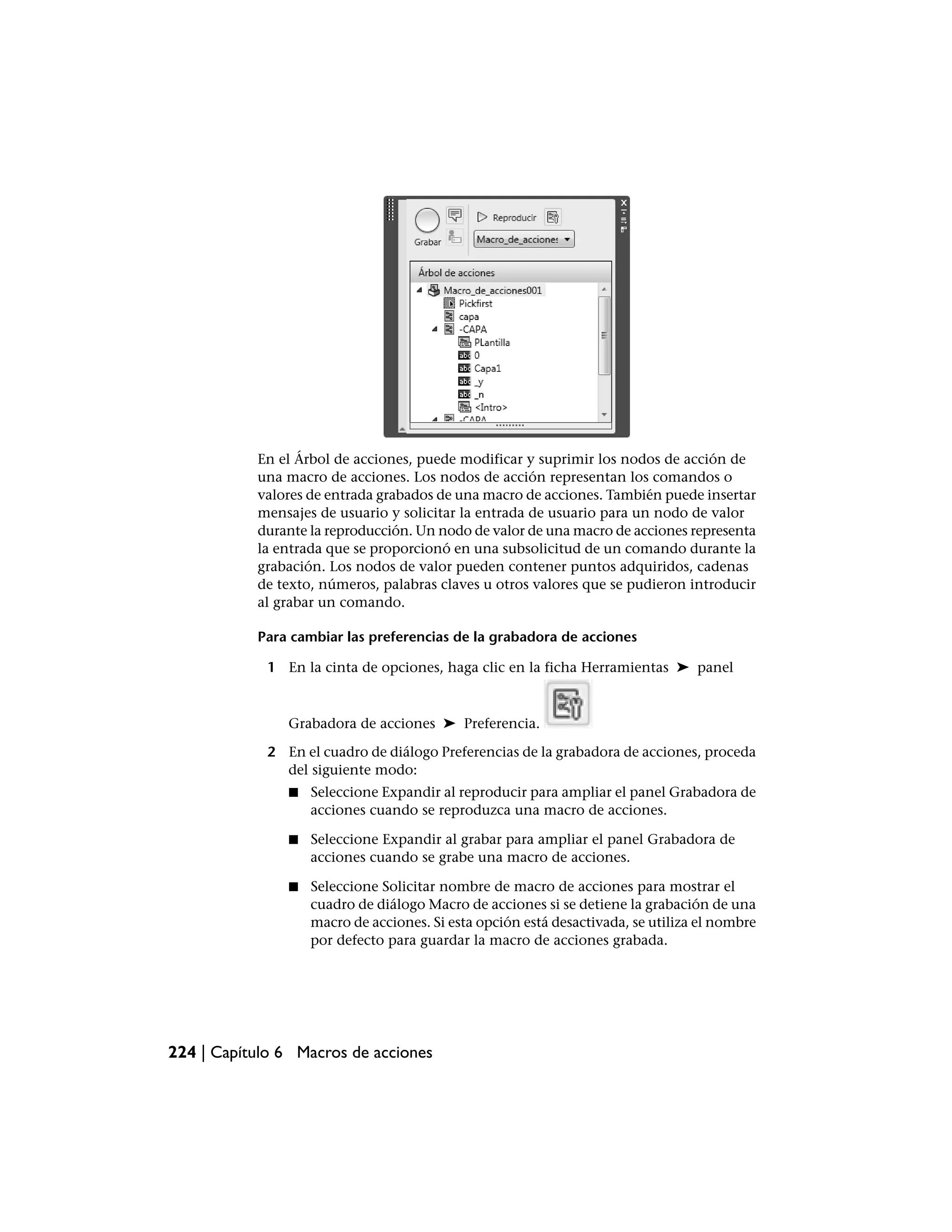 En el Árbol de acciones, puede modificar y suprimir los nodos de acción de
           una macro de acciones. Los nodos de acción representan los comandos o
           valores de entrada grabados de una macro de acciones. También puede insertar
           mensajes de usuario y solicitar la entrada de usuario para un nodo de valor
           durante la reproducción. Un nodo de valor de una macro de acciones representa
           la entrada que se proporcionó en una subsolicitud de un comando durante la
           grabación. Los nodos de valor pueden contener puntos adquiridos, cadenas
           de texto, números, palabras claves u otros valores que se pudieron introducir
           al grabar un comando.

           Para cambiar las preferencias de la grabadora de acciones

             1 En la cinta de opciones, haga clic en la ficha Herramientas ➤ panel



                Grabadora de acciones ➤ Preferencia.

             2 En el cuadro de diálogo Preferencias de la grabadora de acciones, proceda
               del siguiente modo:
                ■   Seleccione Expandir al reproducir para ampliar el panel Grabadora de
                    acciones cuando se reproduzca una macro de acciones.

                ■   Seleccione Expandir al grabar para ampliar el panel Grabadora de
                    acciones cuando se grabe una macro de acciones.

                ■   Seleccione Solicitar nombre de macro de acciones para mostrar el
                    cuadro de diálogo Macro de acciones si se detiene la grabación de una
                    macro de acciones. Si esta opción está desactivada, se utiliza el nombre
                    por defecto para guardar la macro de acciones grabada.




224 | Capítulo 6 Macros de acciones
 