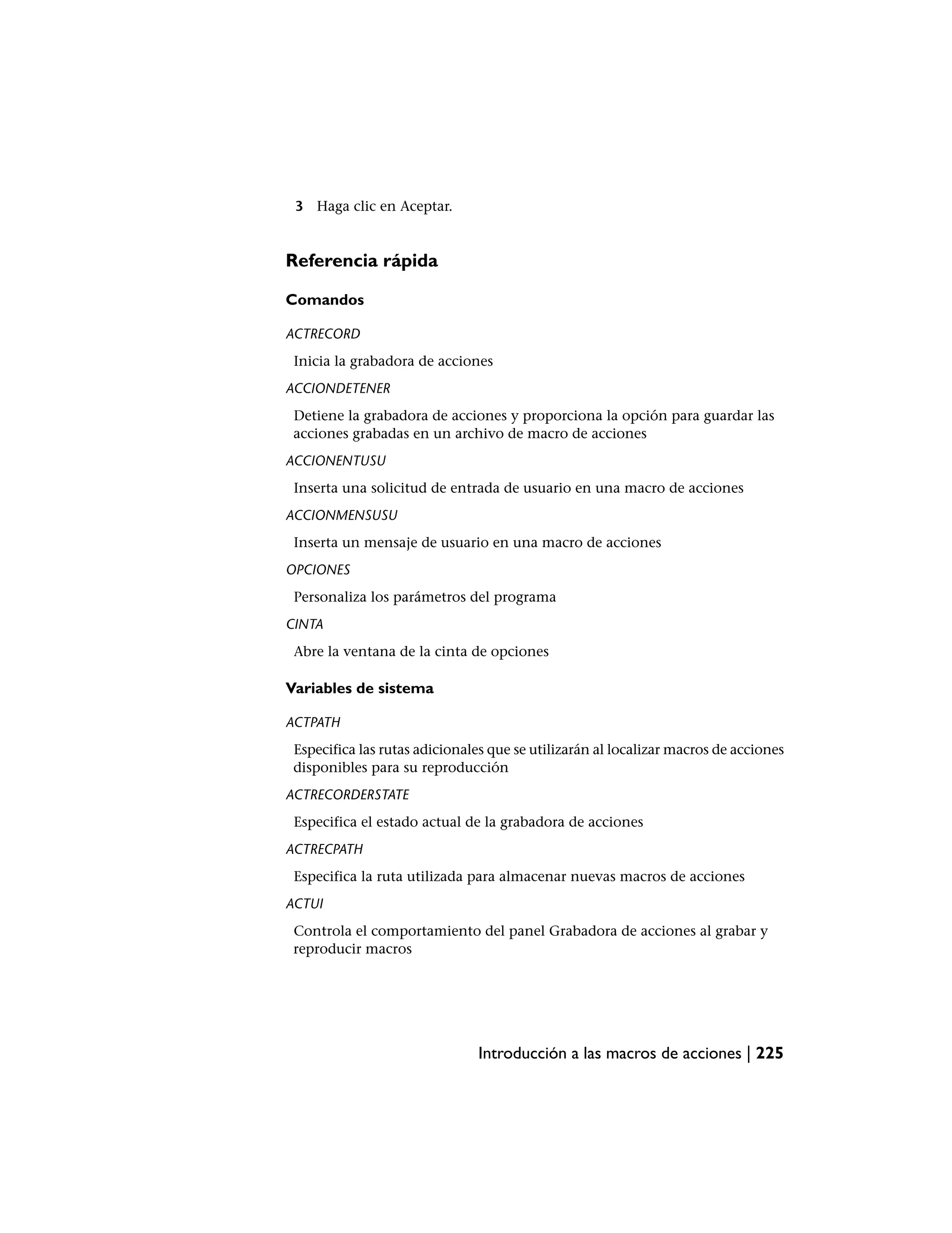 3 Haga clic en Aceptar.


Referencia rápida

Comandos

ACTRECORD
 Inicia la grabadora de acciones
ACCIONDETENER
 Detiene la grabadora de acciones y proporciona la opción para guardar las
 acciones grabadas en un archivo de macro de acciones
ACCIONENTUSU
 Inserta una solicitud de entrada de usuario en una macro de acciones
ACCIONMENSUSU
 Inserta un mensaje de usuario en una macro de acciones
OPCIONES
 Personaliza los parámetros del programa
CINTA
 Abre la ventana de la cinta de opciones

Variables de sistema

ACTPATH
 Especifica las rutas adicionales que se utilizarán al localizar macros de acciones
 disponibles para su reproducción
ACTRECORDERSTATE
 Especifica el estado actual de la grabadora de acciones
ACTRECPATH
 Especifica la ruta utilizada para almacenar nuevas macros de acciones
ACTUI
 Controla el comportamiento del panel Grabadora de acciones al grabar y
 reproducir macros




                               Introducción a las macros de acciones | 225
 