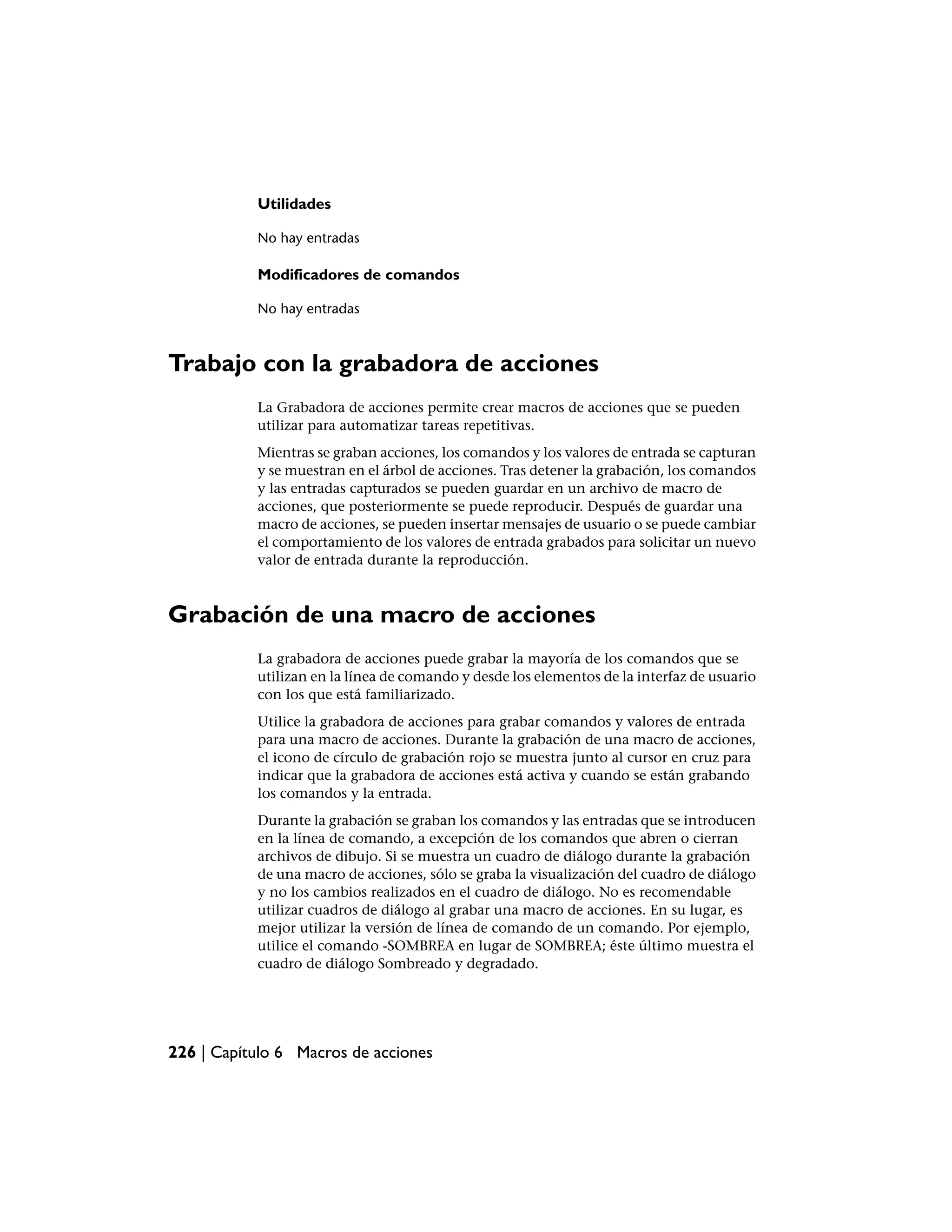 Utilidades

           No hay entradas

           Modificadores de comandos

           No hay entradas



Trabajo con la grabadora de acciones
           La Grabadora de acciones permite crear macros de acciones que se pueden
           utilizar para automatizar tareas repetitivas.
           Mientras se graban acciones, los comandos y los valores de entrada se capturan
           y se muestran en el árbol de acciones. Tras detener la grabación, los comandos
           y las entradas capturados se pueden guardar en un archivo de macro de
           acciones, que posteriormente se puede reproducir. Después de guardar una
           macro de acciones, se pueden insertar mensajes de usuario o se puede cambiar
           el comportamiento de los valores de entrada grabados para solicitar un nuevo
           valor de entrada durante la reproducción.



Grabación de una macro de acciones
           La grabadora de acciones puede grabar la mayoría de los comandos que se
           utilizan en la línea de comando y desde los elementos de la interfaz de usuario
           con los que está familiarizado.
           Utilice la grabadora de acciones para grabar comandos y valores de entrada
           para una macro de acciones. Durante la grabación de una macro de acciones,
           el icono de círculo de grabación rojo se muestra junto al cursor en cruz para
           indicar que la grabadora de acciones está activa y cuando se están grabando
           los comandos y la entrada.
           Durante la grabación se graban los comandos y las entradas que se introducen
           en la línea de comando, a excepción de los comandos que abren o cierran
           archivos de dibujo. Si se muestra un cuadro de diálogo durante la grabación
           de una macro de acciones, sólo se graba la visualización del cuadro de diálogo
           y no los cambios realizados en el cuadro de diálogo. No es recomendable
           utilizar cuadros de diálogo al grabar una macro de acciones. En su lugar, es
           mejor utilizar la versión de línea de comando de un comando. Por ejemplo,
           utilice el comando -SOMBREA en lugar de SOMBREA; éste último muestra el
           cuadro de diálogo Sombreado y degradado.




226 | Capítulo 6 Macros de acciones
 