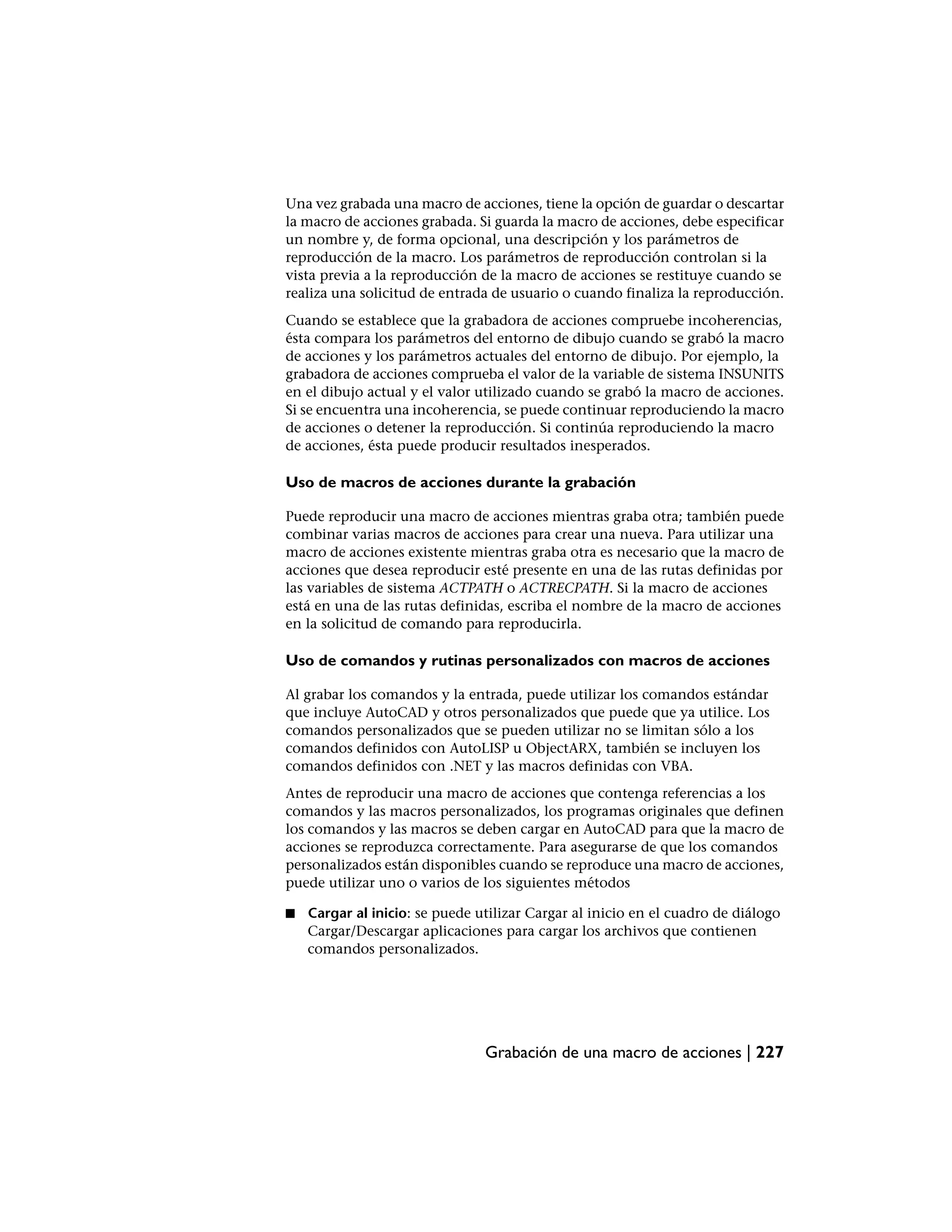 Una vez grabada una macro de acciones, tiene la opción de guardar o descartar
la macro de acciones grabada. Si guarda la macro de acciones, debe especificar
un nombre y, de forma opcional, una descripción y los parámetros de
reproducción de la macro. Los parámetros de reproducción controlan si la
vista previa a la reproducción de la macro de acciones se restituye cuando se
realiza una solicitud de entrada de usuario o cuando finaliza la reproducción.
Cuando se establece que la grabadora de acciones compruebe incoherencias,
ésta compara los parámetros del entorno de dibujo cuando se grabó la macro
de acciones y los parámetros actuales del entorno de dibujo. Por ejemplo, la
grabadora de acciones comprueba el valor de la variable de sistema INSUNITS
en el dibujo actual y el valor utilizado cuando se grabó la macro de acciones.
Si se encuentra una incoherencia, se puede continuar reproduciendo la macro
de acciones o detener la reproducción. Si continúa reproduciendo la macro
de acciones, ésta puede producir resultados inesperados.

Uso de macros de acciones durante la grabación

Puede reproducir una macro de acciones mientras graba otra; también puede
combinar varias macros de acciones para crear una nueva. Para utilizar una
macro de acciones existente mientras graba otra es necesario que la macro de
acciones que desea reproducir esté presente en una de las rutas definidas por
las variables de sistema ACTPATH o ACTRECPATH. Si la macro de acciones
está en una de las rutas definidas, escriba el nombre de la macro de acciones
en la solicitud de comando para reproducirla.

Uso de comandos y rutinas personalizados con macros de acciones

Al grabar los comandos y la entrada, puede utilizar los comandos estándar
que incluye AutoCAD y otros personalizados que puede que ya utilice. Los
comandos personalizados que se pueden utilizar no se limitan sólo a los
comandos definidos con AutoLISP u ObjectARX, también se incluyen los
comandos definidos con .NET y las macros definidas con VBA.
Antes de reproducir una macro de acciones que contenga referencias a los
comandos y las macros personalizados, los programas originales que definen
los comandos y las macros se deben cargar en AutoCAD para que la macro de
acciones se reproduzca correctamente. Para asegurarse de que los comandos
personalizados están disponibles cuando se reproduce una macro de acciones,
puede utilizar uno o varios de los siguientes métodos

■   Cargar al inicio: se puede utilizar Cargar al inicio en el cuadro de diálogo
    Cargar/Descargar aplicaciones para cargar los archivos que contienen
    comandos personalizados.




                                Grabación de una macro de acciones | 227
 