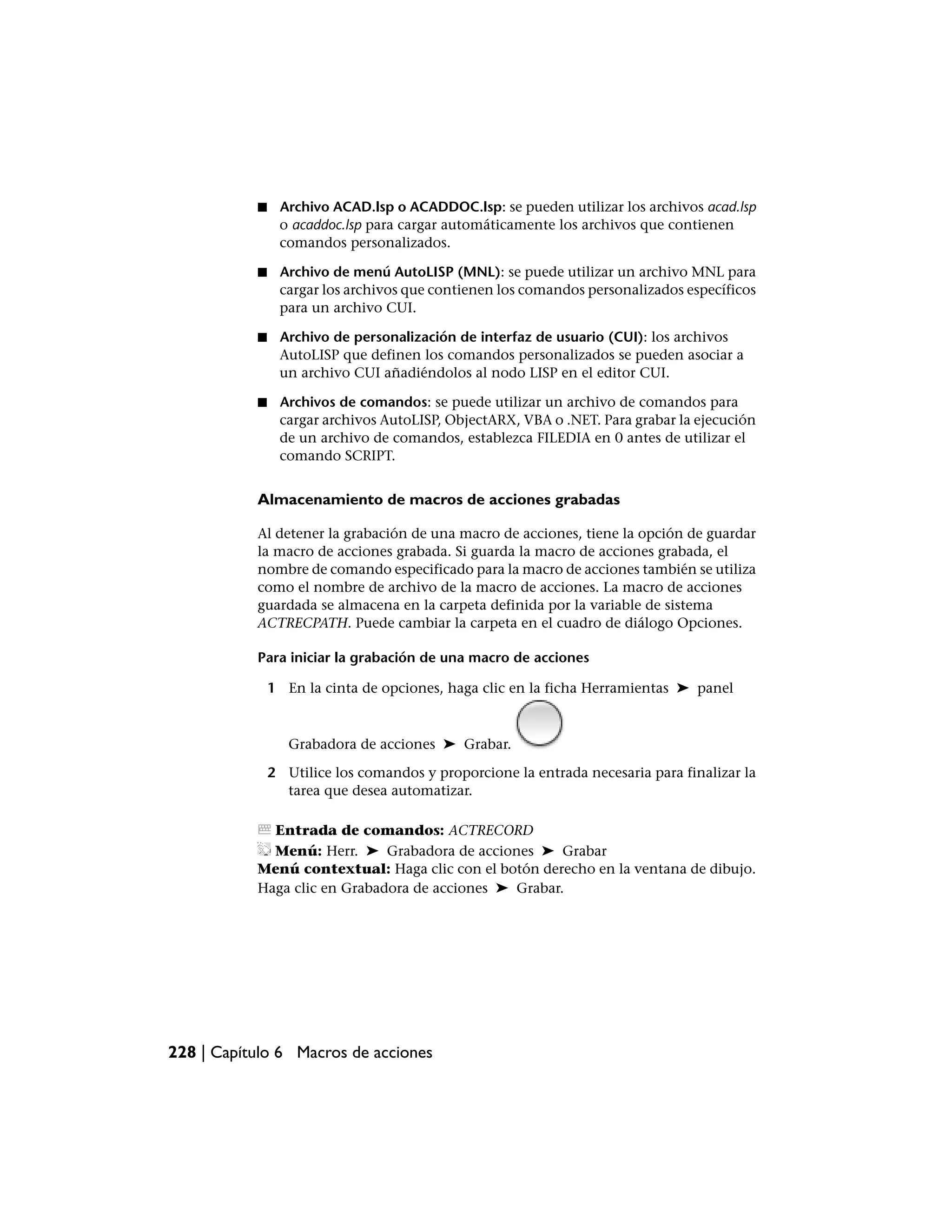 ■    Archivo ACAD.lsp o ACADDOC.lsp: se pueden utilizar los archivos acad.lsp
                o acaddoc.lsp para cargar automáticamente los archivos que contienen
                comandos personalizados.

           ■    Archivo de menú AutoLISP (MNL): se puede utilizar un archivo MNL para
                cargar los archivos que contienen los comandos personalizados específicos
                para un archivo CUI.

           ■    Archivo de personalización de interfaz de usuario (CUI): los archivos
                AutoLISP que definen los comandos personalizados se pueden asociar a
                un archivo CUI añadiéndolos al nodo LISP en el editor CUI.

           ■    Archivos de comandos: se puede utilizar un archivo de comandos para
                cargar archivos AutoLISP, ObjectARX, VBA o .NET. Para grabar la ejecución
                de un archivo de comandos, establezca FILEDIA en 0 antes de utilizar el
                comando SCRIPT.


           Almacenamiento de macros de acciones grabadas

           Al detener la grabación de una macro de acciones, tiene la opción de guardar
           la macro de acciones grabada. Si guarda la macro de acciones grabada, el
           nombre de comando especificado para la macro de acciones también se utiliza
           como el nombre de archivo de la macro de acciones. La macro de acciones
           guardada se almacena en la carpeta definida por la variable de sistema
           ACTRECPATH. Puede cambiar la carpeta en el cuadro de diálogo Opciones.

           Para iniciar la grabación de una macro de acciones

               1 En la cinta de opciones, haga clic en la ficha Herramientas ➤ panel



                  Grabadora de acciones ➤ Grabar.

               2 Utilice los comandos y proporcione la entrada necesaria para finalizar la
                 tarea que desea automatizar.

             Entrada de comandos: ACTRECORD
             Menú: Herr. ➤ Grabadora de acciones ➤ Grabar
           Menú contextual: Haga clic con el botón derecho en la ventana de dibujo.
           Haga clic en Grabadora de acciones ➤ Grabar.




228 | Capítulo 6 Macros de acciones
 