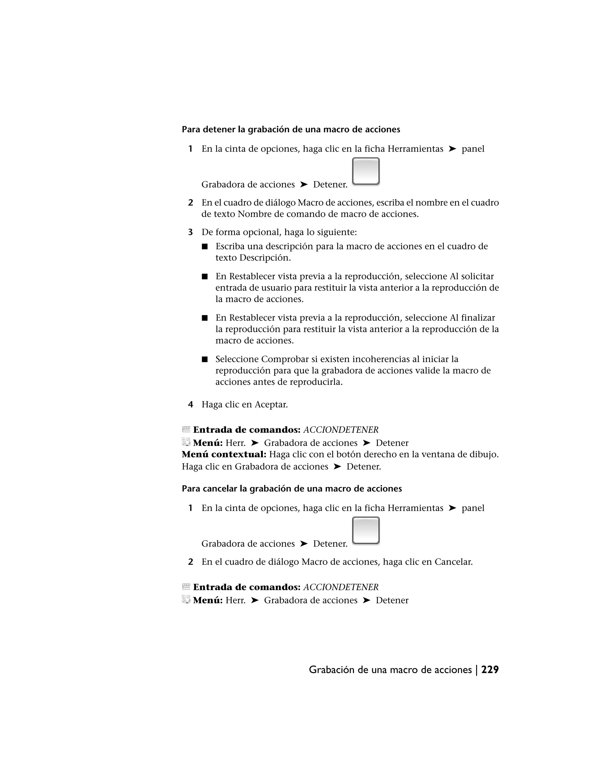 Para detener la grabación de una macro de acciones

 1 En la cinta de opciones, haga clic en la ficha Herramientas ➤ panel



    Grabadora de acciones ➤ Detener.

 2 En el cuadro de diálogo Macro de acciones, escriba el nombre en el cuadro
   de texto Nombre de comando de macro de acciones.

 3 De forma opcional, haga lo siguiente:
    ■   Escriba una descripción para la macro de acciones en el cuadro de
        texto Descripción.

    ■   En Restablecer vista previa a la reproducción, seleccione Al solicitar
        entrada de usuario para restituir la vista anterior a la reproducción de
        la macro de acciones.

    ■   En Restablecer vista previa a la reproducción, seleccione Al finalizar
        la reproducción para restituir la vista anterior a la reproducción de la
        macro de acciones.

    ■   Seleccione Comprobar si existen incoherencias al iniciar la
        reproducción para que la grabadora de acciones valide la macro de
        acciones antes de reproducirla.

 4 Haga clic en Aceptar.

  Entrada de comandos: ACCIONDETENER
  Menú: Herr. ➤ Grabadora de acciones ➤ Detener
Menú contextual: Haga clic con el botón derecho en la ventana de dibujo.
Haga clic en Grabadora de acciones ➤ Detener.

Para cancelar la grabación de una macro de acciones

 1 En la cinta de opciones, haga clic en la ficha Herramientas ➤ panel



    Grabadora de acciones ➤ Detener.

 2 En el cuadro de diálogo Macro de acciones, haga clic en Cancelar.

  Entrada de comandos: ACCIONDETENER
  Menú: Herr. ➤ Grabadora de acciones ➤ Detener




                               Grabación de una macro de acciones | 229
 