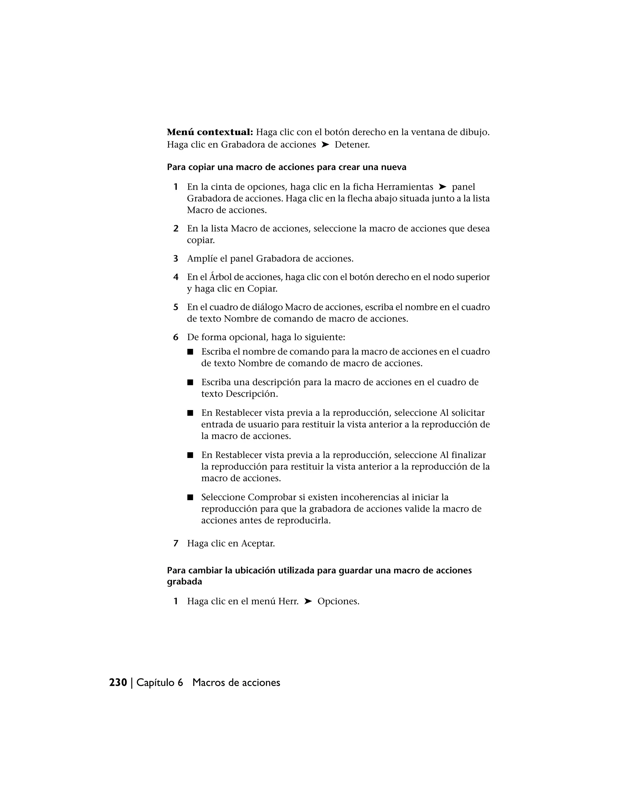 Menú contextual: Haga clic con el botón derecho en la ventana de dibujo.
           Haga clic en Grabadora de acciones ➤ Detener.

           Para copiar una macro de acciones para crear una nueva

             1 En la cinta de opciones, haga clic en la ficha Herramientas ➤ panel
               Grabadora de acciones. Haga clic en la flecha abajo situada junto a la lista
               Macro de acciones.

             2 En la lista Macro de acciones, seleccione la macro de acciones que desea
               copiar.

             3 Amplíe el panel Grabadora de acciones.

             4 En el Árbol de acciones, haga clic con el botón derecho en el nodo superior
               y haga clic en Copiar.

             5 En el cuadro de diálogo Macro de acciones, escriba el nombre en el cuadro
               de texto Nombre de comando de macro de acciones.

             6 De forma opcional, haga lo siguiente:
                ■   Escriba el nombre de comando para la macro de acciones en el cuadro
                    de texto Nombre de comando de macro de acciones.

                ■   Escriba una descripción para la macro de acciones en el cuadro de
                    texto Descripción.

                ■   En Restablecer vista previa a la reproducción, seleccione Al solicitar
                    entrada de usuario para restituir la vista anterior a la reproducción de
                    la macro de acciones.

                ■   En Restablecer vista previa a la reproducción, seleccione Al finalizar
                    la reproducción para restituir la vista anterior a la reproducción de la
                    macro de acciones.

                ■   Seleccione Comprobar si existen incoherencias al iniciar la
                    reproducción para que la grabadora de acciones valide la macro de
                    acciones antes de reproducirla.

             7 Haga clic en Aceptar.

           Para cambiar la ubicación utilizada para guardar una macro de acciones
           grabada

             1 Haga clic en el menú Herr. ➤ Opciones.




230 | Capítulo 6 Macros de acciones
 