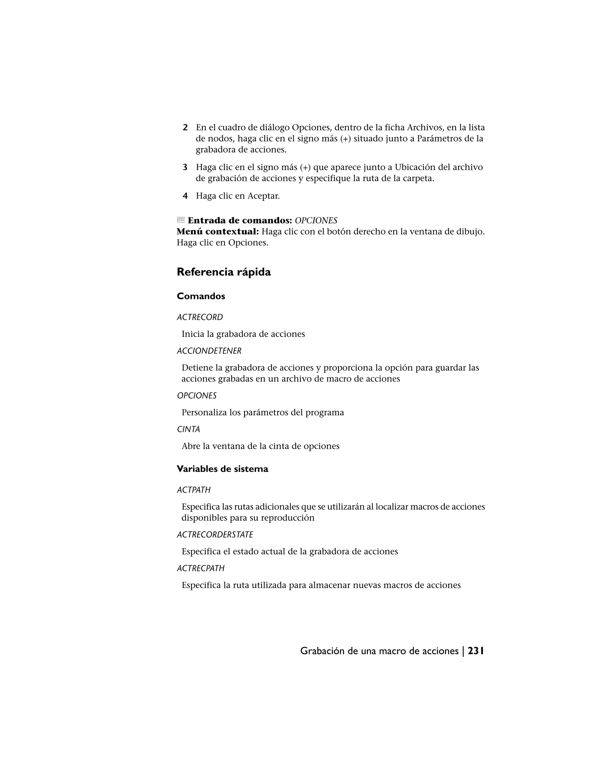 2 En el cuadro de diálogo Opciones, dentro de la ficha Archivos, en la lista
   de nodos, haga clic en el signo más (+) situado junto a Parámetros de la
   grabadora de acciones.

 3 Haga clic en el signo más (+) que aparece junto a Ubicación del archivo
   de grabación de acciones y especifique la ruta de la carpeta.

 4 Haga clic en Aceptar.

  Entrada de comandos: OPCIONES
Menú contextual: Haga clic con el botón derecho en la ventana de dibujo.
Haga clic en Opciones.


Referencia rápida

Comandos

ACTRECORD
 Inicia la grabadora de acciones
ACCIONDETENER
 Detiene la grabadora de acciones y proporciona la opción para guardar las
 acciones grabadas en un archivo de macro de acciones
OPCIONES
 Personaliza los parámetros del programa
CINTA
 Abre la ventana de la cinta de opciones

Variables de sistema

ACTPATH
 Especifica las rutas adicionales que se utilizarán al localizar macros de acciones
 disponibles para su reproducción
ACTRECORDERSTATE
 Especifica el estado actual de la grabadora de acciones
ACTRECPATH
 Especifica la ruta utilizada para almacenar nuevas macros de acciones




                                 Grabación de una macro de acciones | 231
 