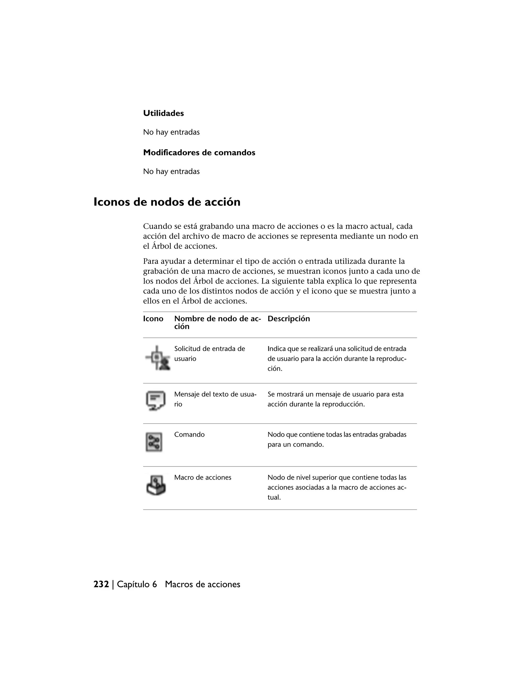 Utilidades

           No hay entradas

           Modificadores de comandos

           No hay entradas



Iconos de nodos de acción
           Cuando se está grabando una macro de acciones o es la macro actual, cada
           acción del archivo de macro de acciones se representa mediante un nodo en
           el Árbol de acciones.
           Para ayudar a determinar el tipo de acción o entrada utilizada durante la
           grabación de una macro de acciones, se muestran iconos junto a cada uno de
           los nodos del Árbol de acciones. La siguiente tabla explica lo que representa
           cada uno de los distintos nodos de acción y el icono que se muestra junto a
           ellos en el Árbol de acciones.

           Icono   Nombre de nodo de ac- Descripción
                   ción

                   Solicitud de entrada de      Indica que se realizará una solicitud de entrada
                   usuario                      de usuario para la acción durante la reproduc-
                                                ción.


                   Mensaje del texto de usua-   Se mostrará un mensaje de usuario para esta
                   rio                          acción durante la reproducción.



                   Comando                      Nodo que contiene todas las entradas grabadas
                                                para un comando.



                   Macro de acciones            Nodo de nivel superior que contiene todas las
                                                acciones asociadas a la macro de acciones ac-
                                                tual.




232 | Capítulo 6 Macros de acciones
 