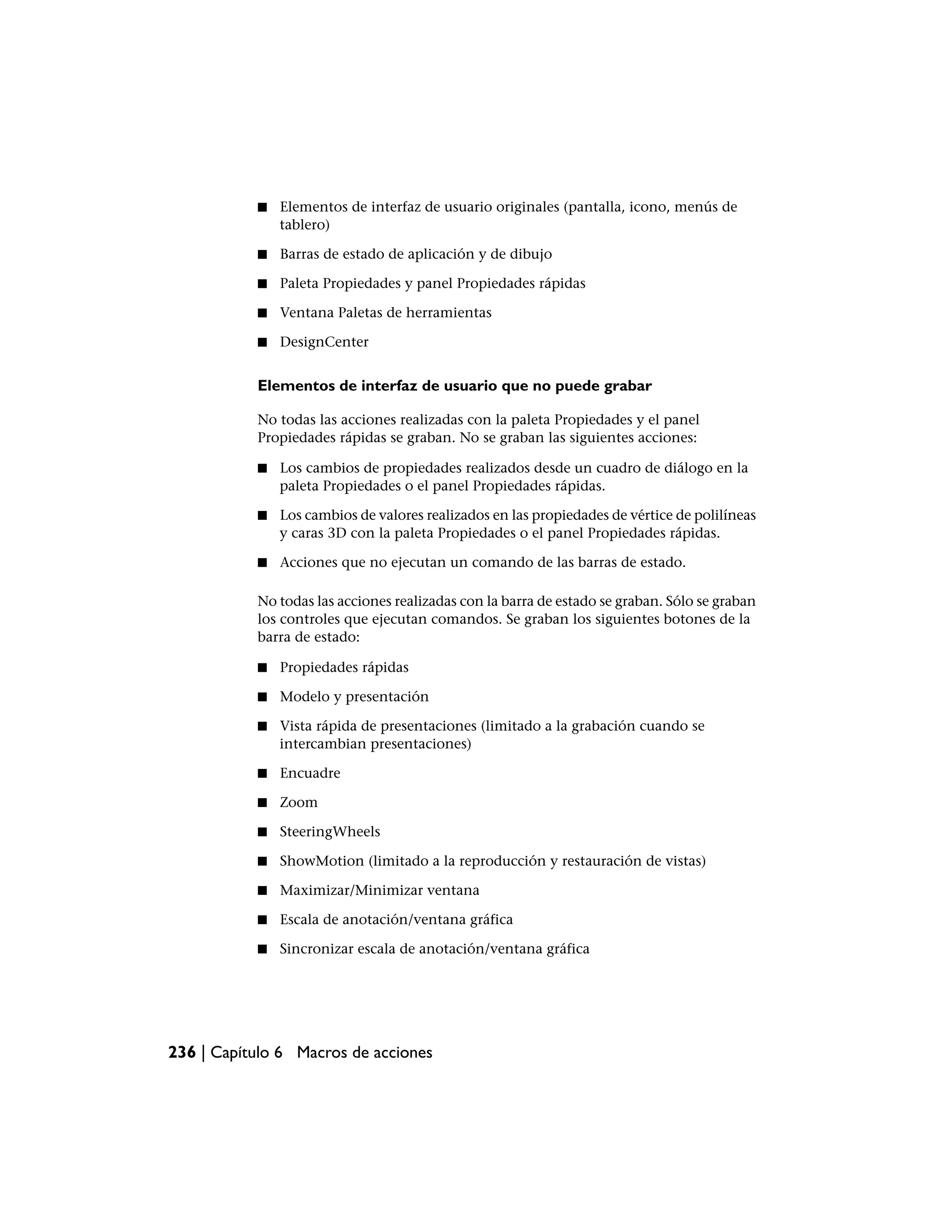 ■   Elementos de interfaz de usuario originales (pantalla, icono, menús de
               tablero)

           ■   Barras de estado de aplicación y de dibujo

           ■   Paleta Propiedades y panel Propiedades rápidas

           ■   Ventana Paletas de herramientas

           ■   DesignCenter


           Elementos de interfaz de usuario que no puede grabar

           No todas las acciones realizadas con la paleta Propiedades y el panel
           Propiedades rápidas se graban. No se graban las siguientes acciones:

           ■   Los cambios de propiedades realizados desde un cuadro de diálogo en la
               paleta Propiedades o el panel Propiedades rápidas.

           ■   Los cambios de valores realizados en las propiedades de vértice de polilíneas
               y caras 3D con la paleta Propiedades o el panel Propiedades rápidas.

           ■   Acciones que no ejecutan un comando de las barras de estado.

           No todas las acciones realizadas con la barra de estado se graban. Sólo se graban
           los controles que ejecutan comandos. Se graban los siguientes botones de la
           barra de estado:

           ■   Propiedades rápidas

           ■   Modelo y presentación

           ■   Vista rápida de presentaciones (limitado a la grabación cuando se
               intercambian presentaciones)

           ■   Encuadre

           ■   Zoom

           ■   SteeringWheels

           ■   ShowMotion (limitado a la reproducción y restauración de vistas)

           ■   Maximizar/Minimizar ventana

           ■   Escala de anotación/ventana gráfica

           ■   Sincronizar escala de anotación/ventana gráfica




236 | Capítulo 6 Macros de acciones
 