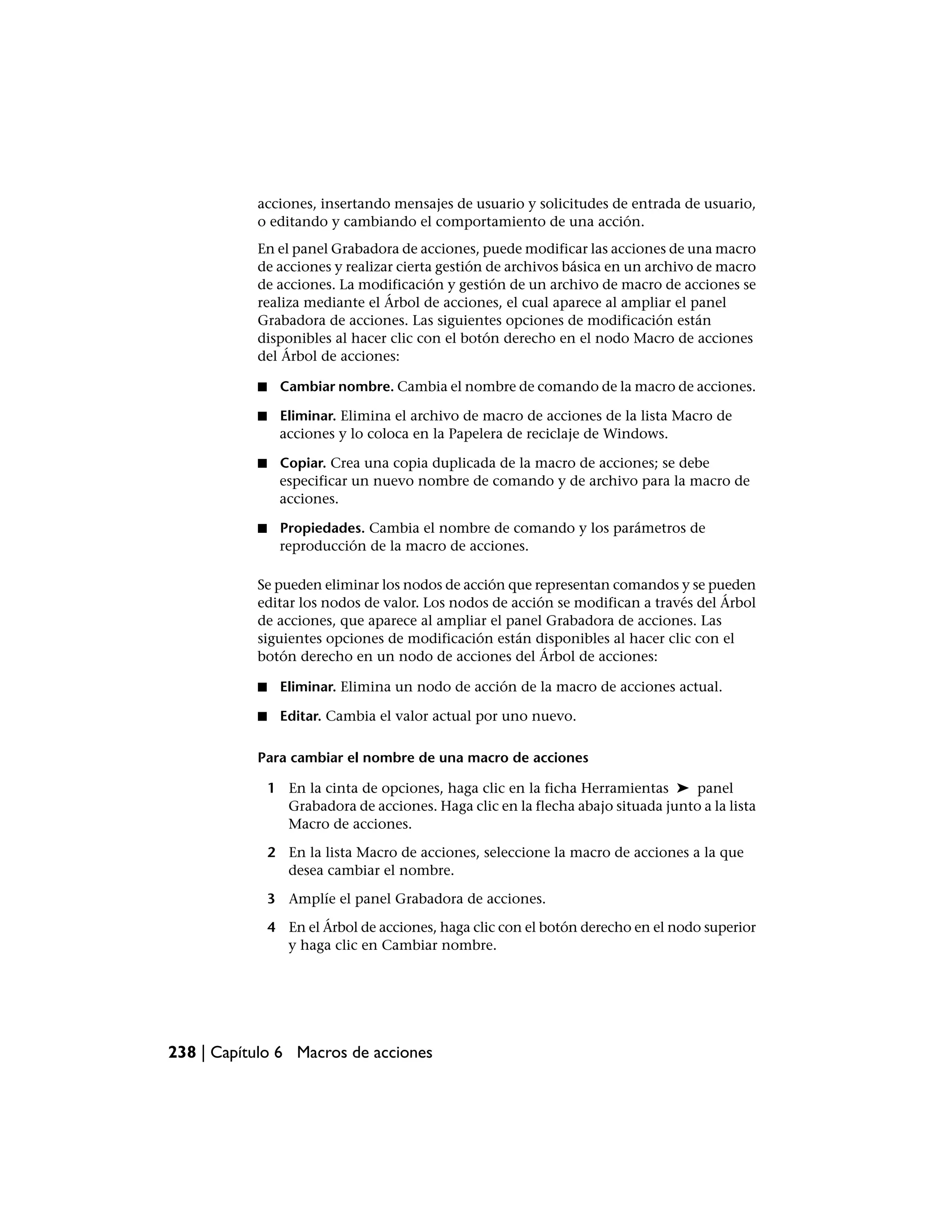 acciones, insertando mensajes de usuario y solicitudes de entrada de usuario,
           o editando y cambiando el comportamiento de una acción.
           En el panel Grabadora de acciones, puede modificar las acciones de una macro
           de acciones y realizar cierta gestión de archivos básica en un archivo de macro
           de acciones. La modificación y gestión de un archivo de macro de acciones se
           realiza mediante el Árbol de acciones, el cual aparece al ampliar el panel
           Grabadora de acciones. Las siguientes opciones de modificación están
           disponibles al hacer clic con el botón derecho en el nodo Macro de acciones
           del Árbol de acciones:

           ■     Cambiar nombre. Cambia el nombre de comando de la macro de acciones.

           ■    Eliminar. Elimina el archivo de macro de acciones de la lista Macro de
                acciones y lo coloca en la Papelera de reciclaje de Windows.

           ■    Copiar. Crea una copia duplicada de la macro de acciones; se debe
                especificar un nuevo nombre de comando y de archivo para la macro de
                acciones.

           ■    Propiedades. Cambia el nombre de comando y los parámetros de
                reproducción de la macro de acciones.

           Se pueden eliminar los nodos de acción que representan comandos y se pueden
           editar los nodos de valor. Los nodos de acción se modifican a través del Árbol
           de acciones, que aparece al ampliar el panel Grabadora de acciones. Las
           siguientes opciones de modificación están disponibles al hacer clic con el
           botón derecho en un nodo de acciones del Árbol de acciones:

           ■     Eliminar. Elimina un nodo de acción de la macro de acciones actual.

           ■     Editar. Cambia el valor actual por uno nuevo.

           Para cambiar el nombre de una macro de acciones

               1 En la cinta de opciones, haga clic en la ficha Herramientas ➤ panel
                 Grabadora de acciones. Haga clic en la flecha abajo situada junto a la lista
                 Macro de acciones.

               2 En la lista Macro de acciones, seleccione la macro de acciones a la que
                 desea cambiar el nombre.

               3 Amplíe el panel Grabadora de acciones.

               4 En el Árbol de acciones, haga clic con el botón derecho en el nodo superior
                 y haga clic en Cambiar nombre.




238 | Capítulo 6 Macros de acciones
 