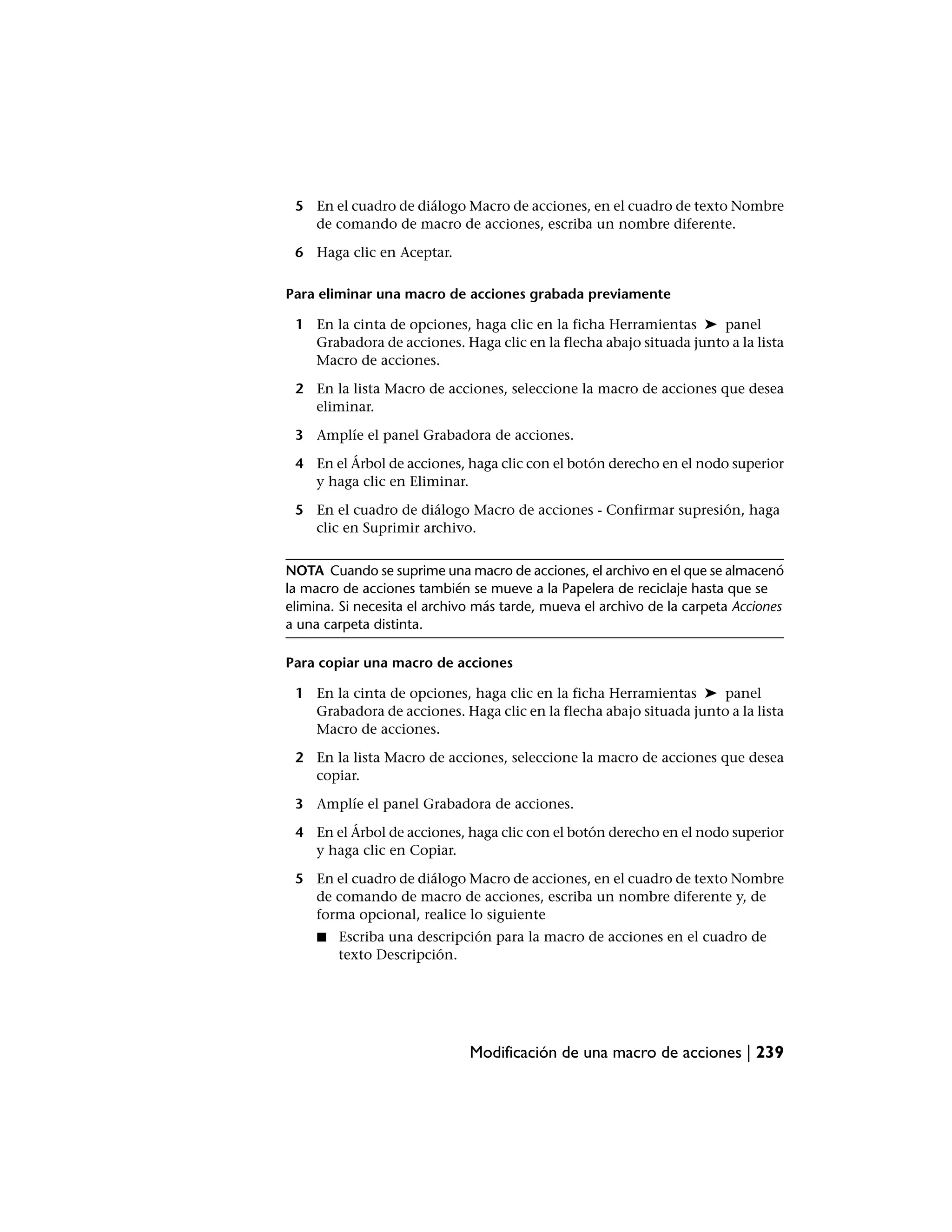 5 En el cuadro de diálogo Macro de acciones, en el cuadro de texto Nombre
   de comando de macro de acciones, escriba un nombre diferente.

 6 Haga clic en Aceptar.

Para eliminar una macro de acciones grabada previamente

 1 En la cinta de opciones, haga clic en la ficha Herramientas ➤ panel
   Grabadora de acciones. Haga clic en la flecha abajo situada junto a la lista
   Macro de acciones.

 2 En la lista Macro de acciones, seleccione la macro de acciones que desea
   eliminar.

 3 Amplíe el panel Grabadora de acciones.

 4 En el Árbol de acciones, haga clic con el botón derecho en el nodo superior
   y haga clic en Eliminar.

 5 En el cuadro de diálogo Macro de acciones - Confirmar supresión, haga
   clic en Suprimir archivo.


NOTA Cuando se suprime una macro de acciones, el archivo en el que se almacenó
la macro de acciones también se mueve a la Papelera de reciclaje hasta que se
elimina. Si necesita el archivo más tarde, mueva el archivo de la carpeta Acciones
a una carpeta distinta.

Para copiar una macro de acciones

 1 En la cinta de opciones, haga clic en la ficha Herramientas ➤ panel
   Grabadora de acciones. Haga clic en la flecha abajo situada junto a la lista
   Macro de acciones.

 2 En la lista Macro de acciones, seleccione la macro de acciones que desea
   copiar.

 3 Amplíe el panel Grabadora de acciones.

 4 En el Árbol de acciones, haga clic con el botón derecho en el nodo superior
   y haga clic en Copiar.

 5 En el cuadro de diálogo Macro de acciones, en el cuadro de texto Nombre
   de comando de macro de acciones, escriba un nombre diferente y, de
   forma opcional, realice lo siguiente
     ■   Escriba una descripción para la macro de acciones en el cuadro de
         texto Descripción.




                              Modificación de una macro de acciones | 239
 