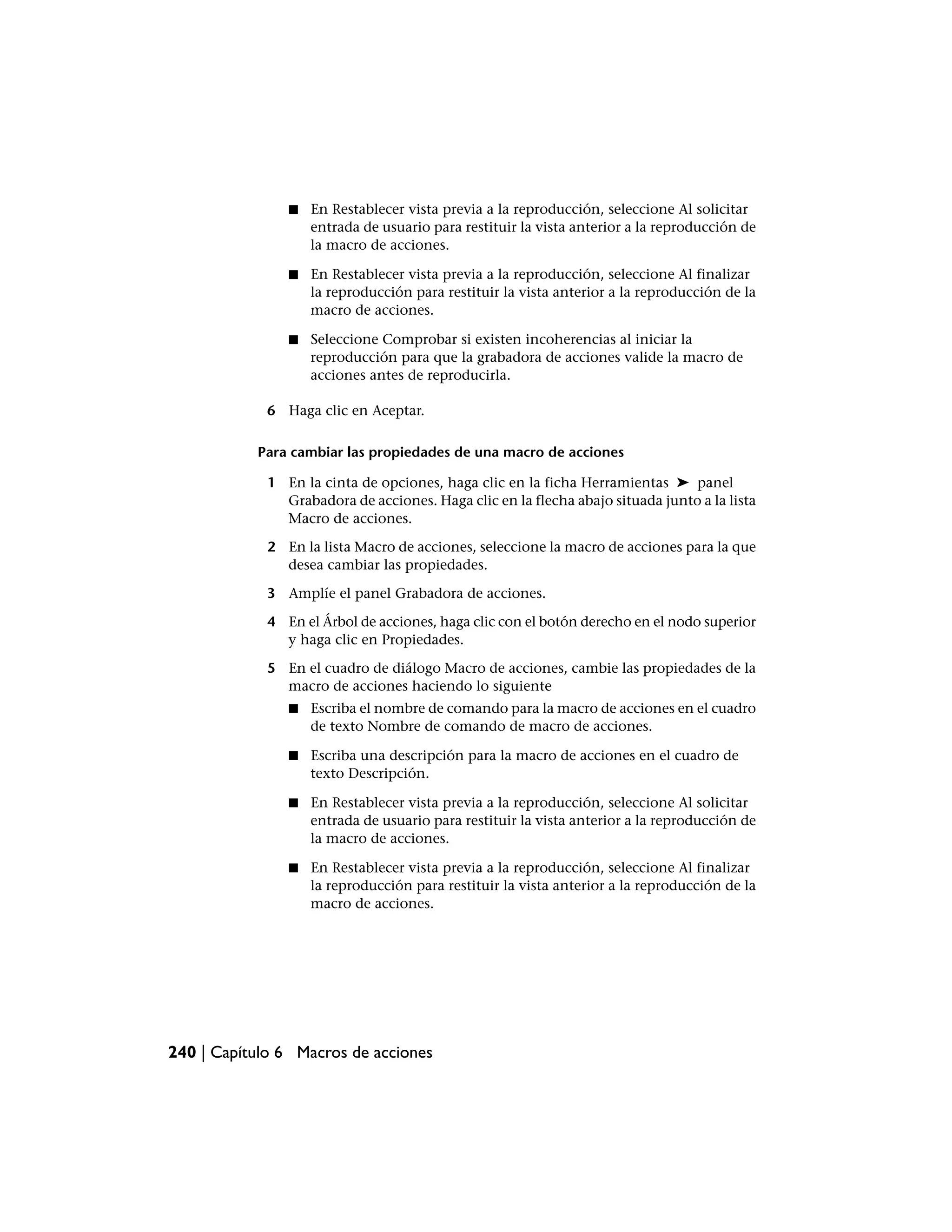 ■   En Restablecer vista previa a la reproducción, seleccione Al solicitar
                    entrada de usuario para restituir la vista anterior a la reproducción de
                    la macro de acciones.

                ■   En Restablecer vista previa a la reproducción, seleccione Al finalizar
                    la reproducción para restituir la vista anterior a la reproducción de la
                    macro de acciones.

                ■   Seleccione Comprobar si existen incoherencias al iniciar la
                    reproducción para que la grabadora de acciones valide la macro de
                    acciones antes de reproducirla.

             6 Haga clic en Aceptar.

           Para cambiar las propiedades de una macro de acciones

             1 En la cinta de opciones, haga clic en la ficha Herramientas ➤ panel
               Grabadora de acciones. Haga clic en la flecha abajo situada junto a la lista
               Macro de acciones.

             2 En la lista Macro de acciones, seleccione la macro de acciones para la que
               desea cambiar las propiedades.

             3 Amplíe el panel Grabadora de acciones.

             4 En el Árbol de acciones, haga clic con el botón derecho en el nodo superior
               y haga clic en Propiedades.

             5 En el cuadro de diálogo Macro de acciones, cambie las propiedades de la
               macro de acciones haciendo lo siguiente
                ■   Escriba el nombre de comando para la macro de acciones en el cuadro
                    de texto Nombre de comando de macro de acciones.

                ■   Escriba una descripción para la macro de acciones en el cuadro de
                    texto Descripción.

                ■   En Restablecer vista previa a la reproducción, seleccione Al solicitar
                    entrada de usuario para restituir la vista anterior a la reproducción de
                    la macro de acciones.

                ■   En Restablecer vista previa a la reproducción, seleccione Al finalizar
                    la reproducción para restituir la vista anterior a la reproducción de la
                    macro de acciones.




240 | Capítulo 6 Macros de acciones
 