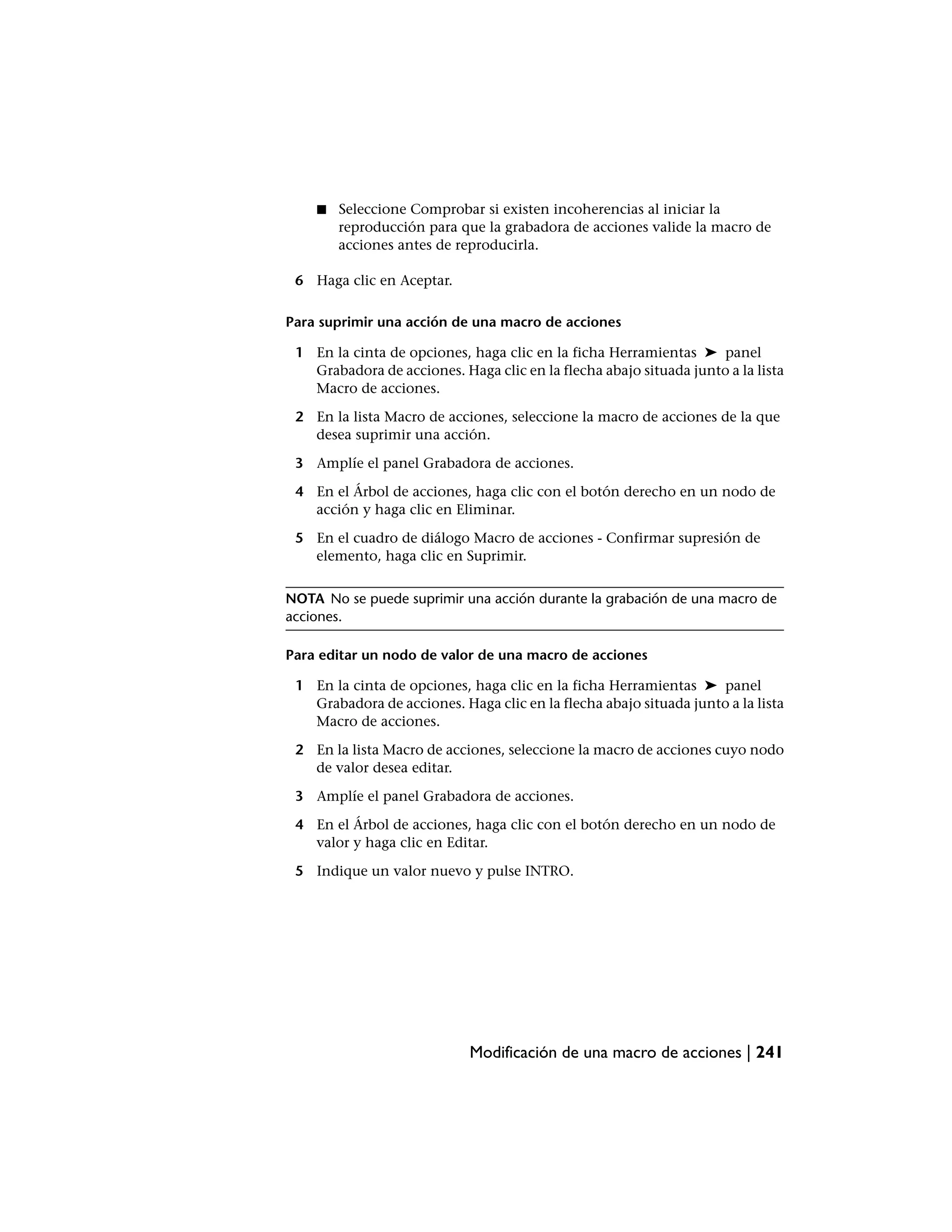 ■   Seleccione Comprobar si existen incoherencias al iniciar la
        reproducción para que la grabadora de acciones valide la macro de
        acciones antes de reproducirla.

 6 Haga clic en Aceptar.

Para suprimir una acción de una macro de acciones

 1 En la cinta de opciones, haga clic en la ficha Herramientas ➤ panel
   Grabadora de acciones. Haga clic en la flecha abajo situada junto a la lista
   Macro de acciones.

 2 En la lista Macro de acciones, seleccione la macro de acciones de la que
   desea suprimir una acción.

 3 Amplíe el panel Grabadora de acciones.

 4 En el Árbol de acciones, haga clic con el botón derecho en un nodo de
   acción y haga clic en Eliminar.

 5 En el cuadro de diálogo Macro de acciones - Confirmar supresión de
   elemento, haga clic en Suprimir.


NOTA No se puede suprimir una acción durante la grabación de una macro de
acciones.

Para editar un nodo de valor de una macro de acciones

 1 En la cinta de opciones, haga clic en la ficha Herramientas ➤ panel
   Grabadora de acciones. Haga clic en la flecha abajo situada junto a la lista
   Macro de acciones.

 2 En la lista Macro de acciones, seleccione la macro de acciones cuyo nodo
   de valor desea editar.

 3 Amplíe el panel Grabadora de acciones.

 4 En el Árbol de acciones, haga clic con el botón derecho en un nodo de
   valor y haga clic en Editar.

 5 Indique un valor nuevo y pulse INTRO.




                            Modificación de una macro de acciones | 241
 