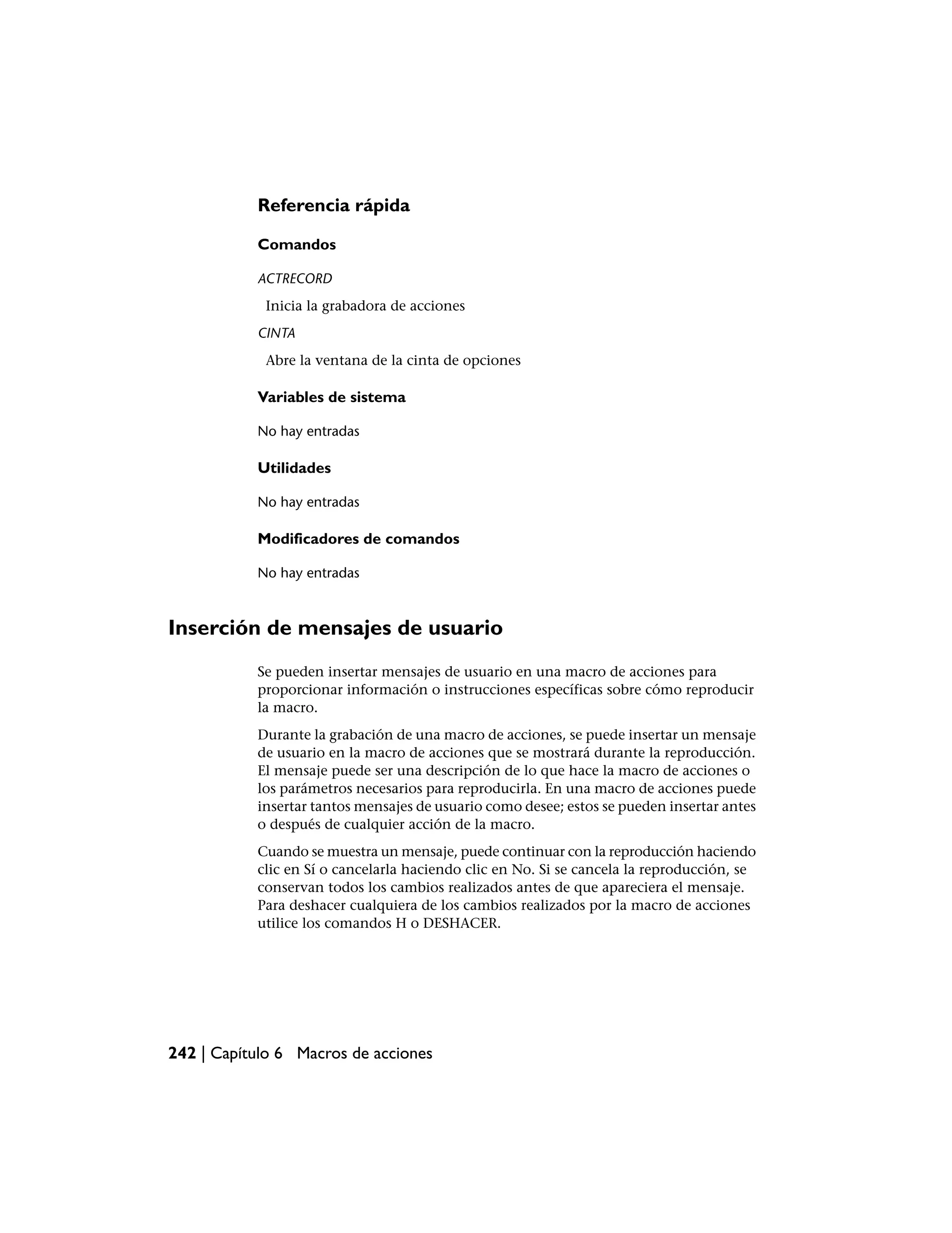 Referencia rápida

           Comandos

           ACTRECORD
            Inicia la grabadora de acciones
           CINTA
            Abre la ventana de la cinta de opciones

           Variables de sistema

           No hay entradas

           Utilidades

           No hay entradas

           Modificadores de comandos

           No hay entradas



Inserción de mensajes de usuario
           Se pueden insertar mensajes de usuario en una macro de acciones para
           proporcionar información o instrucciones específicas sobre cómo reproducir
           la macro.
           Durante la grabación de una macro de acciones, se puede insertar un mensaje
           de usuario en la macro de acciones que se mostrará durante la reproducción.
           El mensaje puede ser una descripción de lo que hace la macro de acciones o
           los parámetros necesarios para reproducirla. En una macro de acciones puede
           insertar tantos mensajes de usuario como desee; estos se pueden insertar antes
           o después de cualquier acción de la macro.
           Cuando se muestra un mensaje, puede continuar con la reproducción haciendo
           clic en Sí o cancelarla haciendo clic en No. Si se cancela la reproducción, se
           conservan todos los cambios realizados antes de que apareciera el mensaje.
           Para deshacer cualquiera de los cambios realizados por la macro de acciones
           utilice los comandos H o DESHACER.




242 | Capítulo 6 Macros de acciones
 
