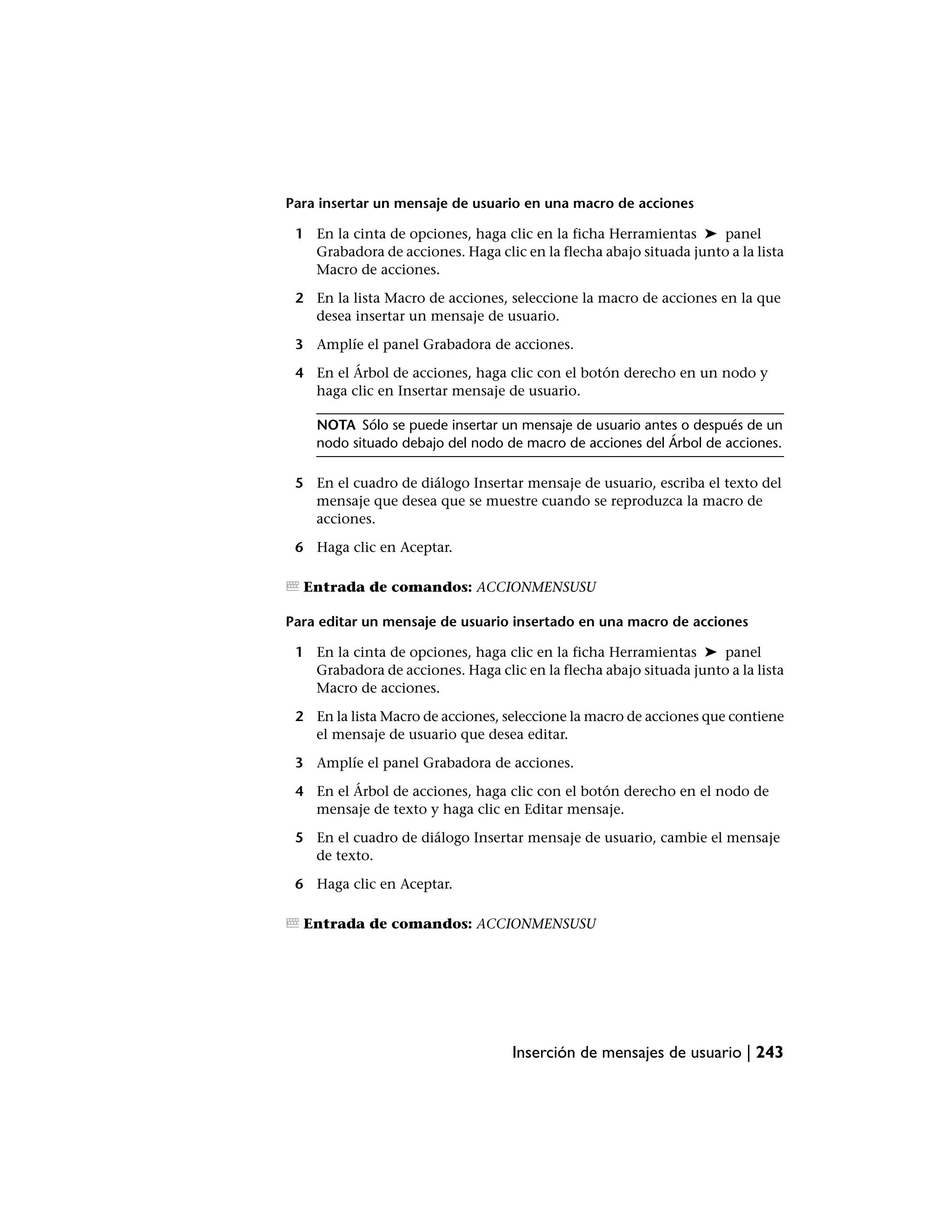 Para insertar un mensaje de usuario en una macro de acciones

 1 En la cinta de opciones, haga clic en la ficha Herramientas ➤ panel
   Grabadora de acciones. Haga clic en la flecha abajo situada junto a la lista
   Macro de acciones.

 2 En la lista Macro de acciones, seleccione la macro de acciones en la que
   desea insertar un mensaje de usuario.

 3 Amplíe el panel Grabadora de acciones.

 4 En el Árbol de acciones, haga clic con el botón derecho en un nodo y
   haga clic en Insertar mensaje de usuario.

    NOTA Sólo se puede insertar un mensaje de usuario antes o después de un
    nodo situado debajo del nodo de macro de acciones del Árbol de acciones.

 5 En el cuadro de diálogo Insertar mensaje de usuario, escriba el texto del
   mensaje que desea que se muestre cuando se reproduzca la macro de
   acciones.

 6 Haga clic en Aceptar.

  Entrada de comandos: ACCIONMENSUSU

Para editar un mensaje de usuario insertado en una macro de acciones

 1 En la cinta de opciones, haga clic en la ficha Herramientas ➤ panel
   Grabadora de acciones. Haga clic en la flecha abajo situada junto a la lista
   Macro de acciones.

 2 En la lista Macro de acciones, seleccione la macro de acciones que contiene
   el mensaje de usuario que desea editar.

 3 Amplíe el panel Grabadora de acciones.

 4 En el Árbol de acciones, haga clic con el botón derecho en el nodo de
   mensaje de texto y haga clic en Editar mensaje.

 5 En el cuadro de diálogo Insertar mensaje de usuario, cambie el mensaje
   de texto.

 6 Haga clic en Aceptar.

  Entrada de comandos: ACCIONMENSUSU




                                   Inserción de mensajes de usuario | 243
 