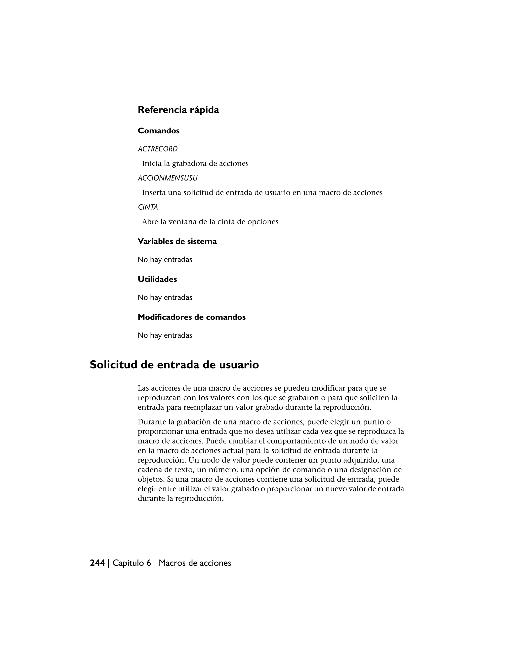 Referencia rápida

           Comandos

           ACTRECORD
            Inicia la grabadora de acciones
           ACCIONMENSUSU
            Inserta una solicitud de entrada de usuario en una macro de acciones
           CINTA
            Abre la ventana de la cinta de opciones

           Variables de sistema

           No hay entradas

           Utilidades

           No hay entradas

           Modificadores de comandos

           No hay entradas



Solicitud de entrada de usuario
           Las acciones de una macro de acciones se pueden modificar para que se
           reproduzcan con los valores con los que se grabaron o para que soliciten la
           entrada para reemplazar un valor grabado durante la reproducción.
           Durante la grabación de una macro de acciones, puede elegir un punto o
           proporcionar una entrada que no desea utilizar cada vez que se reproduzca la
           macro de acciones. Puede cambiar el comportamiento de un nodo de valor
           en la macro de acciones actual para la solicitud de entrada durante la
           reproducción. Un nodo de valor puede contener un punto adquirido, una
           cadena de texto, un número, una opción de comando o una designación de
           objetos. Si una macro de acciones contiene una solicitud de entrada, puede
           elegir entre utilizar el valor grabado o proporcionar un nuevo valor de entrada
           durante la reproducción.




244 | Capítulo 6 Macros de acciones
 