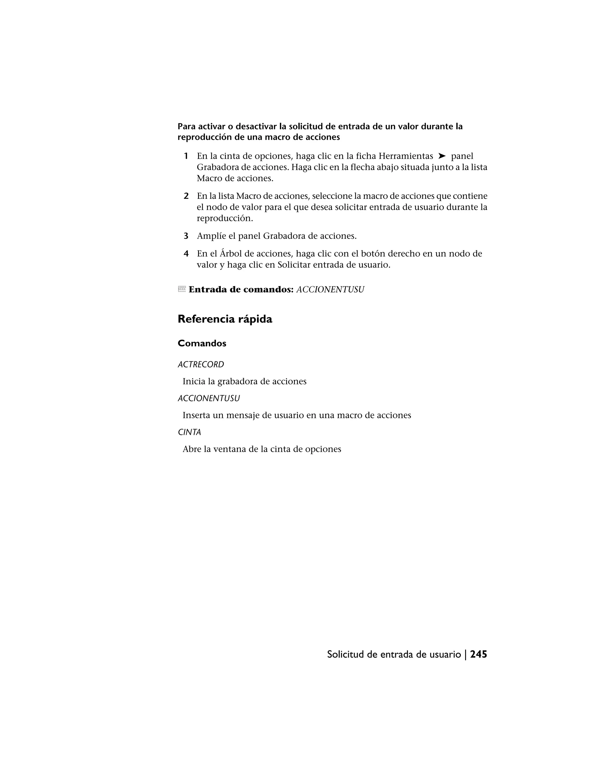 Para activar o desactivar la solicitud de entrada de un valor durante la
reproducción de una macro de acciones

 1 En la cinta de opciones, haga clic en la ficha Herramientas ➤ panel
   Grabadora de acciones. Haga clic en la flecha abajo situada junto a la lista
   Macro de acciones.

 2 En la lista Macro de acciones, seleccione la macro de acciones que contiene
   el nodo de valor para el que desea solicitar entrada de usuario durante la
   reproducción.

 3 Amplíe el panel Grabadora de acciones.

 4 En el Árbol de acciones, haga clic con el botón derecho en un nodo de
   valor y haga clic en Solicitar entrada de usuario.

  Entrada de comandos: ACCIONENTUSU


Referencia rápida

Comandos

ACTRECORD
 Inicia la grabadora de acciones
ACCIONENTUSU
 Inserta un mensaje de usuario en una macro de acciones
CINTA
 Abre la ventana de la cinta de opciones




                                     Solicitud de entrada de usuario | 245
 