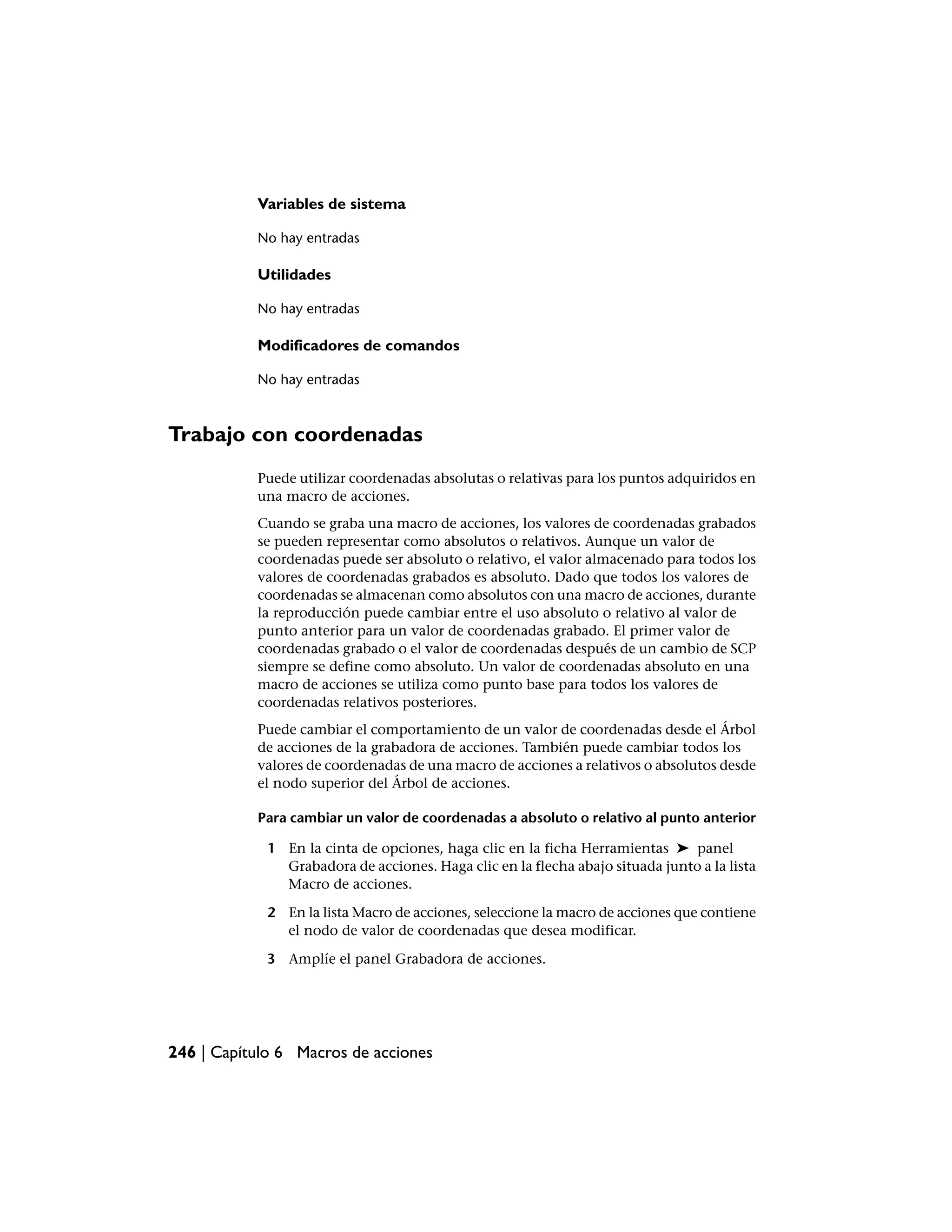 Variables de sistema

           No hay entradas

           Utilidades

           No hay entradas

           Modificadores de comandos

           No hay entradas



Trabajo con coordenadas
           Puede utilizar coordenadas absolutas o relativas para los puntos adquiridos en
           una macro de acciones.
           Cuando se graba una macro de acciones, los valores de coordenadas grabados
           se pueden representar como absolutos o relativos. Aunque un valor de
           coordenadas puede ser absoluto o relativo, el valor almacenado para todos los
           valores de coordenadas grabados es absoluto. Dado que todos los valores de
           coordenadas se almacenan como absolutos con una macro de acciones, durante
           la reproducción puede cambiar entre el uso absoluto o relativo al valor de
           punto anterior para un valor de coordenadas grabado. El primer valor de
           coordenadas grabado o el valor de coordenadas después de un cambio de SCP
           siempre se define como absoluto. Un valor de coordenadas absoluto en una
           macro de acciones se utiliza como punto base para todos los valores de
           coordenadas relativos posteriores.
           Puede cambiar el comportamiento de un valor de coordenadas desde el Árbol
           de acciones de la grabadora de acciones. También puede cambiar todos los
           valores de coordenadas de una macro de acciones a relativos o absolutos desde
           el nodo superior del Árbol de acciones.

           Para cambiar un valor de coordenadas a absoluto o relativo al punto anterior

             1 En la cinta de opciones, haga clic en la ficha Herramientas ➤ panel
               Grabadora de acciones. Haga clic en la flecha abajo situada junto a la lista
               Macro de acciones.

             2 En la lista Macro de acciones, seleccione la macro de acciones que contiene
               el nodo de valor de coordenadas que desea modificar.

             3 Amplíe el panel Grabadora de acciones.




246 | Capítulo 6 Macros de acciones
 