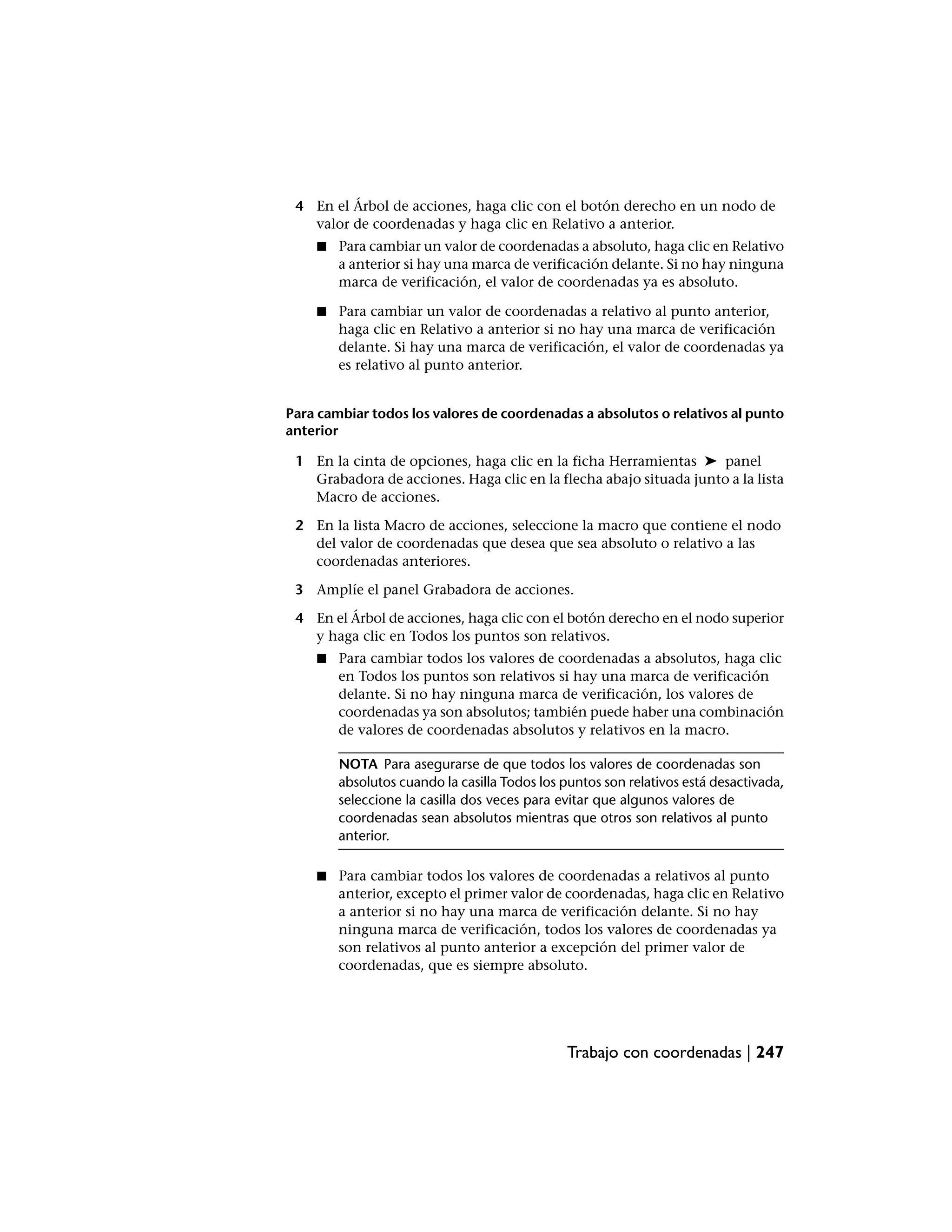 4 En el Árbol de acciones, haga clic con el botón derecho en un nodo de
   valor de coordenadas y haga clic en Relativo a anterior.
    ■   Para cambiar un valor de coordenadas a absoluto, haga clic en Relativo
        a anterior si hay una marca de verificación delante. Si no hay ninguna
        marca de verificación, el valor de coordenadas ya es absoluto.

    ■   Para cambiar un valor de coordenadas a relativo al punto anterior,
        haga clic en Relativo a anterior si no hay una marca de verificación
        delante. Si hay una marca de verificación, el valor de coordenadas ya
        es relativo al punto anterior.


Para cambiar todos los valores de coordenadas a absolutos o relativos al punto
anterior

 1 En la cinta de opciones, haga clic en la ficha Herramientas ➤ panel
   Grabadora de acciones. Haga clic en la flecha abajo situada junto a la lista
   Macro de acciones.

 2 En la lista Macro de acciones, seleccione la macro que contiene el nodo
   del valor de coordenadas que desea que sea absoluto o relativo a las
   coordenadas anteriores.

 3 Amplíe el panel Grabadora de acciones.

 4 En el Árbol de acciones, haga clic con el botón derecho en el nodo superior
   y haga clic en Todos los puntos son relativos.
    ■   Para cambiar todos los valores de coordenadas a absolutos, haga clic
        en Todos los puntos son relativos si hay una marca de verificación
        delante. Si no hay ninguna marca de verificación, los valores de
        coordenadas ya son absolutos; también puede haber una combinación
        de valores de coordenadas absolutos y relativos en la macro.

        NOTA Para asegurarse de que todos los valores de coordenadas son
        absolutos cuando la casilla Todos los puntos son relativos está desactivada,
        seleccione la casilla dos veces para evitar que algunos valores de
        coordenadas sean absolutos mientras que otros son relativos al punto
        anterior.

    ■   Para cambiar todos los valores de coordenadas a relativos al punto
        anterior, excepto el primer valor de coordenadas, haga clic en Relativo
        a anterior si no hay una marca de verificación delante. Si no hay
        ninguna marca de verificación, todos los valores de coordenadas ya
        son relativos al punto anterior a excepción del primer valor de
        coordenadas, que es siempre absoluto.




                                              Trabajo con coordenadas | 247
 