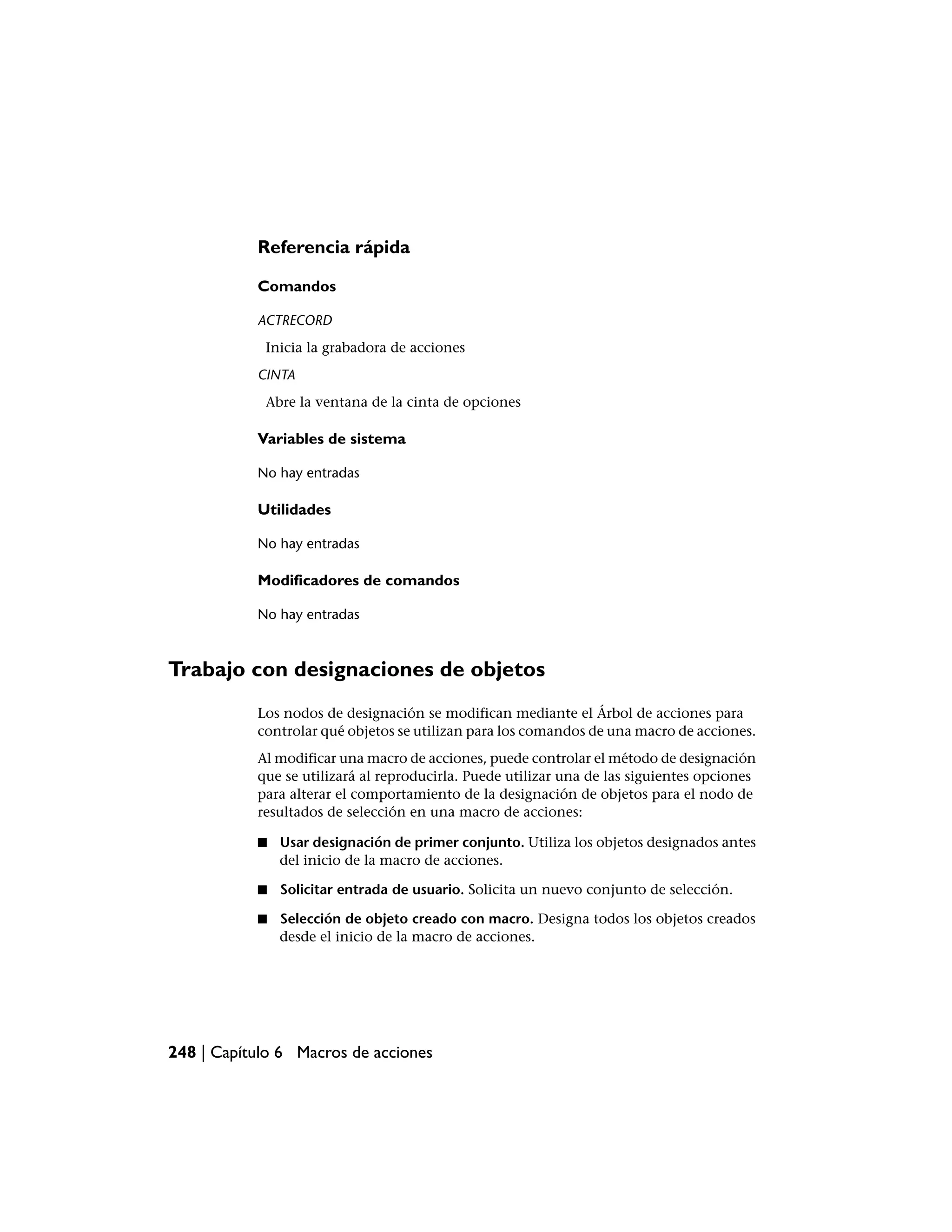 Referencia rápida

           Comandos

           ACTRECORD
            Inicia la grabadora de acciones
           CINTA
            Abre la ventana de la cinta de opciones

           Variables de sistema

           No hay entradas

           Utilidades

           No hay entradas

           Modificadores de comandos

           No hay entradas



Trabajo con designaciones de objetos
           Los nodos de designación se modifican mediante el Árbol de acciones para
           controlar qué objetos se utilizan para los comandos de una macro de acciones.
           Al modificar una macro de acciones, puede controlar el método de designación
           que se utilizará al reproducirla. Puede utilizar una de las siguientes opciones
           para alterar el comportamiento de la designación de objetos para el nodo de
           resultados de selección en una macro de acciones:

           ■   Usar designación de primer conjunto. Utiliza los objetos designados antes
               del inicio de la macro de acciones.

           ■   Solicitar entrada de usuario. Solicita un nuevo conjunto de selección.

           ■   Selección de objeto creado con macro. Designa todos los objetos creados
               desde el inicio de la macro de acciones.




248 | Capítulo 6 Macros de acciones
 