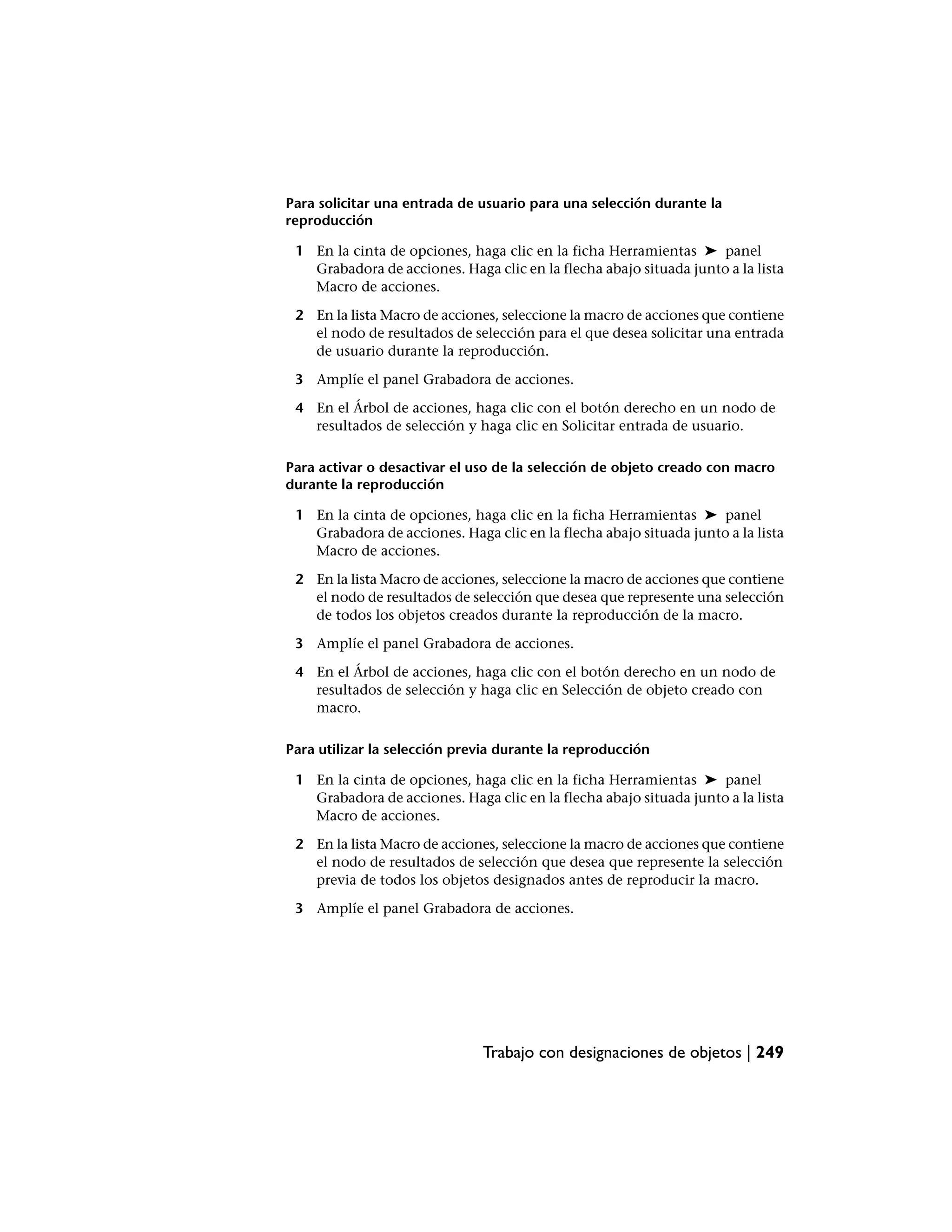 Para solicitar una entrada de usuario para una selección durante la
reproducción

 1 En la cinta de opciones, haga clic en la ficha Herramientas ➤ panel
   Grabadora de acciones. Haga clic en la flecha abajo situada junto a la lista
   Macro de acciones.

 2 En la lista Macro de acciones, seleccione la macro de acciones que contiene
   el nodo de resultados de selección para el que desea solicitar una entrada
   de usuario durante la reproducción.

 3 Amplíe el panel Grabadora de acciones.

 4 En el Árbol de acciones, haga clic con el botón derecho en un nodo de
   resultados de selección y haga clic en Solicitar entrada de usuario.

Para activar o desactivar el uso de la selección de objeto creado con macro
durante la reproducción

 1 En la cinta de opciones, haga clic en la ficha Herramientas ➤ panel
   Grabadora de acciones. Haga clic en la flecha abajo situada junto a la lista
   Macro de acciones.

 2 En la lista Macro de acciones, seleccione la macro de acciones que contiene
   el nodo de resultados de selección que desea que represente una selección
   de todos los objetos creados durante la reproducción de la macro.

 3 Amplíe el panel Grabadora de acciones.

 4 En el Árbol de acciones, haga clic con el botón derecho en un nodo de
   resultados de selección y haga clic en Selección de objeto creado con
   macro.

Para utilizar la selección previa durante la reproducción

 1 En la cinta de opciones, haga clic en la ficha Herramientas ➤ panel
   Grabadora de acciones. Haga clic en la flecha abajo situada junto a la lista
   Macro de acciones.

 2 En la lista Macro de acciones, seleccione la macro de acciones que contiene
   el nodo de resultados de selección que desea que represente la selección
   previa de todos los objetos designados antes de reproducir la macro.

 3 Amplíe el panel Grabadora de acciones.




                              Trabajo con designaciones de objetos | 249
 