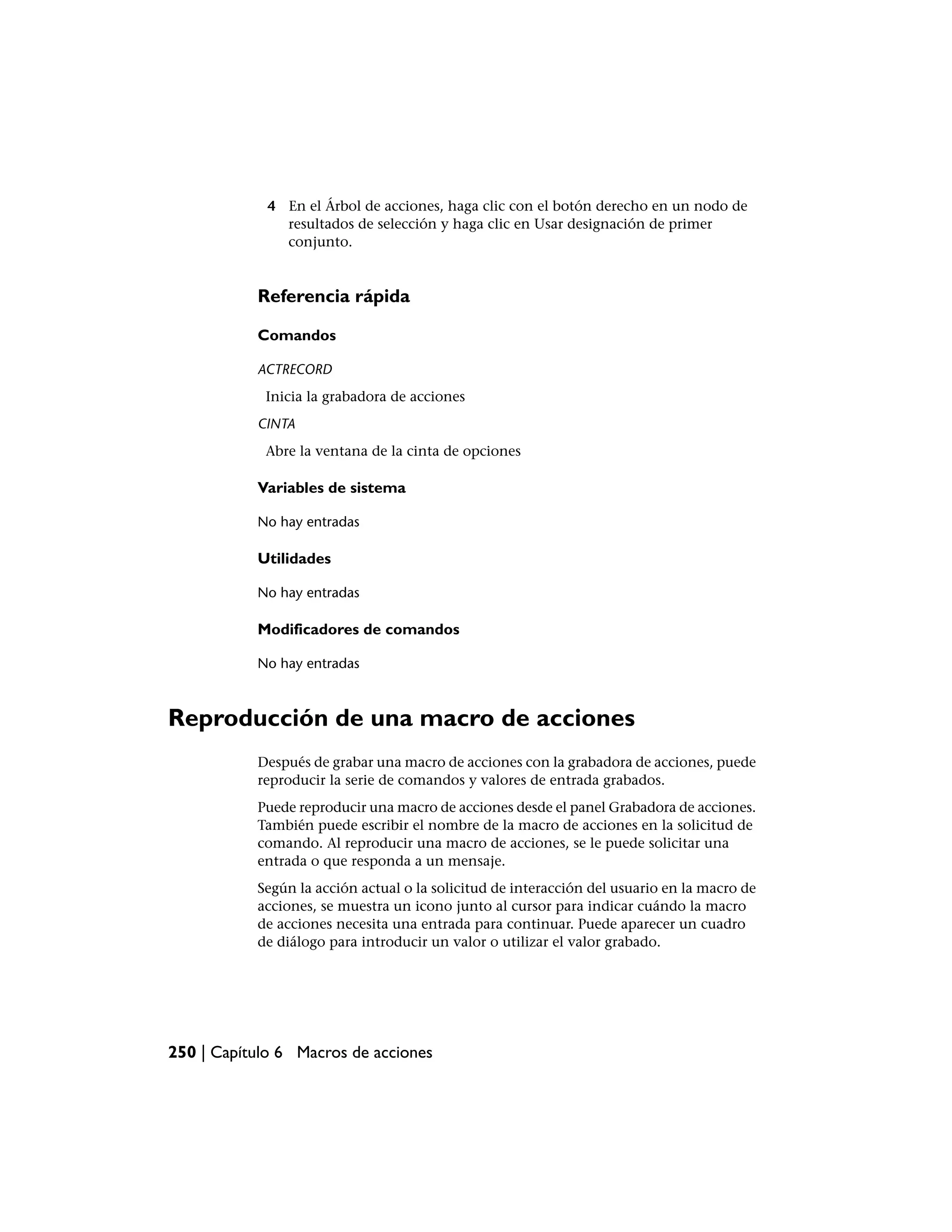 4 En el Árbol de acciones, haga clic con el botón derecho en un nodo de
               resultados de selección y haga clic en Usar designación de primer
               conjunto.


           Referencia rápida

           Comandos

           ACTRECORD
            Inicia la grabadora de acciones
           CINTA
            Abre la ventana de la cinta de opciones

           Variables de sistema

           No hay entradas

           Utilidades

           No hay entradas

           Modificadores de comandos

           No hay entradas



Reproducción de una macro de acciones
           Después de grabar una macro de acciones con la grabadora de acciones, puede
           reproducir la serie de comandos y valores de entrada grabados.
           Puede reproducir una macro de acciones desde el panel Grabadora de acciones.
           También puede escribir el nombre de la macro de acciones en la solicitud de
           comando. Al reproducir una macro de acciones, se le puede solicitar una
           entrada o que responda a un mensaje.
           Según la acción actual o la solicitud de interacción del usuario en la macro de
           acciones, se muestra un icono junto al cursor para indicar cuándo la macro
           de acciones necesita una entrada para continuar. Puede aparecer un cuadro
           de diálogo para introducir un valor o utilizar el valor grabado.




250 | Capítulo 6 Macros de acciones
 