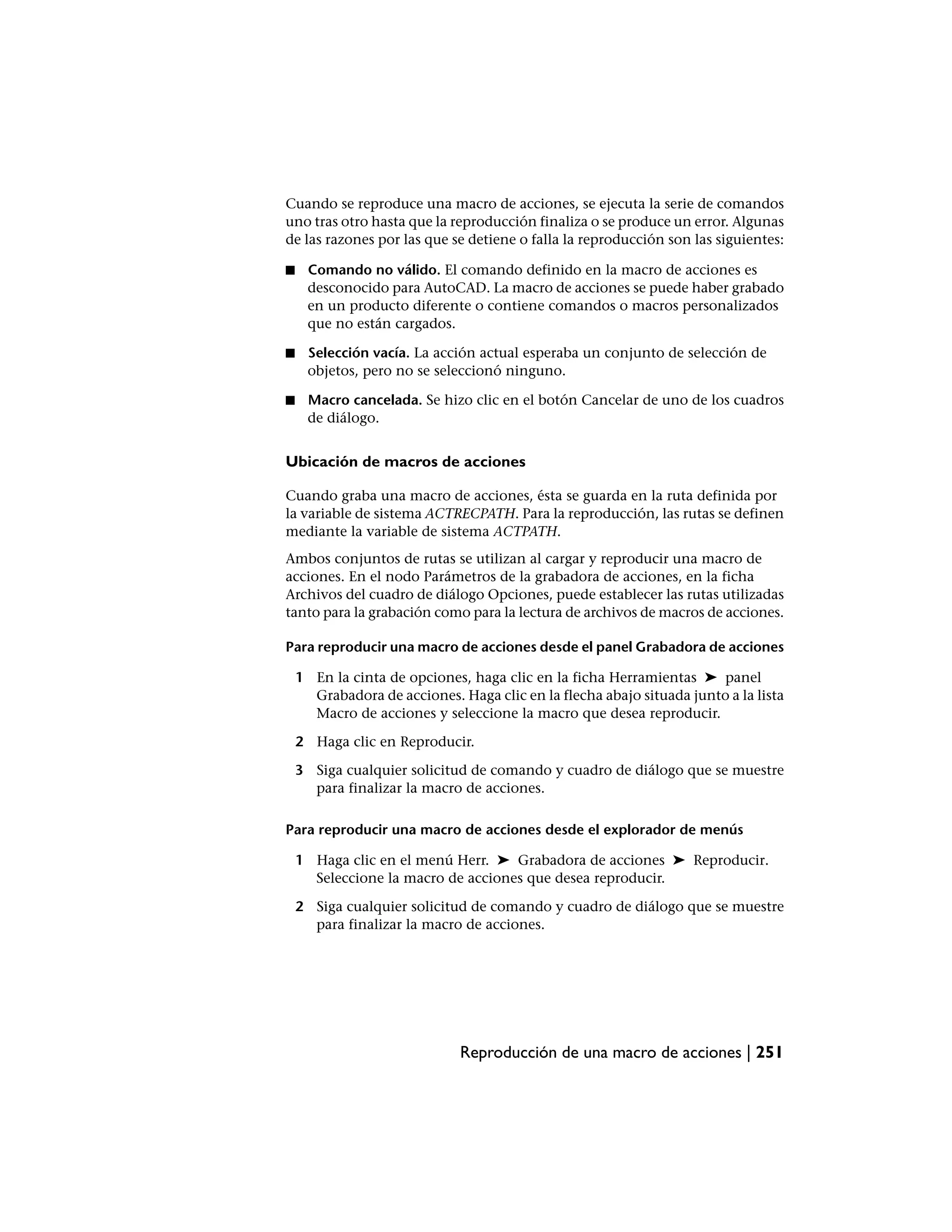 Cuando se reproduce una macro de acciones, se ejecuta la serie de comandos
uno tras otro hasta que la reproducción finaliza o se produce un error. Algunas
de las razones por las que se detiene o falla la reproducción son las siguientes:

■    Comando no válido. El comando definido en la macro de acciones es
     desconocido para AutoCAD. La macro de acciones se puede haber grabado
     en un producto diferente o contiene comandos o macros personalizados
     que no están cargados.

■    Selección vacía. La acción actual esperaba un conjunto de selección de
     objetos, pero no se seleccionó ninguno.

■    Macro cancelada. Se hizo clic en el botón Cancelar de uno de los cuadros
     de diálogo.


Ubicación de macros de acciones

Cuando graba una macro de acciones, ésta se guarda en la ruta definida por
la variable de sistema ACTRECPATH. Para la reproducción, las rutas se definen
mediante la variable de sistema ACTPATH.
Ambos conjuntos de rutas se utilizan al cargar y reproducir una macro de
acciones. En el nodo Parámetros de la grabadora de acciones, en la ficha
Archivos del cuadro de diálogo Opciones, puede establecer las rutas utilizadas
tanto para la grabación como para la lectura de archivos de macros de acciones.

Para reproducir una macro de acciones desde el panel Grabadora de acciones

    1 En la cinta de opciones, haga clic en la ficha Herramientas ➤ panel
      Grabadora de acciones. Haga clic en la flecha abajo situada junto a la lista
      Macro de acciones y seleccione la macro que desea reproducir.

    2 Haga clic en Reproducir.

    3 Siga cualquier solicitud de comando y cuadro de diálogo que se muestre
      para finalizar la macro de acciones.

Para reproducir una macro de acciones desde el explorador de menús

    1 Haga clic en el menú Herr. ➤ Grabadora de acciones ➤ Reproducir.
      Seleccione la macro de acciones que desea reproducir.

    2 Siga cualquier solicitud de comando y cuadro de diálogo que se muestre
      para finalizar la macro de acciones.




                              Reproducción de una macro de acciones | 251
 