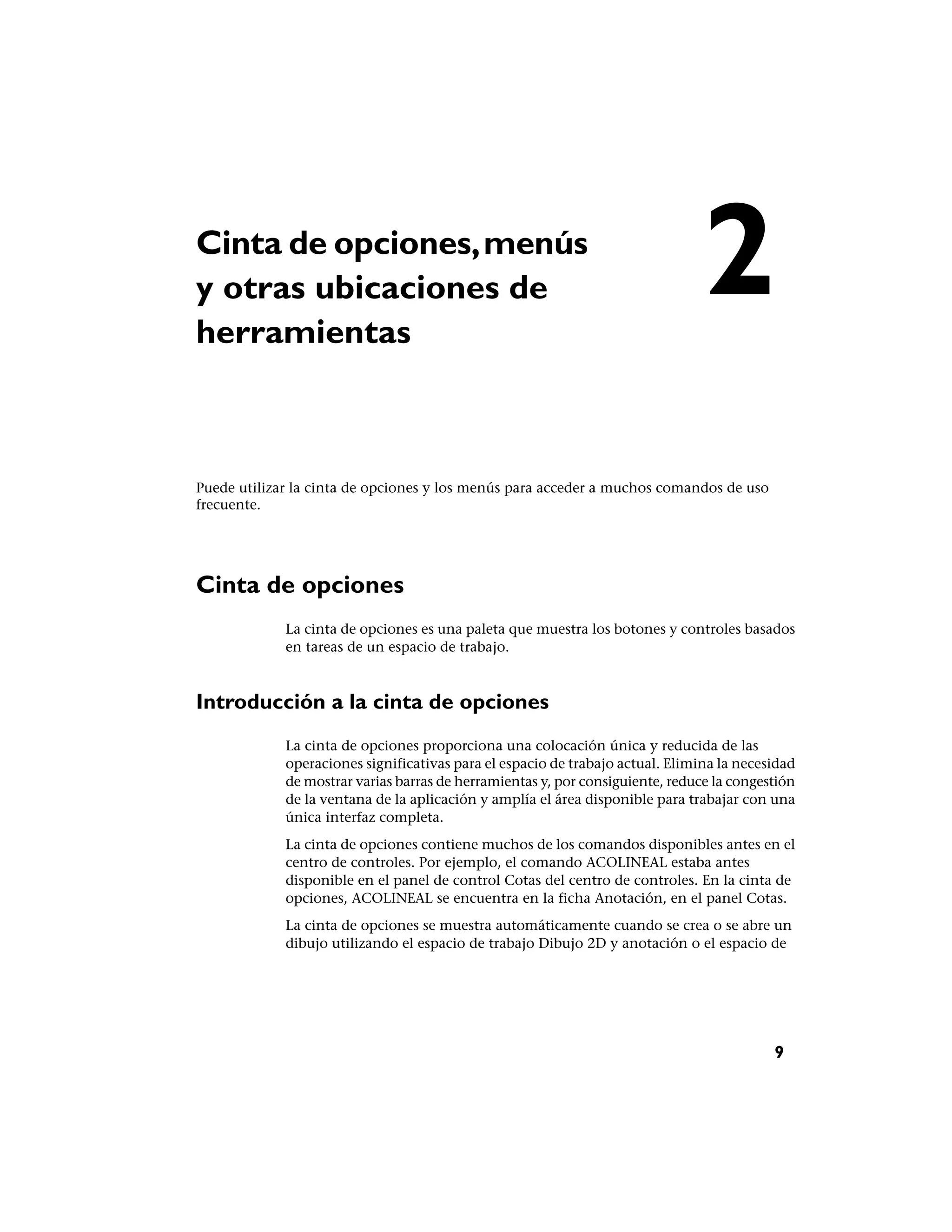 Cinta de opciones, menús
y otras ubicaciones de
herramientas
                                                                                2
Puede utilizar la cinta de opciones y los menús para acceder a muchos comandos de uso
frecuente.




Cinta de opciones
             La cinta de opciones es una paleta que muestra los botones y controles basados
             en tareas de un espacio de trabajo.



Introducción a la cinta de opciones
             La cinta de opciones proporciona una colocación única y reducida de las
             operaciones significativas para el espacio de trabajo actual. Elimina la necesidad
             de mostrar varias barras de herramientas y, por consiguiente, reduce la congestión
             de la ventana de la aplicación y amplía el área disponible para trabajar con una
             única interfaz completa.
             La cinta de opciones contiene muchos de los comandos disponibles antes en el
             centro de controles. Por ejemplo, el comando ACOLINEAL estaba antes
             disponible en el panel de control Cotas del centro de controles. En la cinta de
             opciones, ACOLINEAL se encuentra en la ficha Anotación, en el panel Cotas.
             La cinta de opciones se muestra automáticamente cuando se crea o se abre un
             dibujo utilizando el espacio de trabajo Dibujo 2D y anotación o el espacio de




                                                                                           9
 