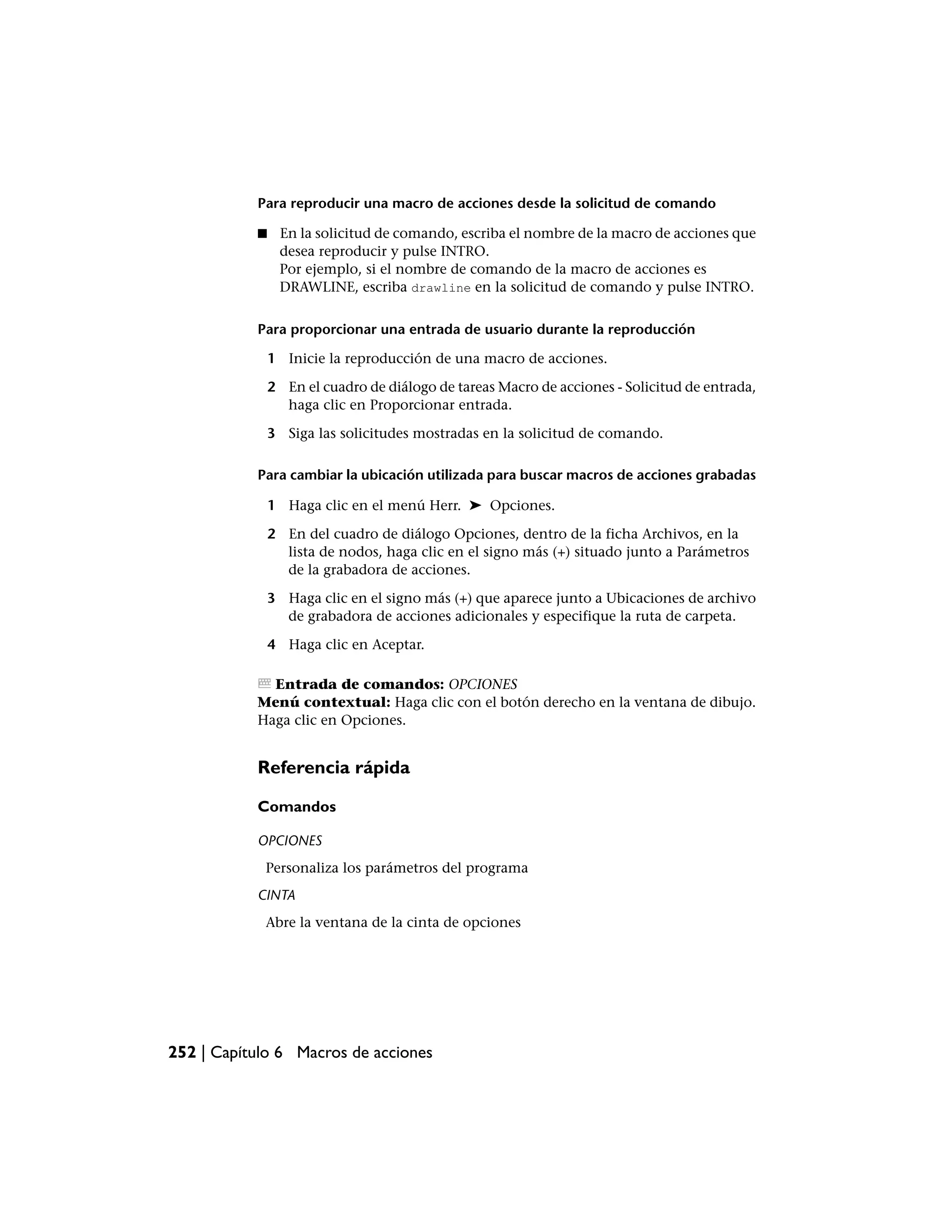 Para reproducir una macro de acciones desde la solicitud de comando

           ■    En la solicitud de comando, escriba el nombre de la macro de acciones que
                desea reproducir y pulse INTRO.
                Por ejemplo, si el nombre de comando de la macro de acciones es
                DRAWLINE, escriba drawline en la solicitud de comando y pulse INTRO.


           Para proporcionar una entrada de usuario durante la reproducción

               1 Inicie la reproducción de una macro de acciones.

               2 En el cuadro de diálogo de tareas Macro de acciones - Solicitud de entrada,
                 haga clic en Proporcionar entrada.

               3 Siga las solicitudes mostradas en la solicitud de comando.

           Para cambiar la ubicación utilizada para buscar macros de acciones grabadas

               1 Haga clic en el menú Herr. ➤ Opciones.

               2 En del cuadro de diálogo Opciones, dentro de la ficha Archivos, en la
                 lista de nodos, haga clic en el signo más (+) situado junto a Parámetros
                 de la grabadora de acciones.

               3 Haga clic en el signo más (+) que aparece junto a Ubicaciones de archivo
                 de grabadora de acciones adicionales y especifique la ruta de carpeta.

               4 Haga clic en Aceptar.

             Entrada de comandos: OPCIONES
           Menú contextual: Haga clic con el botón derecho en la ventana de dibujo.
           Haga clic en Opciones.


           Referencia rápida

           Comandos

           OPCIONES
            Personaliza los parámetros del programa
           CINTA
            Abre la ventana de la cinta de opciones




252 | Capítulo 6 Macros de acciones
 