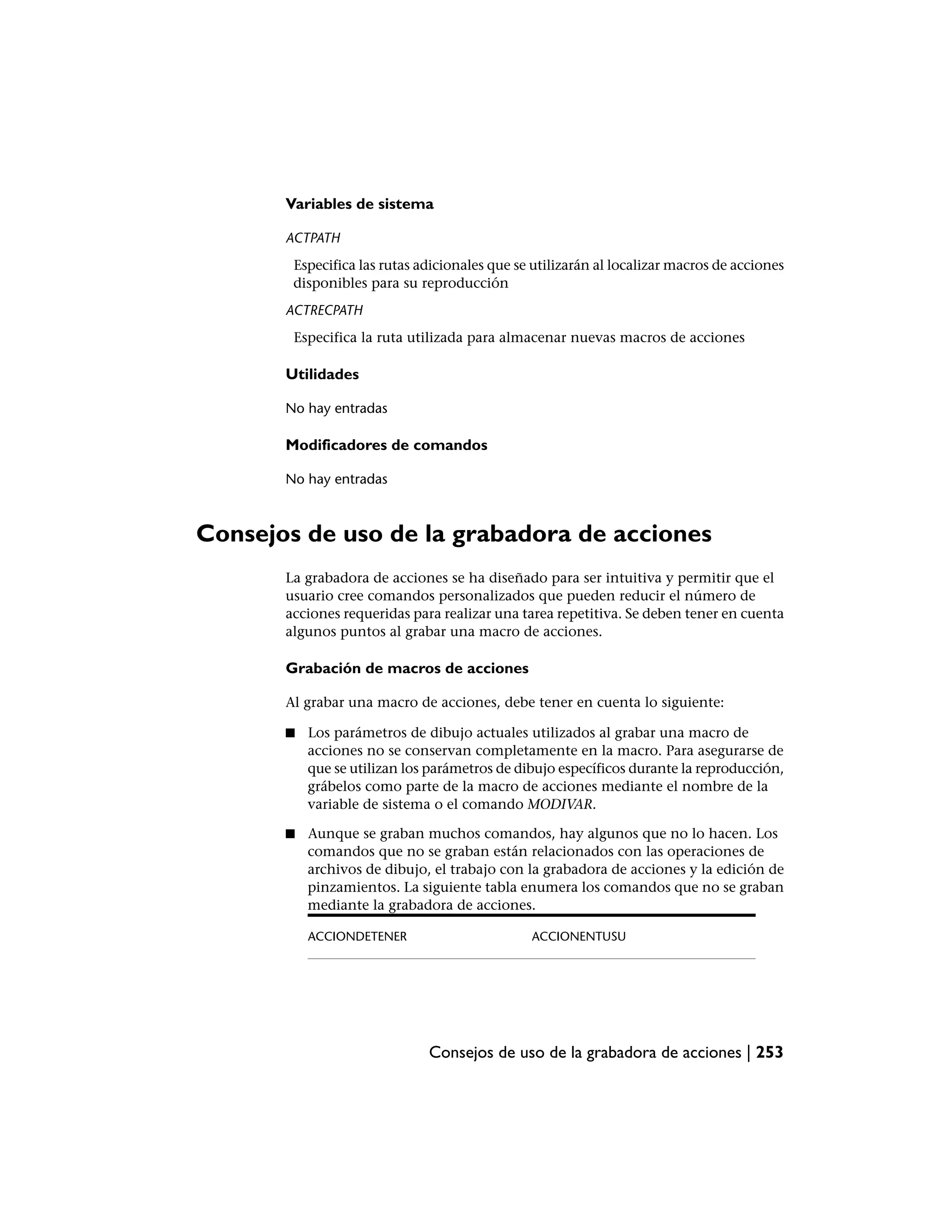 Variables de sistema

       ACTPATH
        Especifica las rutas adicionales que se utilizarán al localizar macros de acciones
        disponibles para su reproducción
       ACTRECPATH
        Especifica la ruta utilizada para almacenar nuevas macros de acciones

       Utilidades

       No hay entradas

       Modificadores de comandos

       No hay entradas



Consejos de uso de la grabadora de acciones
       La grabadora de acciones se ha diseñado para ser intuitiva y permitir que el
       usuario cree comandos personalizados que pueden reducir el número de
       acciones requeridas para realizar una tarea repetitiva. Se deben tener en cuenta
       algunos puntos al grabar una macro de acciones.

       Grabación de macros de acciones

       Al grabar una macro de acciones, debe tener en cuenta lo siguiente:

       ■   Los parámetros de dibujo actuales utilizados al grabar una macro de
           acciones no se conservan completamente en la macro. Para asegurarse de
           que se utilizan los parámetros de dibujo específicos durante la reproducción,
           grábelos como parte de la macro de acciones mediante el nombre de la
           variable de sistema o el comando MODIVAR.

       ■   Aunque se graban muchos comandos, hay algunos que no lo hacen. Los
           comandos que no se graban están relacionados con las operaciones de
           archivos de dibujo, el trabajo con la grabadora de acciones y la edición de
           pinzamientos. La siguiente tabla enumera los comandos que no se graban
           mediante la grabadora de acciones.

           ACCIONDETENER                       ACCIONENTUSU




                              Consejos de uso de la grabadora de acciones | 253
 