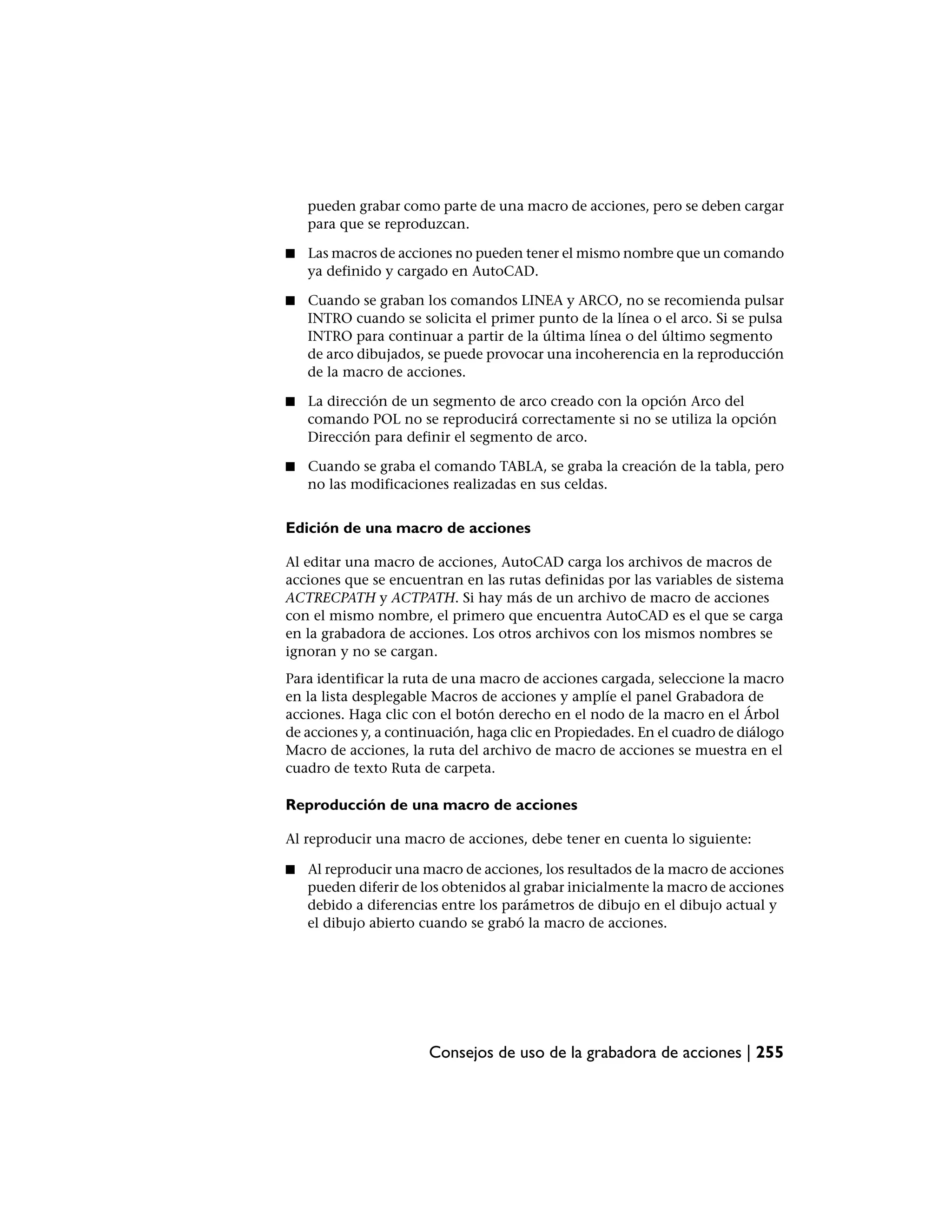 pueden grabar como parte de una macro de acciones, pero se deben cargar
    para que se reproduzcan.

■   Las macros de acciones no pueden tener el mismo nombre que un comando
    ya definido y cargado en AutoCAD.

■   Cuando se graban los comandos LINEA y ARCO, no se recomienda pulsar
    INTRO cuando se solicita el primer punto de la línea o el arco. Si se pulsa
    INTRO para continuar a partir de la última línea o del último segmento
    de arco dibujados, se puede provocar una incoherencia en la reproducción
    de la macro de acciones.

■   La dirección de un segmento de arco creado con la opción Arco del
    comando POL no se reproducirá correctamente si no se utiliza la opción
    Dirección para definir el segmento de arco.

■   Cuando se graba el comando TABLA, se graba la creación de la tabla, pero
    no las modificaciones realizadas en sus celdas.


Edición de una macro de acciones

Al editar una macro de acciones, AutoCAD carga los archivos de macros de
acciones que se encuentran en las rutas definidas por las variables de sistema
ACTRECPATH y ACTPATH. Si hay más de un archivo de macro de acciones
con el mismo nombre, el primero que encuentra AutoCAD es el que se carga
en la grabadora de acciones. Los otros archivos con los mismos nombres se
ignoran y no se cargan.
Para identificar la ruta de una macro de acciones cargada, seleccione la macro
en la lista desplegable Macros de acciones y amplíe el panel Grabadora de
acciones. Haga clic con el botón derecho en el nodo de la macro en el Árbol
de acciones y, a continuación, haga clic en Propiedades. En el cuadro de diálogo
Macro de acciones, la ruta del archivo de macro de acciones se muestra en el
cuadro de texto Ruta de carpeta.

Reproducción de una macro de acciones

Al reproducir una macro de acciones, debe tener en cuenta lo siguiente:

■   Al reproducir una macro de acciones, los resultados de la macro de acciones
    pueden diferir de los obtenidos al grabar inicialmente la macro de acciones
    debido a diferencias entre los parámetros de dibujo en el dibujo actual y
    el dibujo abierto cuando se grabó la macro de acciones.




                       Consejos de uso de la grabadora de acciones | 255
 