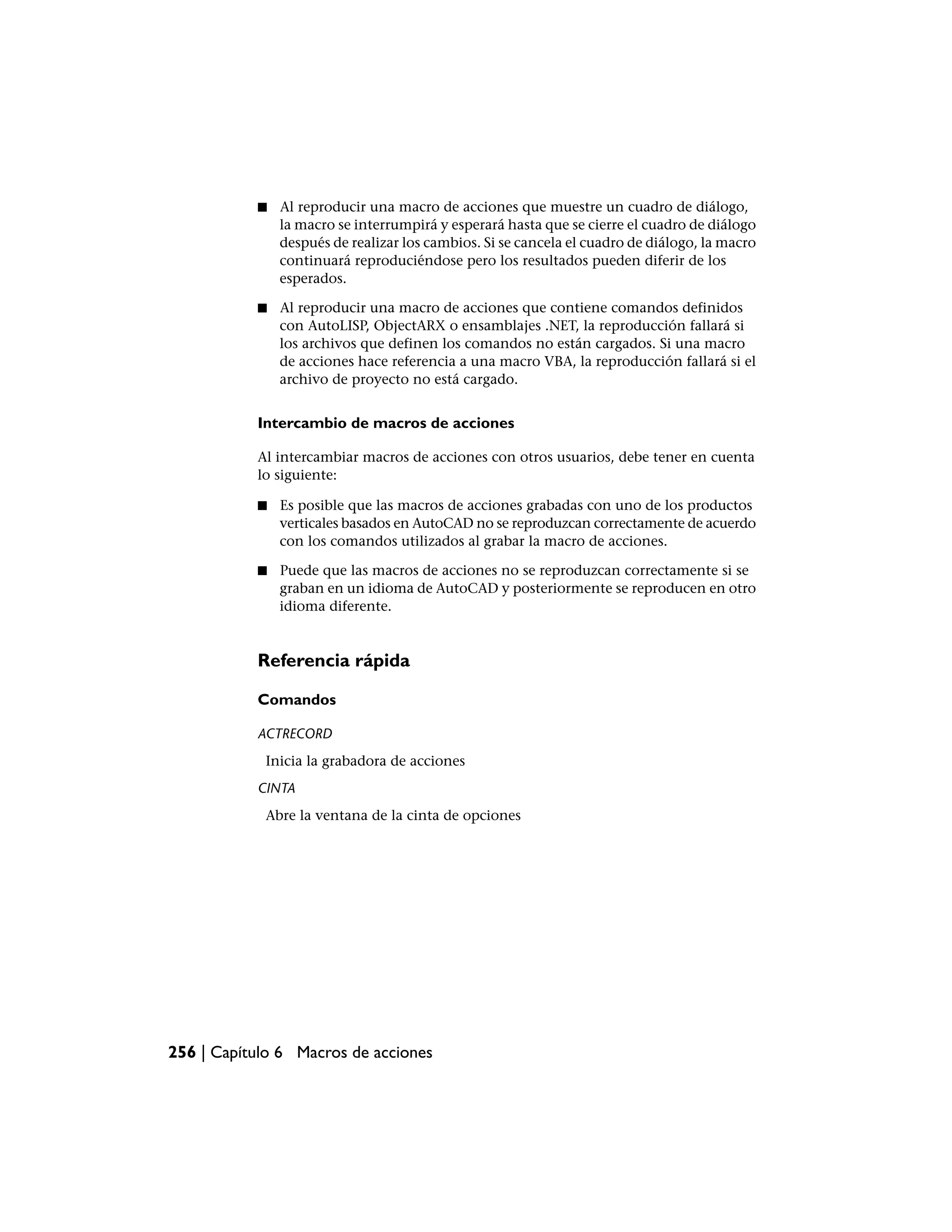 ■   Al reproducir una macro de acciones que muestre un cuadro de diálogo,
               la macro se interrumpirá y esperará hasta que se cierre el cuadro de diálogo
               después de realizar los cambios. Si se cancela el cuadro de diálogo, la macro
               continuará reproduciéndose pero los resultados pueden diferir de los
               esperados.

           ■   Al reproducir una macro de acciones que contiene comandos definidos
               con AutoLISP, ObjectARX o ensamblajes .NET, la reproducción fallará si
               los archivos que definen los comandos no están cargados. Si una macro
               de acciones hace referencia a una macro VBA, la reproducción fallará si el
               archivo de proyecto no está cargado.


           Intercambio de macros de acciones

           Al intercambiar macros de acciones con otros usuarios, debe tener en cuenta
           lo siguiente:

           ■   Es posible que las macros de acciones grabadas con uno de los productos
               verticales basados en AutoCAD no se reproduzcan correctamente de acuerdo
               con los comandos utilizados al grabar la macro de acciones.

           ■   Puede que las macros de acciones no se reproduzcan correctamente si se
               graban en un idioma de AutoCAD y posteriormente se reproducen en otro
               idioma diferente.


           Referencia rápida

           Comandos

           ACTRECORD
            Inicia la grabadora de acciones
           CINTA
            Abre la ventana de la cinta de opciones




256 | Capítulo 6 Macros de acciones
 