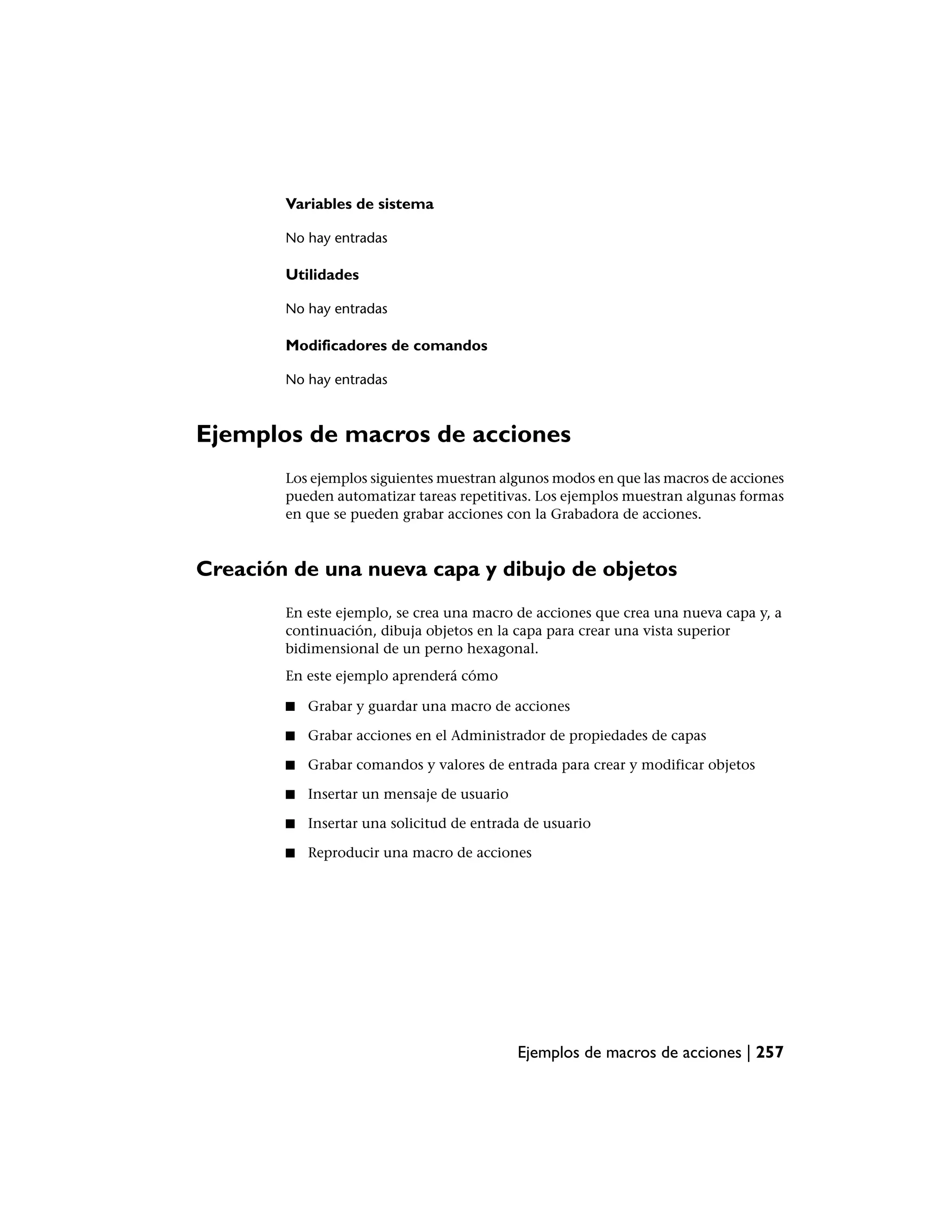 Variables de sistema

        No hay entradas

        Utilidades

        No hay entradas

        Modificadores de comandos

        No hay entradas



Ejemplos de macros de acciones
        Los ejemplos siguientes muestran algunos modos en que las macros de acciones
        pueden automatizar tareas repetitivas. Los ejemplos muestran algunas formas
        en que se pueden grabar acciones con la Grabadora de acciones.



Creación de una nueva capa y dibujo de objetos
        En este ejemplo, se crea una macro de acciones que crea una nueva capa y, a
        continuación, dibuja objetos en la capa para crear una vista superior
        bidimensional de un perno hexagonal.
        En este ejemplo aprenderá cómo

        ■   Grabar y guardar una macro de acciones

        ■   Grabar acciones en el Administrador de propiedades de capas

        ■   Grabar comandos y valores de entrada para crear y modificar objetos

        ■   Insertar un mensaje de usuario

        ■   Insertar una solicitud de entrada de usuario

        ■   Reproducir una macro de acciones




                                             Ejemplos de macros de acciones | 257
 