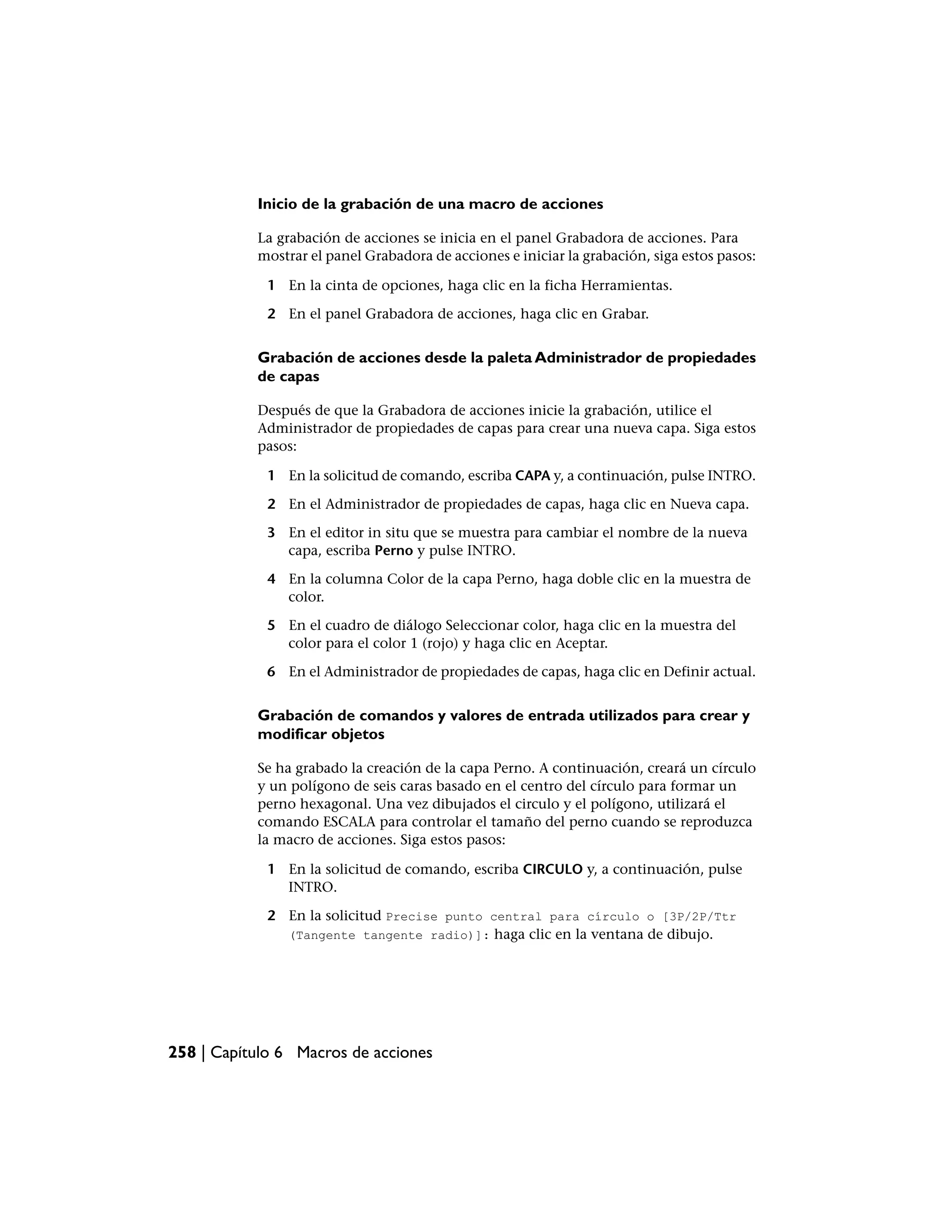 Inicio de la grabación de una macro de acciones

           La grabación de acciones se inicia en el panel Grabadora de acciones. Para
           mostrar el panel Grabadora de acciones e iniciar la grabación, siga estos pasos:

             1 En la cinta de opciones, haga clic en la ficha Herramientas.

             2 En el panel Grabadora de acciones, haga clic en Grabar.


           Grabación de acciones desde la paleta Administrador de propiedades
           de capas

           Después de que la Grabadora de acciones inicie la grabación, utilice el
           Administrador de propiedades de capas para crear una nueva capa. Siga estos
           pasos:

             1 En la solicitud de comando, escriba CAPA y, a continuación, pulse INTRO.

             2 En el Administrador de propiedades de capas, haga clic en Nueva capa.

             3 En el editor in situ que se muestra para cambiar el nombre de la nueva
               capa, escriba Perno y pulse INTRO.

             4 En la columna Color de la capa Perno, haga doble clic en la muestra de
               color.

             5 En el cuadro de diálogo Seleccionar color, haga clic en la muestra del
               color para el color 1 (rojo) y haga clic en Aceptar.

             6 En el Administrador de propiedades de capas, haga clic en Definir actual.


           Grabación de comandos y valores de entrada utilizados para crear y
           modificar objetos

           Se ha grabado la creación de la capa Perno. A continuación, creará un círculo
           y un polígono de seis caras basado en el centro del círculo para formar un
           perno hexagonal. Una vez dibujados el circulo y el polígono, utilizará el
           comando ESCALA para controlar el tamaño del perno cuando se reproduzca
           la macro de acciones. Siga estos pasos:

             1 En la solicitud de comando, escriba CIRCULO y, a continuación, pulse
               INTRO.

             2 En la solicitud Precise punto central para círculo o [3P/2P/Ttr
               (Tangente tangente radio)]: haga clic en la ventana de dibujo.




258 | Capítulo 6 Macros de acciones
 