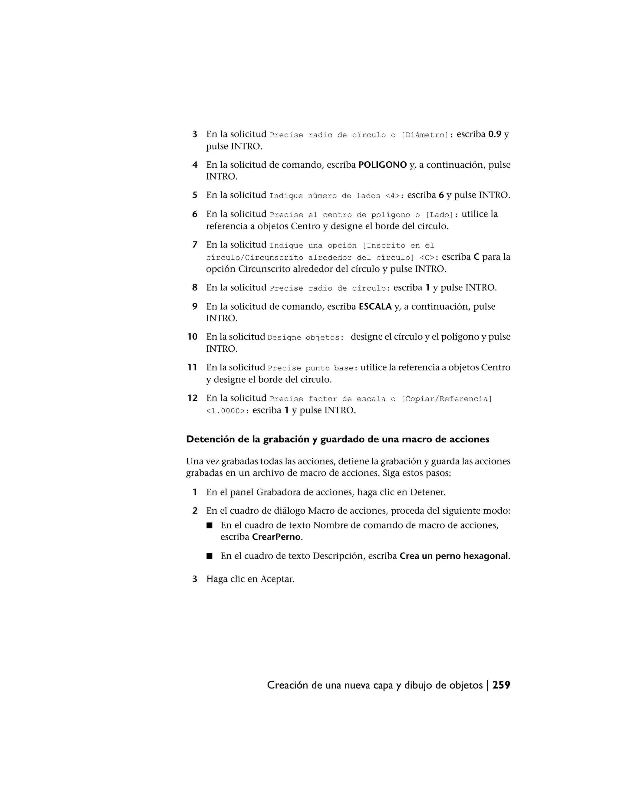 3 En la solicitud Precise radio de círculo o [Diámetro]: escriba 0.9 y
   pulse INTRO.

 4 En la solicitud de comando, escriba POLIGONO y, a continuación, pulse
   INTRO.

 5 En la solicitud Indique número de lados <4>: escriba 6 y pulse INTRO.

 6 En la solicitud Precise el centro de polígono o [Lado]: utilice la
   referencia a objetos Centro y designe el borde del circulo.

 7 En la solicitud Indique una opción [Inscrito en el
    círculo/Circunscrito alrededor del círculo] <C>: escriba C para la
    opción Circunscrito alrededor del círculo y pulse INTRO.

 8 En la solicitud Precise radio de círculo: escriba 1 y pulse INTRO.

 9 En la solicitud de comando, escriba ESCALA y, a continuación, pulse
   INTRO.

10 En la solicitud Designe objetos: designe el círculo y el polígono y pulse
   INTRO.

11 En la solicitud Precise punto base: utilice la referencia a objetos Centro
   y designe el borde del circulo.

12 En la solicitud Precise factor de escala o [Copiar/Referencia]
   <1.0000>: escriba 1 y pulse INTRO.


Detención de la grabación y guardado de una macro de acciones

Una vez grabadas todas las acciones, detiene la grabación y guarda las acciones
grabadas en un archivo de macro de acciones. Siga estos pasos:

 1 En el panel Grabadora de acciones, haga clic en Detener.

 2 En el cuadro de diálogo Macro de acciones, proceda del siguiente modo:
    ■   En el cuadro de texto Nombre de comando de macro de acciones,
        escriba CrearPerno.

    ■   En el cuadro de texto Descripción, escriba Crea un perno hexagonal.

 3 Haga clic en Aceptar.




                   Creación de una nueva capa y dibujo de objetos | 259
 