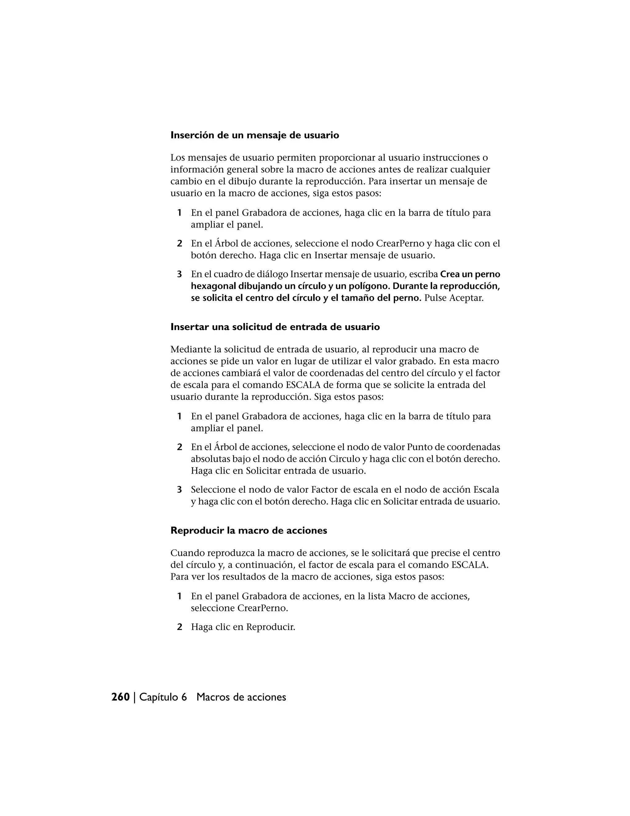 Inserción de un mensaje de usuario

           Los mensajes de usuario permiten proporcionar al usuario instrucciones o
           información general sobre la macro de acciones antes de realizar cualquier
           cambio en el dibujo durante la reproducción. Para insertar un mensaje de
           usuario en la macro de acciones, siga estos pasos:

             1 En el panel Grabadora de acciones, haga clic en la barra de título para
               ampliar el panel.

             2 En el Árbol de acciones, seleccione el nodo CrearPerno y haga clic con el
               botón derecho. Haga clic en Insertar mensaje de usuario.

             3 En el cuadro de diálogo Insertar mensaje de usuario, escriba Crea un perno
               hexagonal dibujando un círculo y un polígono. Durante la reproducción,
               se solicita el centro del círculo y el tamaño del perno. Pulse Aceptar.


           Insertar una solicitud de entrada de usuario

           Mediante la solicitud de entrada de usuario, al reproducir una macro de
           acciones se pide un valor en lugar de utilizar el valor grabado. En esta macro
           de acciones cambiará el valor de coordenadas del centro del círculo y el factor
           de escala para el comando ESCALA de forma que se solicite la entrada del
           usuario durante la reproducción. Siga estos pasos:

             1 En el panel Grabadora de acciones, haga clic en la barra de título para
               ampliar el panel.

             2 En el Árbol de acciones, seleccione el nodo de valor Punto de coordenadas
               absolutas bajo el nodo de acción Circulo y haga clic con el botón derecho.
               Haga clic en Solicitar entrada de usuario.

             3 Seleccione el nodo de valor Factor de escala en el nodo de acción Escala
               y haga clic con el botón derecho. Haga clic en Solicitar entrada de usuario.


           Reproducir la macro de acciones

           Cuando reproduzca la macro de acciones, se le solicitará que precise el centro
           del círculo y, a continuación, el factor de escala para el comando ESCALA.
           Para ver los resultados de la macro de acciones, siga estos pasos:

             1 En el panel Grabadora de acciones, en la lista Macro de acciones,
               seleccione CrearPerno.

             2 Haga clic en Reproducir.




260 | Capítulo 6 Macros de acciones
 