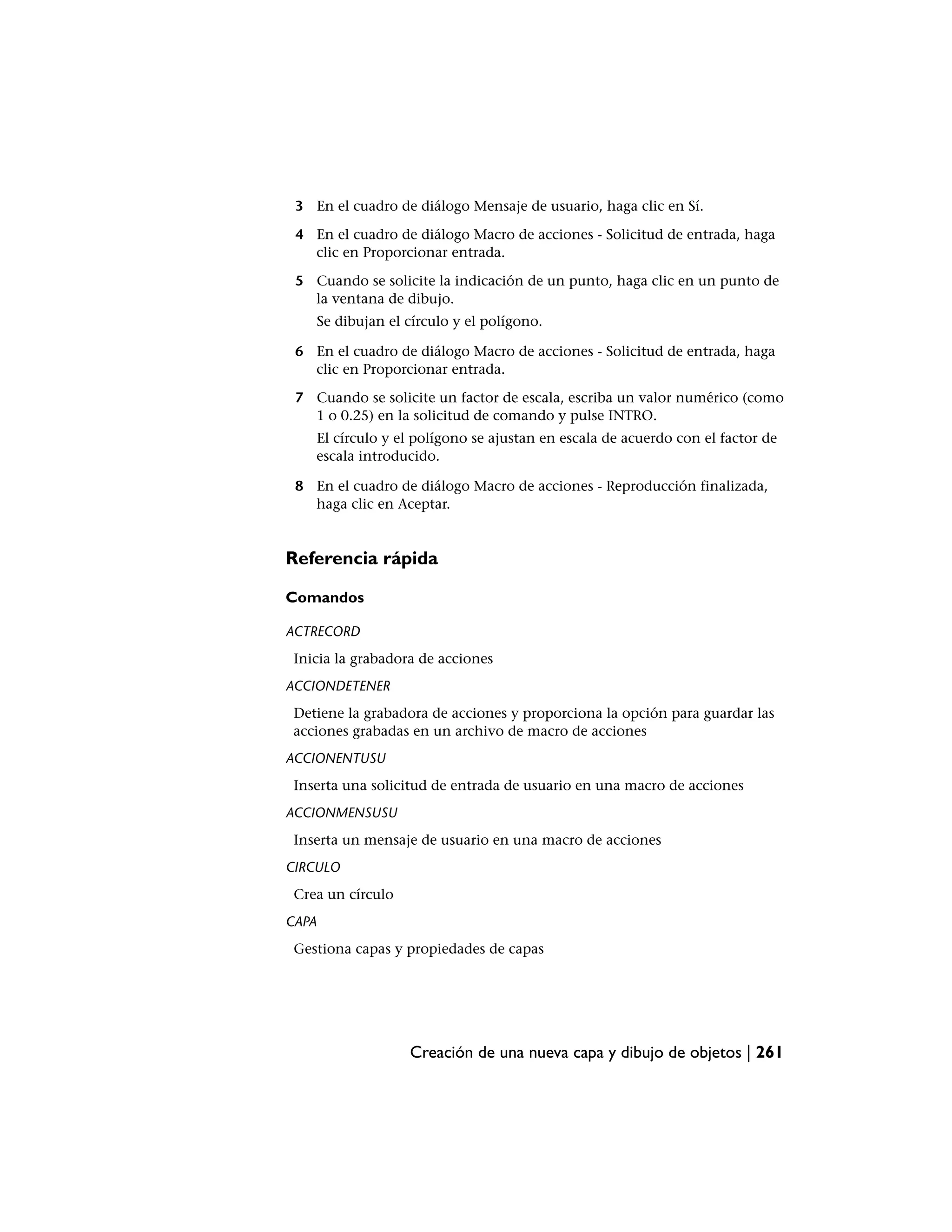 3 En el cuadro de diálogo Mensaje de usuario, haga clic en Sí.

 4 En el cuadro de diálogo Macro de acciones - Solicitud de entrada, haga
   clic en Proporcionar entrada.

 5 Cuando se solicite la indicación de un punto, haga clic en un punto de
   la ventana de dibujo.
       Se dibujan el círculo y el polígono.

 6 En el cuadro de diálogo Macro de acciones - Solicitud de entrada, haga
   clic en Proporcionar entrada.

 7 Cuando se solicite un factor de escala, escriba un valor numérico (como
   1 o 0.25) en la solicitud de comando y pulse INTRO.
       El círculo y el polígono se ajustan en escala de acuerdo con el factor de
       escala introducido.

 8 En el cuadro de diálogo Macro de acciones - Reproducción finalizada,
   haga clic en Aceptar.


Referencia rápida

Comandos

ACTRECORD
 Inicia la grabadora de acciones
ACCIONDETENER
 Detiene la grabadora de acciones y proporciona la opción para guardar las
 acciones grabadas en un archivo de macro de acciones
ACCIONENTUSU
 Inserta una solicitud de entrada de usuario en una macro de acciones
ACCIONMENSUSU
 Inserta un mensaje de usuario en una macro de acciones
CIRCULO
 Crea un círculo
CAPA
 Gestiona capas y propiedades de capas




                     Creación de una nueva capa y dibujo de objetos | 261
 