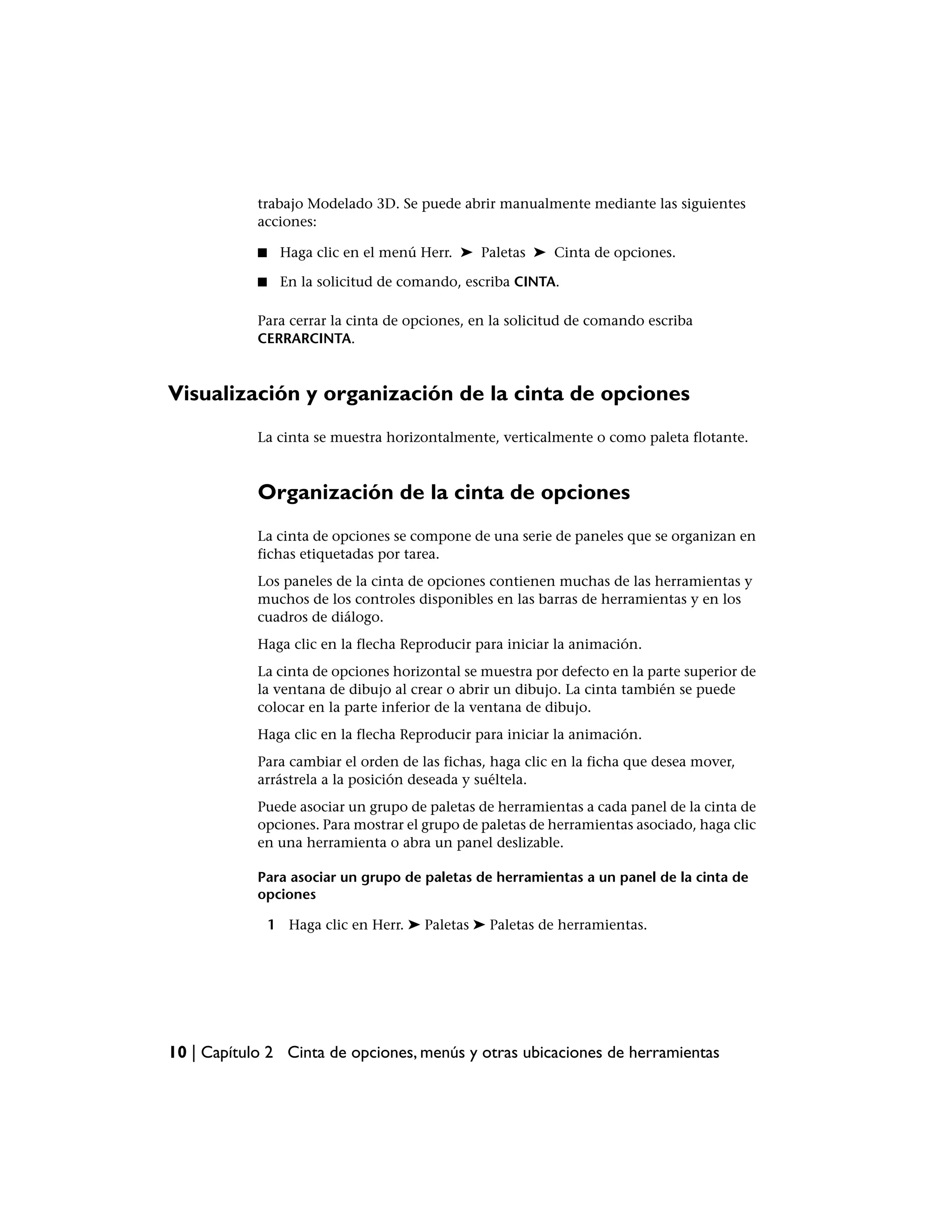 trabajo Modelado 3D. Se puede abrir manualmente mediante las siguientes
            acciones:

            ■    Haga clic en el menú Herr. ➤ Paletas ➤ Cinta de opciones.

            ■    En la solicitud de comando, escriba CINTA.

            Para cerrar la cinta de opciones, en la solicitud de comando escriba
            CERRARCINTA.



Visualización y organización de la cinta de opciones
            La cinta se muestra horizontalmente, verticalmente o como paleta flotante.



            Organización de la cinta de opciones
            La cinta de opciones se compone de una serie de paneles que se organizan en
            fichas etiquetadas por tarea.
            Los paneles de la cinta de opciones contienen muchas de las herramientas y
            muchos de los controles disponibles en las barras de herramientas y en los
            cuadros de diálogo.
            Haga clic en la flecha Reproducir para iniciar la animación.
            La cinta de opciones horizontal se muestra por defecto en la parte superior de
            la ventana de dibujo al crear o abrir un dibujo. La cinta también se puede
            colocar en la parte inferior de la ventana de dibujo.
            Haga clic en la flecha Reproducir para iniciar la animación.
            Para cambiar el orden de las fichas, haga clic en la ficha que desea mover,
            arrástrela a la posición deseada y suéltela.
            Puede asociar un grupo de paletas de herramientas a cada panel de la cinta de
            opciones. Para mostrar el grupo de paletas de herramientas asociado, haga clic
            en una herramienta o abra un panel deslizable.

            Para asociar un grupo de paletas de herramientas a un panel de la cinta de
            opciones

                1 Haga clic en Herr. ➤ Paletas ➤ Paletas de herramientas.




10 | Capítulo 2 Cinta de opciones, menús y otras ubicaciones de herramientas
 