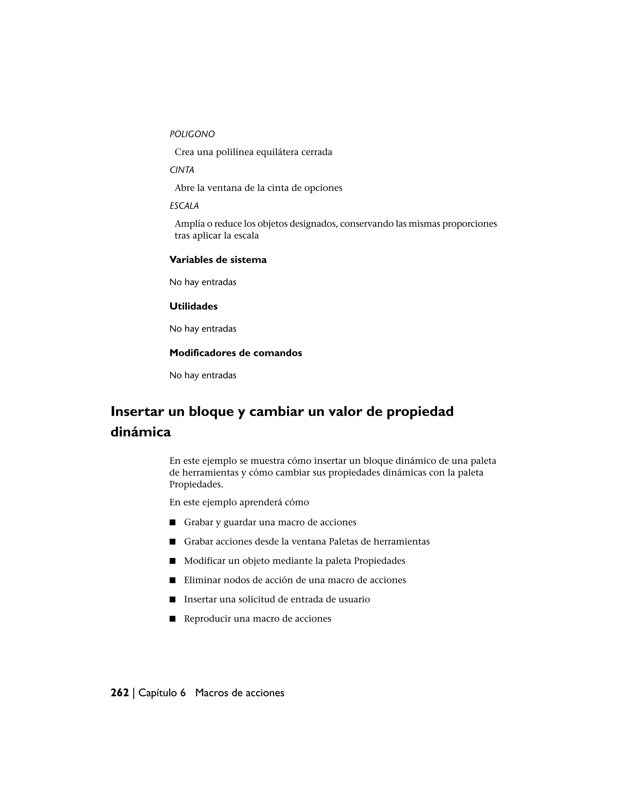 POLIGONO
            Crea una polilínea equilátera cerrada
           CINTA
            Abre la ventana de la cinta de opciones
           ESCALA
            Amplía o reduce los objetos designados, conservando las mismas proporciones
            tras aplicar la escala

           Variables de sistema

           No hay entradas

           Utilidades

           No hay entradas

           Modificadores de comandos

           No hay entradas



Insertar un bloque y cambiar un valor de propiedad
dinámica
           En este ejemplo se muestra cómo insertar un bloque dinámico de una paleta
           de herramientas y cómo cambiar sus propiedades dinámicas con la paleta
           Propiedades.
           En este ejemplo aprenderá cómo

           ■   Grabar y guardar una macro de acciones

           ■   Grabar acciones desde la ventana Paletas de herramientas

           ■   Modificar un objeto mediante la paleta Propiedades

           ■   Eliminar nodos de acción de una macro de acciones

           ■   Insertar una solicitud de entrada de usuario

           ■   Reproducir una macro de acciones




262 | Capítulo 6 Macros de acciones
 