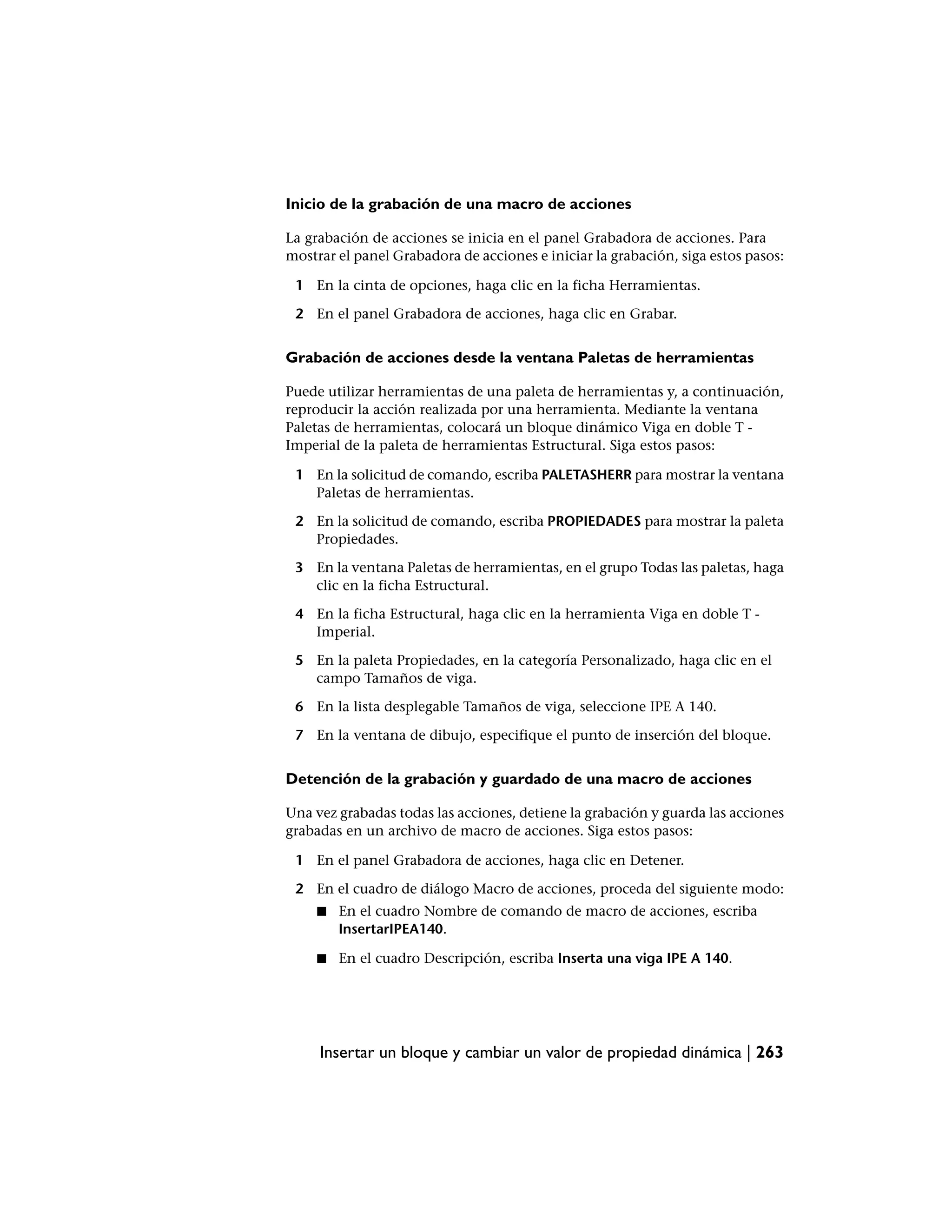 Inicio de la grabación de una macro de acciones

La grabación de acciones se inicia en el panel Grabadora de acciones. Para
mostrar el panel Grabadora de acciones e iniciar la grabación, siga estos pasos:

 1 En la cinta de opciones, haga clic en la ficha Herramientas.

 2 En el panel Grabadora de acciones, haga clic en Grabar.


Grabación de acciones desde la ventana Paletas de herramientas

Puede utilizar herramientas de una paleta de herramientas y, a continuación,
reproducir la acción realizada por una herramienta. Mediante la ventana
Paletas de herramientas, colocará un bloque dinámico Viga en doble T -
Imperial de la paleta de herramientas Estructural. Siga estos pasos:

 1 En la solicitud de comando, escriba PALETASHERR para mostrar la ventana
   Paletas de herramientas.

 2 En la solicitud de comando, escriba PROPIEDADES para mostrar la paleta
   Propiedades.

 3 En la ventana Paletas de herramientas, en el grupo Todas las paletas, haga
   clic en la ficha Estructural.

 4 En la ficha Estructural, haga clic en la herramienta Viga en doble T -
   Imperial.

 5 En la paleta Propiedades, en la categoría Personalizado, haga clic en el
   campo Tamaños de viga.

 6 En la lista desplegable Tamaños de viga, seleccione IPE A 140.

 7 En la ventana de dibujo, especifique el punto de inserción del bloque.


Detención de la grabación y guardado de una macro de acciones

Una vez grabadas todas las acciones, detiene la grabación y guarda las acciones
grabadas en un archivo de macro de acciones. Siga estos pasos:

 1 En el panel Grabadora de acciones, haga clic en Detener.

 2 En el cuadro de diálogo Macro de acciones, proceda del siguiente modo:
     ■   En el cuadro Nombre de comando de macro de acciones, escriba
         InsertarIPEA140.

     ■   En el cuadro Descripción, escriba Inserta una viga IPE A 140.




     Insertar un bloque y cambiar un valor de propiedad dinámica | 263
 