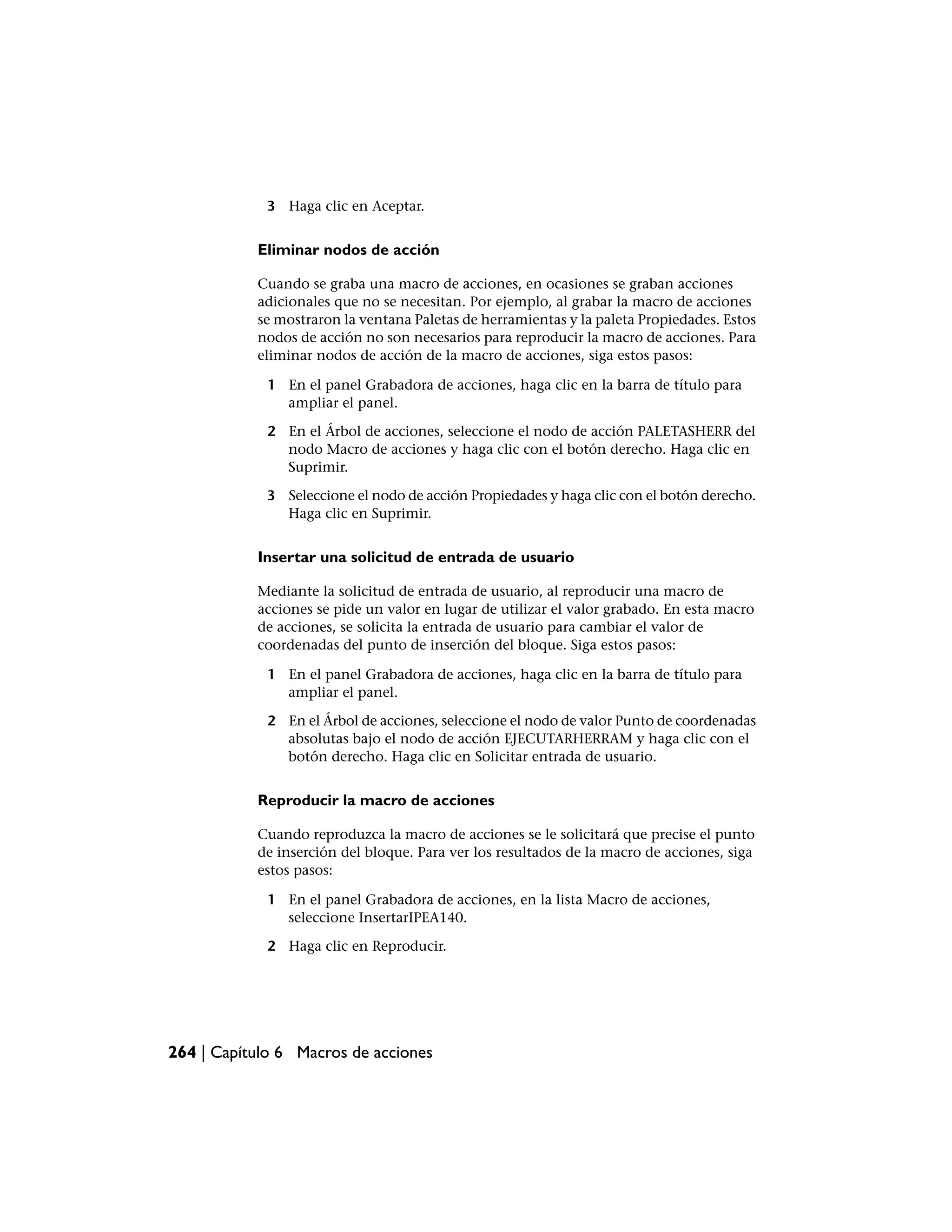3 Haga clic en Aceptar.


           Eliminar nodos de acción

           Cuando se graba una macro de acciones, en ocasiones se graban acciones
           adicionales que no se necesitan. Por ejemplo, al grabar la macro de acciones
           se mostraron la ventana Paletas de herramientas y la paleta Propiedades. Estos
           nodos de acción no son necesarios para reproducir la macro de acciones. Para
           eliminar nodos de acción de la macro de acciones, siga estos pasos:

             1 En el panel Grabadora de acciones, haga clic en la barra de título para
               ampliar el panel.

             2 En el Árbol de acciones, seleccione el nodo de acción PALETASHERR del
               nodo Macro de acciones y haga clic con el botón derecho. Haga clic en
               Suprimir.

             3 Seleccione el nodo de acción Propiedades y haga clic con el botón derecho.
               Haga clic en Suprimir.


           Insertar una solicitud de entrada de usuario

           Mediante la solicitud de entrada de usuario, al reproducir una macro de
           acciones se pide un valor en lugar de utilizar el valor grabado. En esta macro
           de acciones, se solicita la entrada de usuario para cambiar el valor de
           coordenadas del punto de inserción del bloque. Siga estos pasos:

             1 En el panel Grabadora de acciones, haga clic en la barra de título para
               ampliar el panel.

             2 En el Árbol de acciones, seleccione el nodo de valor Punto de coordenadas
               absolutas bajo el nodo de acción EJECUTARHERRAM y haga clic con el
               botón derecho. Haga clic en Solicitar entrada de usuario.


           Reproducir la macro de acciones

           Cuando reproduzca la macro de acciones se le solicitará que precise el punto
           de inserción del bloque. Para ver los resultados de la macro de acciones, siga
           estos pasos:

             1 En el panel Grabadora de acciones, en la lista Macro de acciones,
               seleccione InsertarIPEA140.

             2 Haga clic en Reproducir.




264 | Capítulo 6 Macros de acciones
 