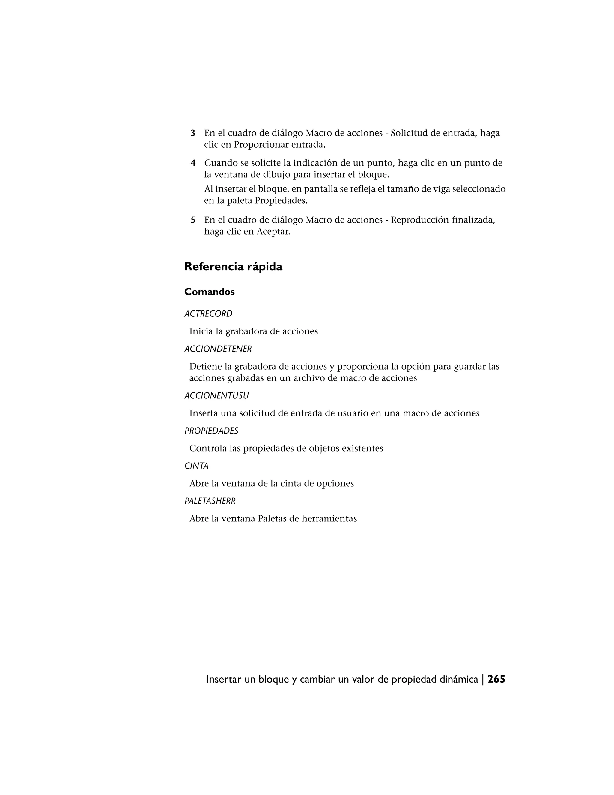 3 En el cuadro de diálogo Macro de acciones - Solicitud de entrada, haga
   clic en Proporcionar entrada.

 4 Cuando se solicite la indicación de un punto, haga clic en un punto de
   la ventana de dibujo para insertar el bloque.
    Al insertar el bloque, en pantalla se refleja el tamaño de viga seleccionado
    en la paleta Propiedades.

 5 En el cuadro de diálogo Macro de acciones - Reproducción finalizada,
   haga clic en Aceptar.


Referencia rápida

Comandos

ACTRECORD
 Inicia la grabadora de acciones
ACCIONDETENER
 Detiene la grabadora de acciones y proporciona la opción para guardar las
 acciones grabadas en un archivo de macro de acciones
ACCIONENTUSU
 Inserta una solicitud de entrada de usuario en una macro de acciones
PROPIEDADES
 Controla las propiedades de objetos existentes
CINTA
 Abre la ventana de la cinta de opciones
PALETASHERR
 Abre la ventana Paletas de herramientas




     Insertar un bloque y cambiar un valor de propiedad dinámica | 265
 