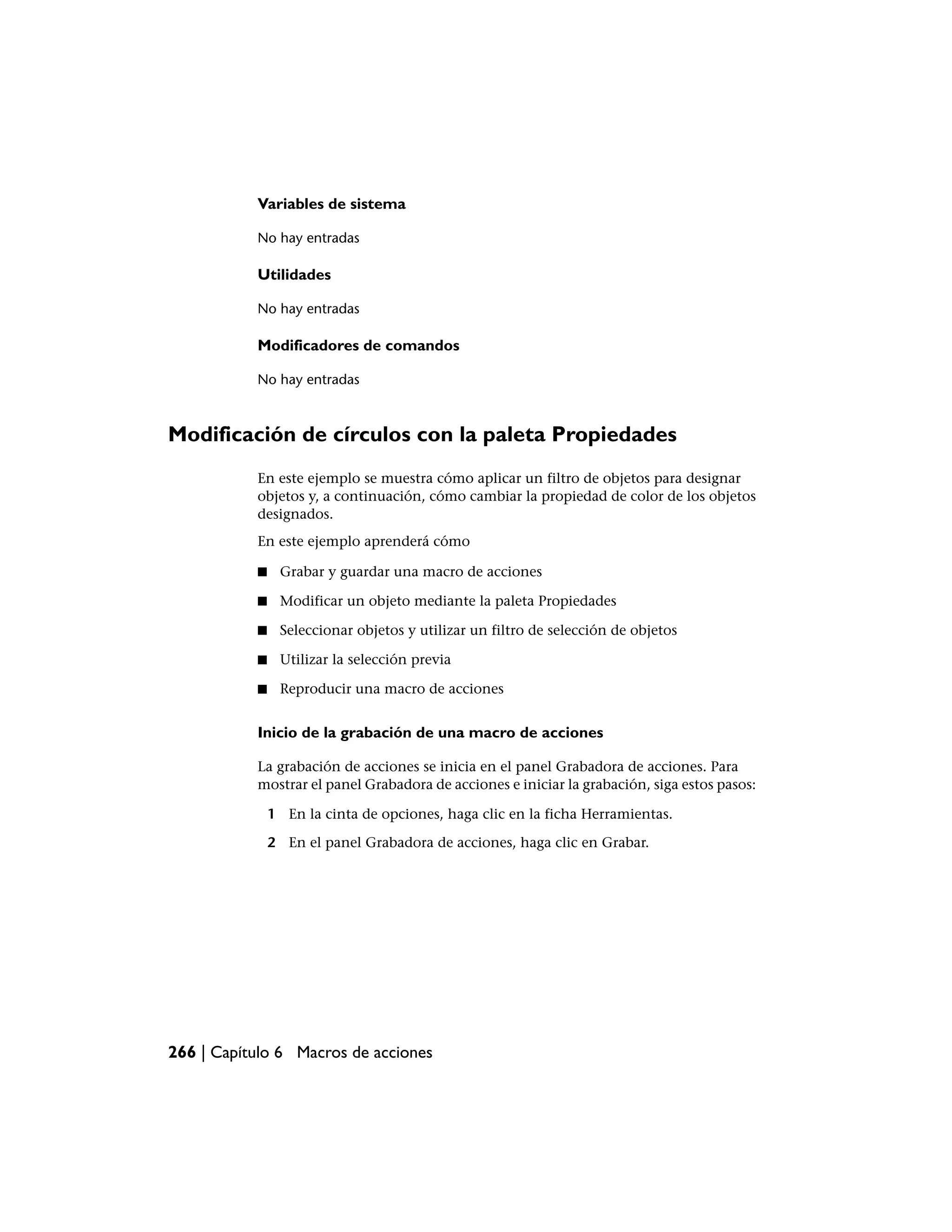 Variables de sistema

           No hay entradas

           Utilidades

           No hay entradas

           Modificadores de comandos

           No hay entradas



Modificación de círculos con la paleta Propiedades
           En este ejemplo se muestra cómo aplicar un filtro de objetos para designar
           objetos y, a continuación, cómo cambiar la propiedad de color de los objetos
           designados.
           En este ejemplo aprenderá cómo

           ■    Grabar y guardar una macro de acciones

           ■    Modificar un objeto mediante la paleta Propiedades

           ■    Seleccionar objetos y utilizar un filtro de selección de objetos

           ■    Utilizar la selección previa

           ■    Reproducir una macro de acciones


           Inicio de la grabación de una macro de acciones

           La grabación de acciones se inicia en el panel Grabadora de acciones. Para
           mostrar el panel Grabadora de acciones e iniciar la grabación, siga estos pasos:

               1 En la cinta de opciones, haga clic en la ficha Herramientas.

               2 En el panel Grabadora de acciones, haga clic en Grabar.




266 | Capítulo 6 Macros de acciones
 