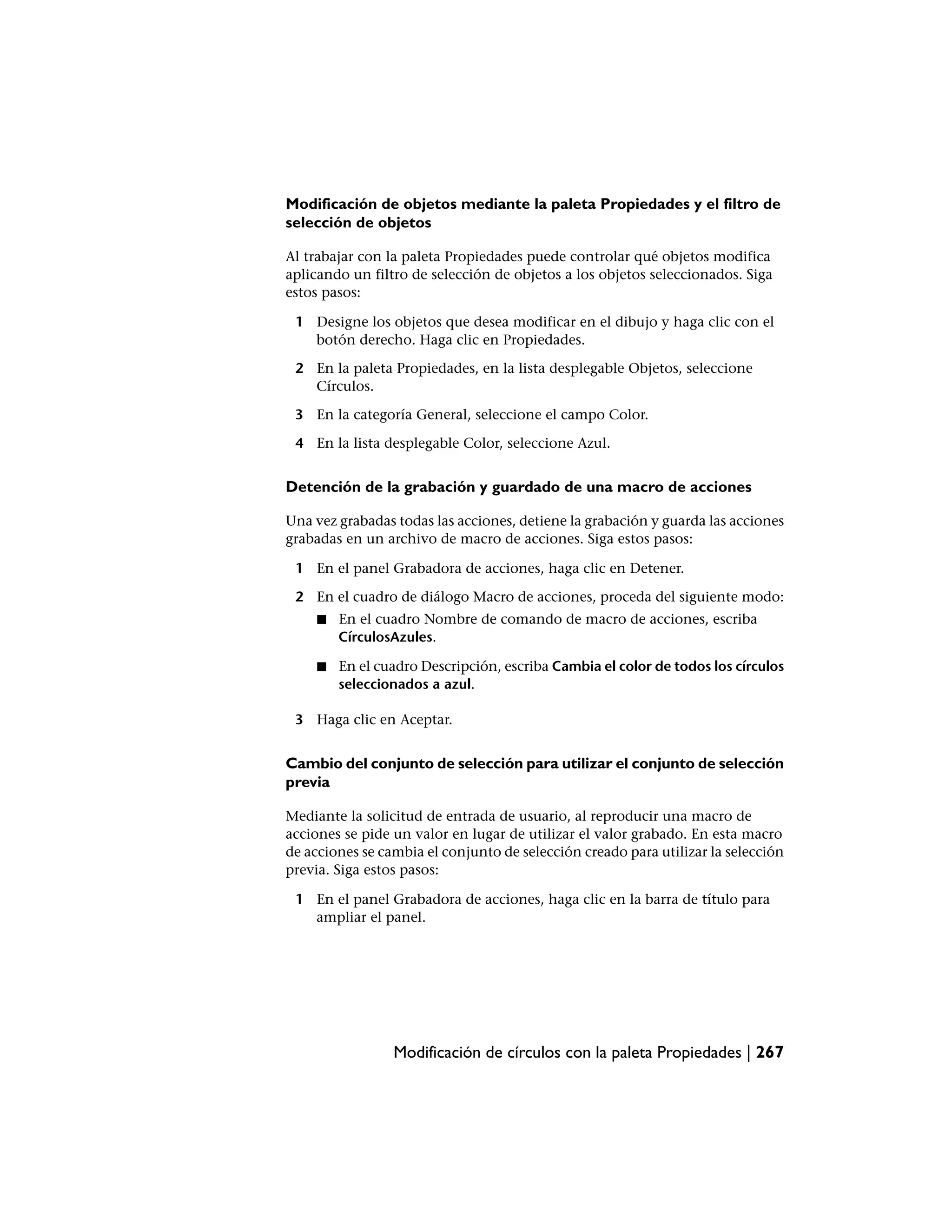 Modificación de objetos mediante la paleta Propiedades y el filtro de
selección de objetos

Al trabajar con la paleta Propiedades puede controlar qué objetos modifica
aplicando un filtro de selección de objetos a los objetos seleccionados. Siga
estos pasos:

 1 Designe los objetos que desea modificar en el dibujo y haga clic con el
   botón derecho. Haga clic en Propiedades.

 2 En la paleta Propiedades, en la lista desplegable Objetos, seleccione
   Círculos.

 3 En la categoría General, seleccione el campo Color.

 4 En la lista desplegable Color, seleccione Azul.


Detención de la grabación y guardado de una macro de acciones

Una vez grabadas todas las acciones, detiene la grabación y guarda las acciones
grabadas en un archivo de macro de acciones. Siga estos pasos:

 1 En el panel Grabadora de acciones, haga clic en Detener.

 2 En el cuadro de diálogo Macro de acciones, proceda del siguiente modo:
     ■   En el cuadro Nombre de comando de macro de acciones, escriba
         CírculosAzules.

     ■   En el cuadro Descripción, escriba Cambia el color de todos los círculos
         seleccionados a azul.

 3 Haga clic en Aceptar.


Cambio del conjunto de selección para utilizar el conjunto de selección
previa

Mediante la solicitud de entrada de usuario, al reproducir una macro de
acciones se pide un valor en lugar de utilizar el valor grabado. En esta macro
de acciones se cambia el conjunto de selección creado para utilizar la selección
previa. Siga estos pasos:

 1 En el panel Grabadora de acciones, haga clic en la barra de título para
   ampliar el panel.




                 Modificación de círculos con la paleta Propiedades | 267
 