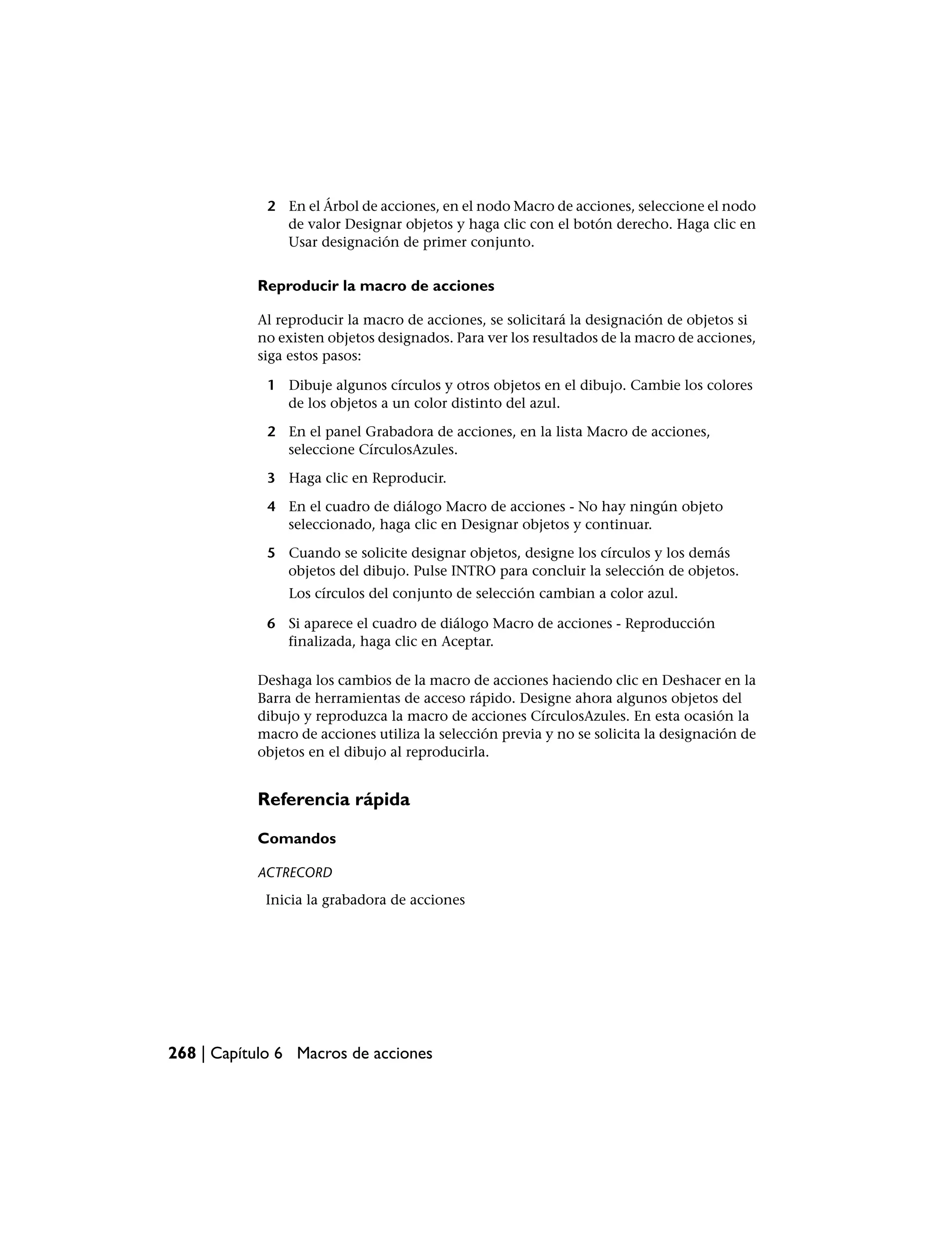 2 En el Árbol de acciones, en el nodo Macro de acciones, seleccione el nodo
               de valor Designar objetos y haga clic con el botón derecho. Haga clic en
               Usar designación de primer conjunto.


           Reproducir la macro de acciones

           Al reproducir la macro de acciones, se solicitará la designación de objetos si
           no existen objetos designados. Para ver los resultados de la macro de acciones,
           siga estos pasos:

             1 Dibuje algunos círculos y otros objetos en el dibujo. Cambie los colores
               de los objetos a un color distinto del azul.

             2 En el panel Grabadora de acciones, en la lista Macro de acciones,
               seleccione CírculosAzules.

             3 Haga clic en Reproducir.

             4 En el cuadro de diálogo Macro de acciones - No hay ningún objeto
               seleccionado, haga clic en Designar objetos y continuar.

             5 Cuando se solicite designar objetos, designe los círculos y los demás
               objetos del dibujo. Pulse INTRO para concluir la selección de objetos.
                Los círculos del conjunto de selección cambian a color azul.

             6 Si aparece el cuadro de diálogo Macro de acciones - Reproducción
               finalizada, haga clic en Aceptar.

           Deshaga los cambios de la macro de acciones haciendo clic en Deshacer en la
           Barra de herramientas de acceso rápido. Designe ahora algunos objetos del
           dibujo y reproduzca la macro de acciones CírculosAzules. En esta ocasión la
           macro de acciones utiliza la selección previa y no se solicita la designación de
           objetos en el dibujo al reproducirla.


           Referencia rápida

           Comandos

           ACTRECORD
            Inicia la grabadora de acciones




268 | Capítulo 6 Macros de acciones
 