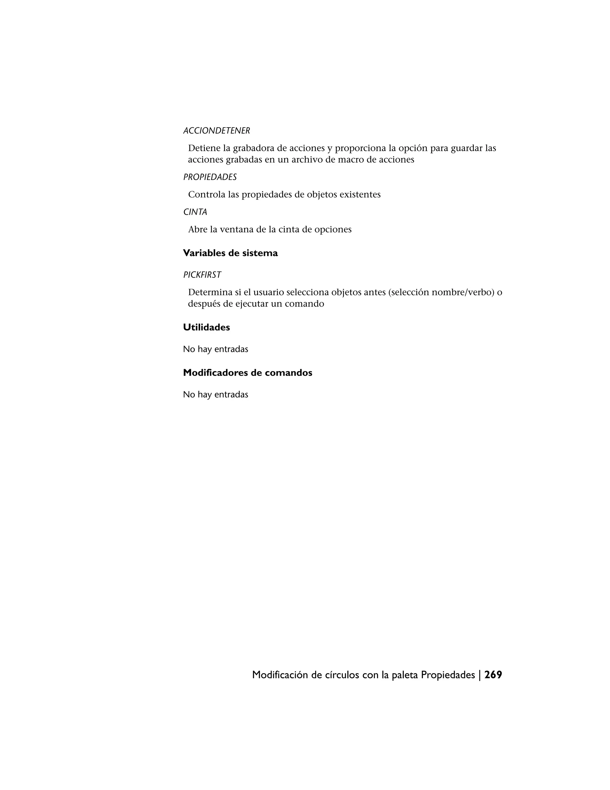 ACCIONDETENER
 Detiene la grabadora de acciones y proporciona la opción para guardar las
 acciones grabadas en un archivo de macro de acciones
PROPIEDADES
 Controla las propiedades de objetos existentes
CINTA
 Abre la ventana de la cinta de opciones

Variables de sistema

PICKFIRST
 Determina si el usuario selecciona objetos antes (selección nombre/verbo) o
 después de ejecutar un comando

Utilidades

No hay entradas

Modificadores de comandos

No hay entradas




                  Modificación de círculos con la paleta Propiedades | 269
 