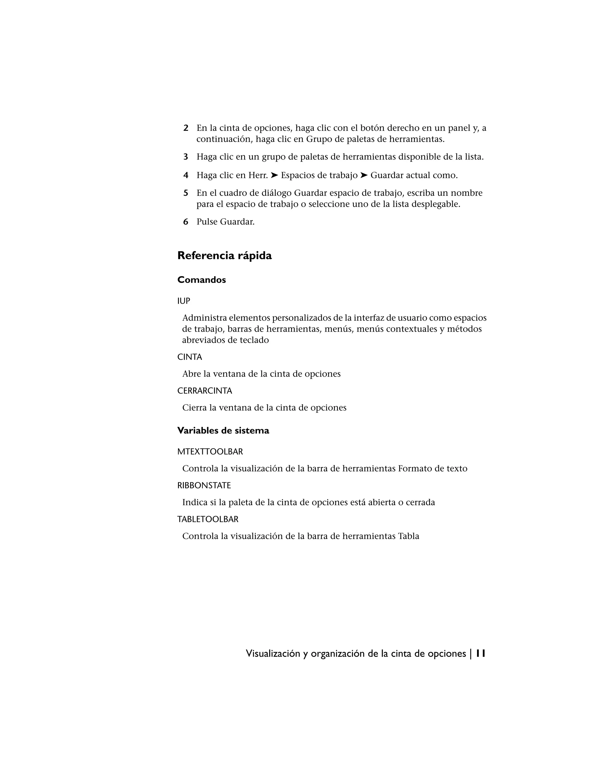 2 En la cinta de opciones, haga clic con el botón derecho en un panel y, a
   continuación, haga clic en Grupo de paletas de herramientas.

 3 Haga clic en un grupo de paletas de herramientas disponible de la lista.

 4 Haga clic en Herr. ➤ Espacios de trabajo ➤ Guardar actual como.

 5 En el cuadro de diálogo Guardar espacio de trabajo, escriba un nombre
   para el espacio de trabajo o seleccione uno de la lista desplegable.

 6 Pulse Guardar.


Referencia rápida

Comandos

IUP
 Administra elementos personalizados de la interfaz de usuario como espacios
 de trabajo, barras de herramientas, menús, menús contextuales y métodos
 abreviados de teclado
CINTA
 Abre la ventana de la cinta de opciones
CERRARCINTA
 Cierra la ventana de la cinta de opciones

Variables de sistema

MTEXTTOOLBAR
 Controla la visualización de la barra de herramientas Formato de texto
RIBBONSTATE
 Indica si la paleta de la cinta de opciones está abierta o cerrada
TABLETOOLBAR
 Controla la visualización de la barra de herramientas Tabla




                 Visualización y organización de la cinta de opciones | 11
 