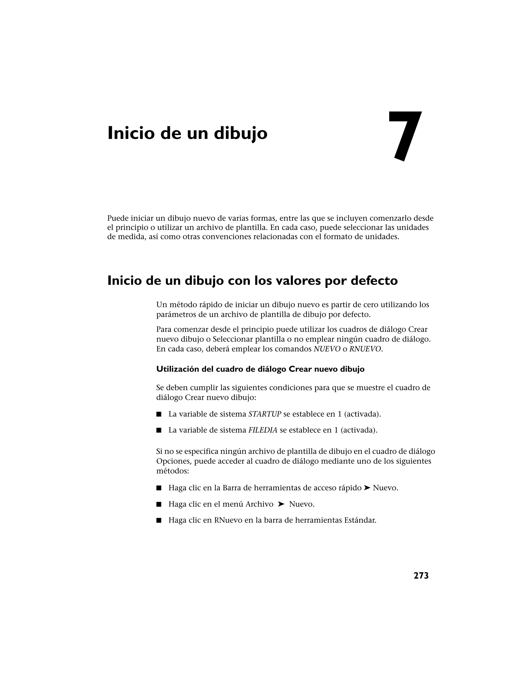 Inicio de un dibujo
                                                                                7
Puede iniciar un dibujo nuevo de varias formas, entre las que se incluyen comenzarlo desde
el principio o utilizar un archivo de plantilla. En cada caso, puede seleccionar las unidades
de medida, así como otras convenciones relacionadas con el formato de unidades.




Inicio de un dibujo con los valores por defecto
             Un método rápido de iniciar un dibujo nuevo es partir de cero utilizando los
             parámetros de un archivo de plantilla de dibujo por defecto.
             Para comenzar desde el principio puede utilizar los cuadros de diálogo Crear
             nuevo dibujo o Seleccionar plantilla o no emplear ningún cuadro de diálogo.
             En cada caso, deberá emplear los comandos NUEVO o RNUEVO.

             Utilización del cuadro de diálogo Crear nuevo dibujo

             Se deben cumplir las siguientes condiciones para que se muestre el cuadro de
             diálogo Crear nuevo dibujo:

             ■   La variable de sistema STARTUP se establece en 1 (activada).

             ■   La variable de sistema FILEDIA se establece en 1 (activada).

             Si no se especifica ningún archivo de plantilla de dibujo en el cuadro de diálogo
             Opciones, puede acceder al cuadro de diálogo mediante uno de los siguientes
             métodos:

             ■   Haga clic en la Barra de herramientas de acceso rápido ➤ Nuevo.

             ■   Haga clic en el menú Archivo ➤ Nuevo.

             ■   Haga clic en RNuevo en la barra de herramientas Estándar.




                                                                                       273
 