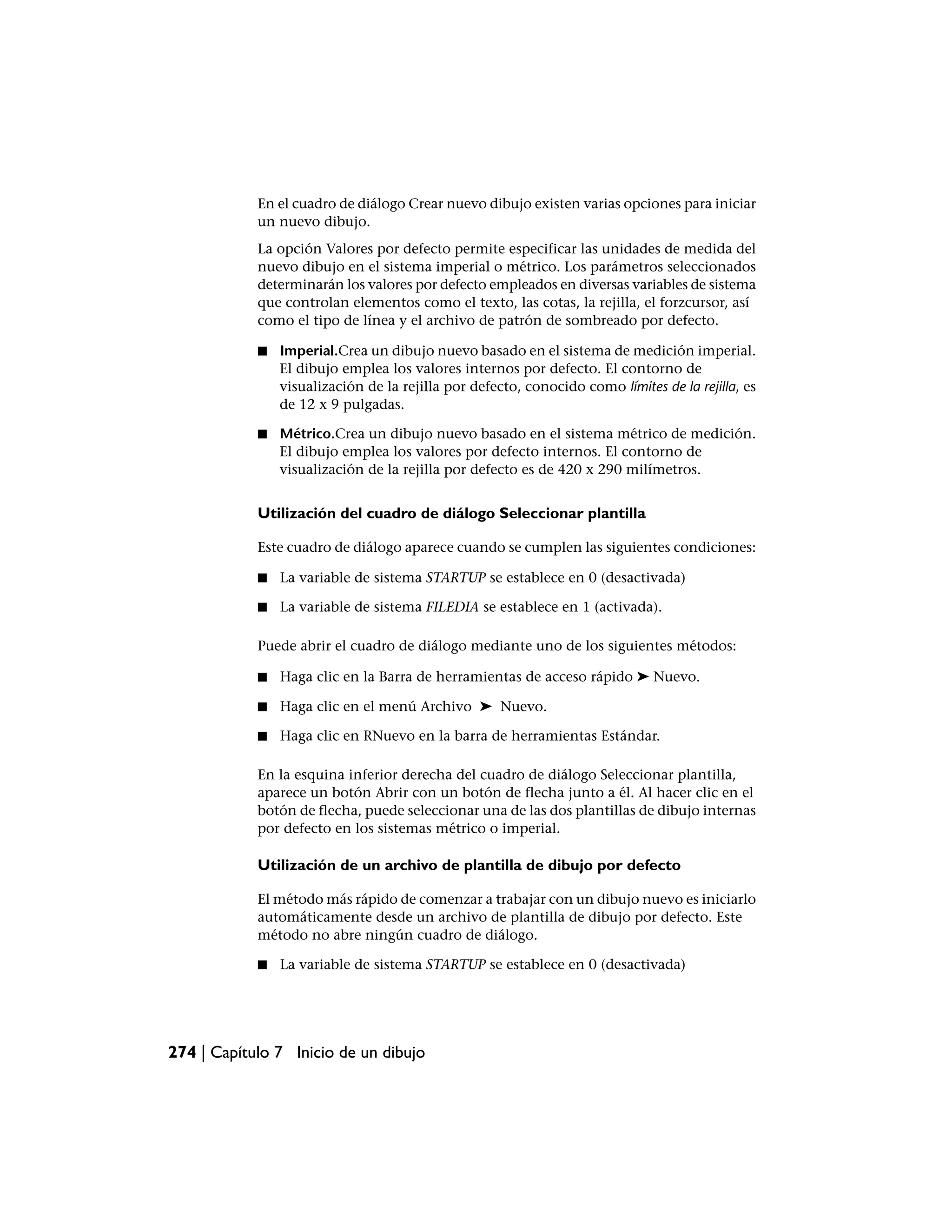 En el cuadro de diálogo Crear nuevo dibujo existen varias opciones para iniciar
            un nuevo dibujo.
            La opción Valores por defecto permite especificar las unidades de medida del
            nuevo dibujo en el sistema imperial o métrico. Los parámetros seleccionados
            determinarán los valores por defecto empleados en diversas variables de sistema
            que controlan elementos como el texto, las cotas, la rejilla, el forzcursor, así
            como el tipo de línea y el archivo de patrón de sombreado por defecto.

            ■   Imperial.Crea un dibujo nuevo basado en el sistema de medición imperial.
                El dibujo emplea los valores internos por defecto. El contorno de
                visualización de la rejilla por defecto, conocido como límites de la rejilla, es
                de 12 x 9 pulgadas.

            ■   Métrico.Crea un dibujo nuevo basado en el sistema métrico de medición.
                El dibujo emplea los valores por defecto internos. El contorno de
                visualización de la rejilla por defecto es de 420 x 290 milímetros.


            Utilización del cuadro de diálogo Seleccionar plantilla

            Este cuadro de diálogo aparece cuando se cumplen las siguientes condiciones:

            ■   La variable de sistema STARTUP se establece en 0 (desactivada)

            ■   La variable de sistema FILEDIA se establece en 1 (activada).

            Puede abrir el cuadro de diálogo mediante uno de los siguientes métodos:

            ■   Haga clic en la Barra de herramientas de acceso rápido ➤ Nuevo.

            ■   Haga clic en el menú Archivo ➤ Nuevo.

            ■   Haga clic en RNuevo en la barra de herramientas Estándar.

            En la esquina inferior derecha del cuadro de diálogo Seleccionar plantilla,
            aparece un botón Abrir con un botón de flecha junto a él. Al hacer clic en el
            botón de flecha, puede seleccionar una de las dos plantillas de dibujo internas
            por defecto en los sistemas métrico o imperial.

            Utilización de un archivo de plantilla de dibujo por defecto

            El método más rápido de comenzar a trabajar con un dibujo nuevo es iniciarlo
            automáticamente desde un archivo de plantilla de dibujo por defecto. Este
            método no abre ningún cuadro de diálogo.

            ■   La variable de sistema STARTUP se establece en 0 (desactivada)




274 | Capítulo 7 Inicio de un dibujo
 