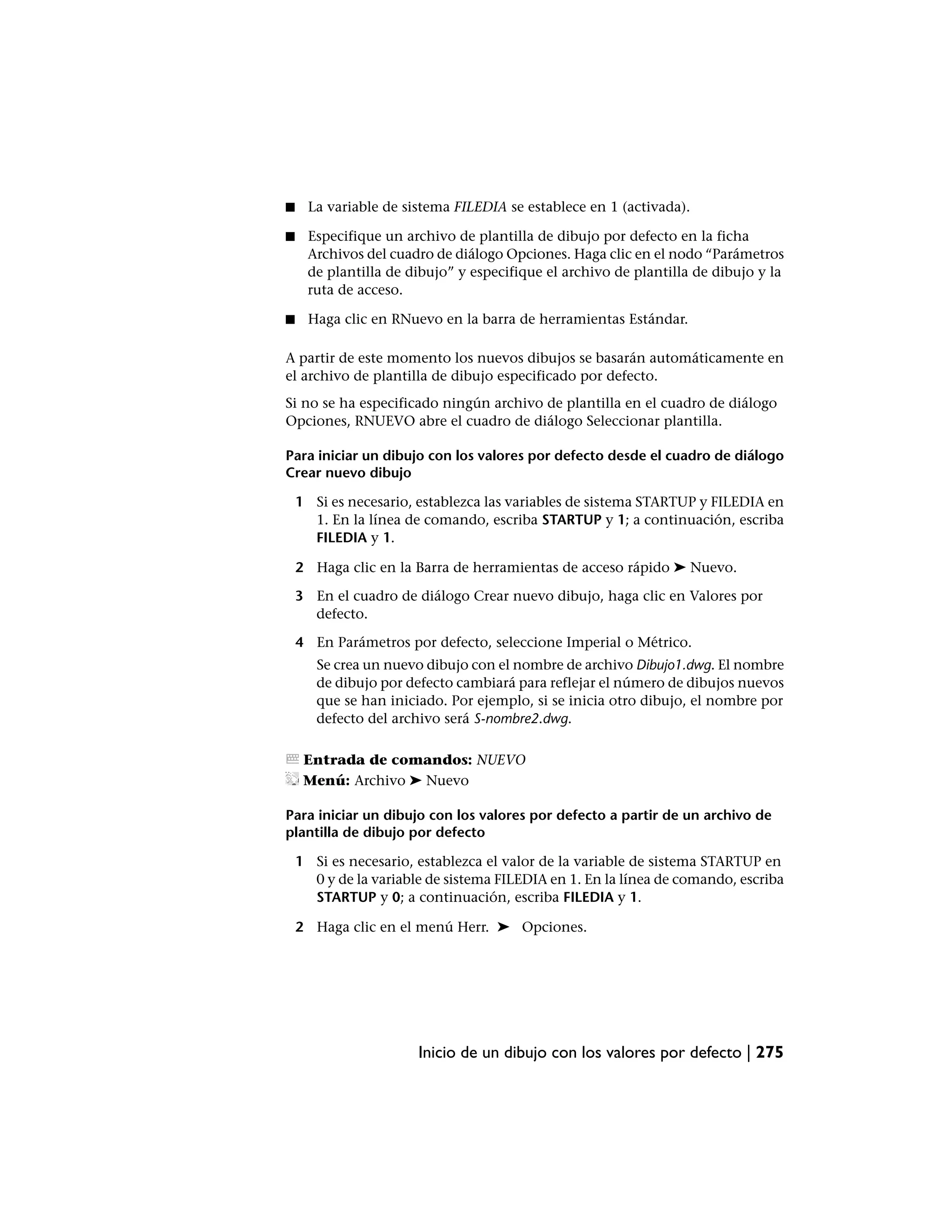 ■     La variable de sistema FILEDIA se establece en 1 (activada).

■    Especifique un archivo de plantilla de dibujo por defecto en la ficha
     Archivos del cuadro de diálogo Opciones. Haga clic en el nodo “Parámetros
     de plantilla de dibujo” y especifique el archivo de plantilla de dibujo y la
     ruta de acceso.

■     Haga clic en RNuevo en la barra de herramientas Estándar.

A partir de este momento los nuevos dibujos se basarán automáticamente en
el archivo de plantilla de dibujo especificado por defecto.
Si no se ha especificado ningún archivo de plantilla en el cuadro de diálogo
Opciones, RNUEVO abre el cuadro de diálogo Seleccionar plantilla.

Para iniciar un dibujo con los valores por defecto desde el cuadro de diálogo
Crear nuevo dibujo

    1 Si es necesario, establezca las variables de sistema STARTUP y FILEDIA en
      1. En la línea de comando, escriba STARTUP y 1; a continuación, escriba
      FILEDIA y 1.

    2 Haga clic en la Barra de herramientas de acceso rápido ➤ Nuevo.

    3 En el cuadro de diálogo Crear nuevo dibujo, haga clic en Valores por
      defecto.

    4 En Parámetros por defecto, seleccione Imperial o Métrico.
       Se crea un nuevo dibujo con el nombre de archivo Dibujo1.dwg. El nombre
       de dibujo por defecto cambiará para reflejar el número de dibujos nuevos
       que se han iniciado. Por ejemplo, si se inicia otro dibujo, el nombre por
       defecto del archivo será S-nombre2.dwg.

     Entrada de comandos: NUEVO
     Menú: Archivo ➤ Nuevo

Para iniciar un dibujo con los valores por defecto a partir de un archivo de
plantilla de dibujo por defecto

    1 Si es necesario, establezca el valor de la variable de sistema STARTUP en
      0 y de la variable de sistema FILEDIA en 1. En la línea de comando, escriba
      STARTUP y 0; a continuación, escriba FILEDIA y 1.

    2 Haga clic en el menú Herr. ➤ Opciones.




                       Inicio de un dibujo con los valores por defecto | 275
 