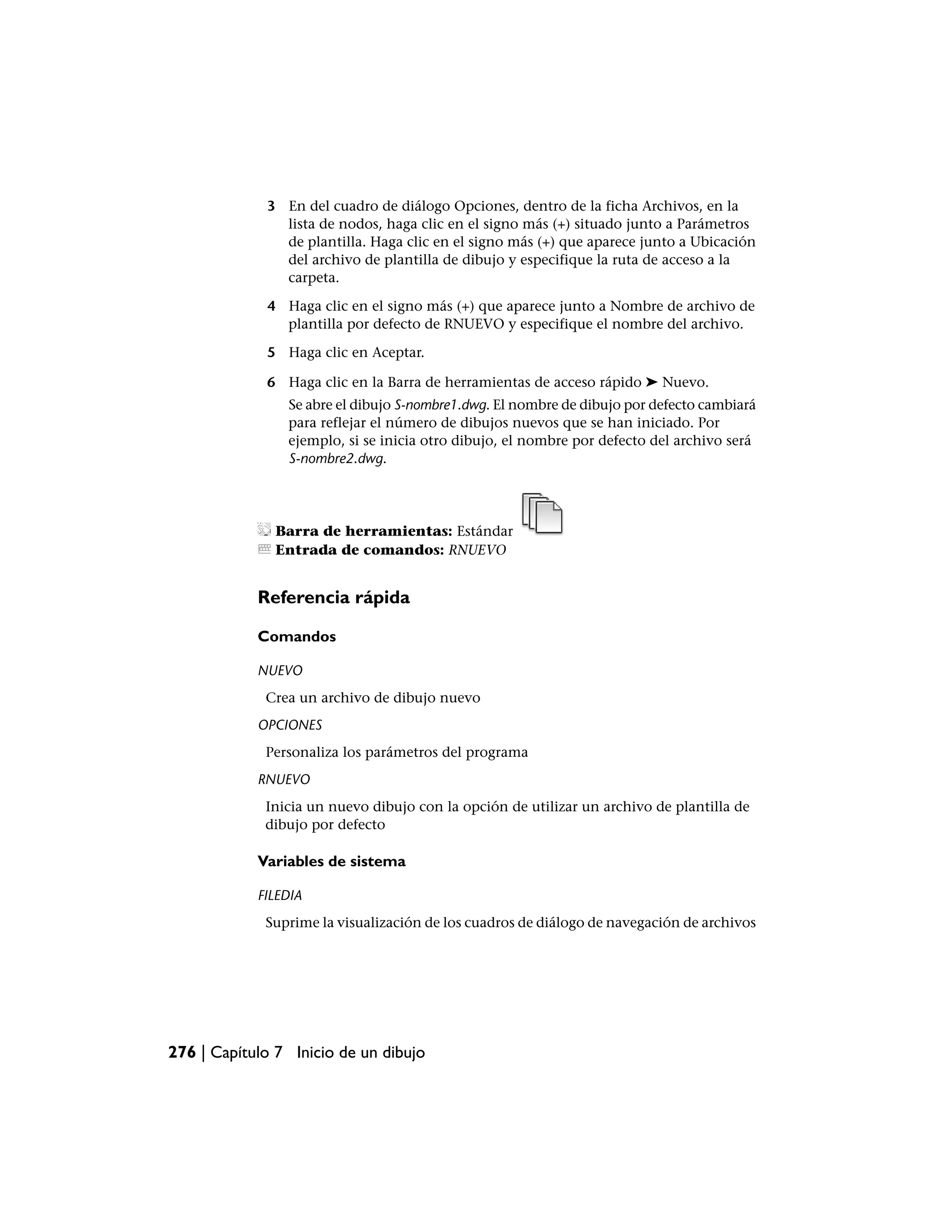 3 En del cuadro de diálogo Opciones, dentro de la ficha Archivos, en la
               lista de nodos, haga clic en el signo más (+) situado junto a Parámetros
               de plantilla. Haga clic en el signo más (+) que aparece junto a Ubicación
               del archivo de plantilla de dibujo y especifique la ruta de acceso a la
               carpeta.

             4 Haga clic en el signo más (+) que aparece junto a Nombre de archivo de
               plantilla por defecto de RNUEVO y especifique el nombre del archivo.

             5 Haga clic en Aceptar.

             6 Haga clic en la Barra de herramientas de acceso rápido ➤ Nuevo.
                Se abre el dibujo S-nombre1.dwg. El nombre de dibujo por defecto cambiará
                para reflejar el número de dibujos nuevos que se han iniciado. Por
                ejemplo, si se inicia otro dibujo, el nombre por defecto del archivo será
                S-nombre2.dwg.




               Barra de herramientas: Estándar
               Entrada de comandos: RNUEVO


            Referencia rápida

            Comandos

            NUEVO
             Crea un archivo de dibujo nuevo
            OPCIONES
             Personaliza los parámetros del programa
            RNUEVO
             Inicia un nuevo dibujo con la opción de utilizar un archivo de plantilla de
             dibujo por defecto

            Variables de sistema

            FILEDIA
             Suprime la visualización de los cuadros de diálogo de navegación de archivos




276 | Capítulo 7 Inicio de un dibujo
 