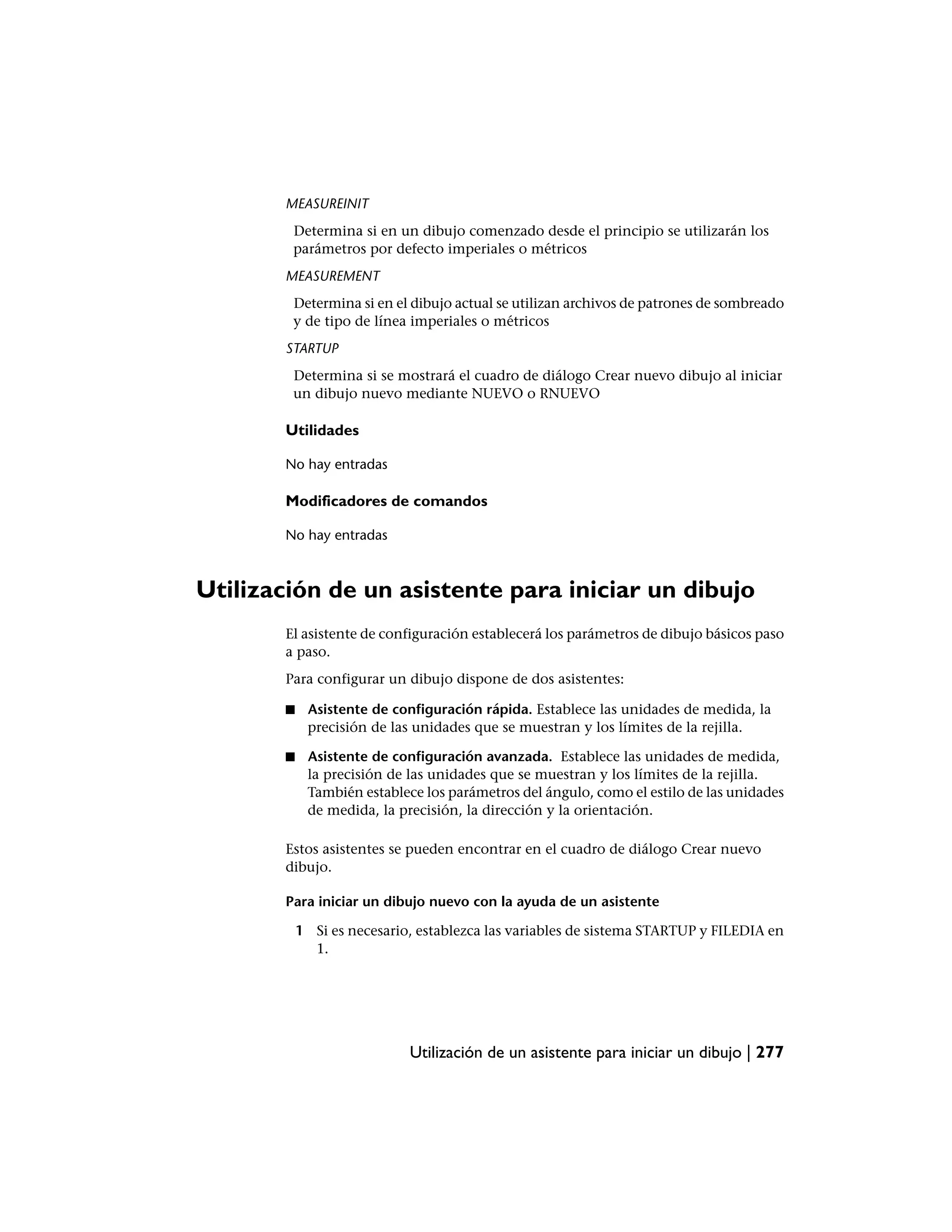 MEASUREINIT
         Determina si en un dibujo comenzado desde el principio se utilizarán los
         parámetros por defecto imperiales o métricos
        MEASUREMENT
         Determina si en el dibujo actual se utilizan archivos de patrones de sombreado
         y de tipo de línea imperiales o métricos
        STARTUP
         Determina si se mostrará el cuadro de diálogo Crear nuevo dibujo al iniciar
         un dibujo nuevo mediante NUEVO o RNUEVO

        Utilidades

        No hay entradas

        Modificadores de comandos

        No hay entradas



Utilización de un asistente para iniciar un dibujo
        El asistente de configuración establecerá los parámetros de dibujo básicos paso
        a paso.
        Para configurar un dibujo dispone de dos asistentes:

        ■    Asistente de configuración rápida. Establece las unidades de medida, la
             precisión de las unidades que se muestran y los límites de la rejilla.

        ■    Asistente de configuración avanzada. Establece las unidades de medida,
             la precisión de las unidades que se muestran y los límites de la rejilla.
             También establece los parámetros del ángulo, como el estilo de las unidades
             de medida, la precisión, la dirección y la orientación.

        Estos asistentes se pueden encontrar en el cuadro de diálogo Crear nuevo
        dibujo.

        Para iniciar un dibujo nuevo con la ayuda de un asistente

            1 Si es necesario, establezca las variables de sistema STARTUP y FILEDIA en
              1.




                             Utilización de un asistente para iniciar un dibujo | 277
 