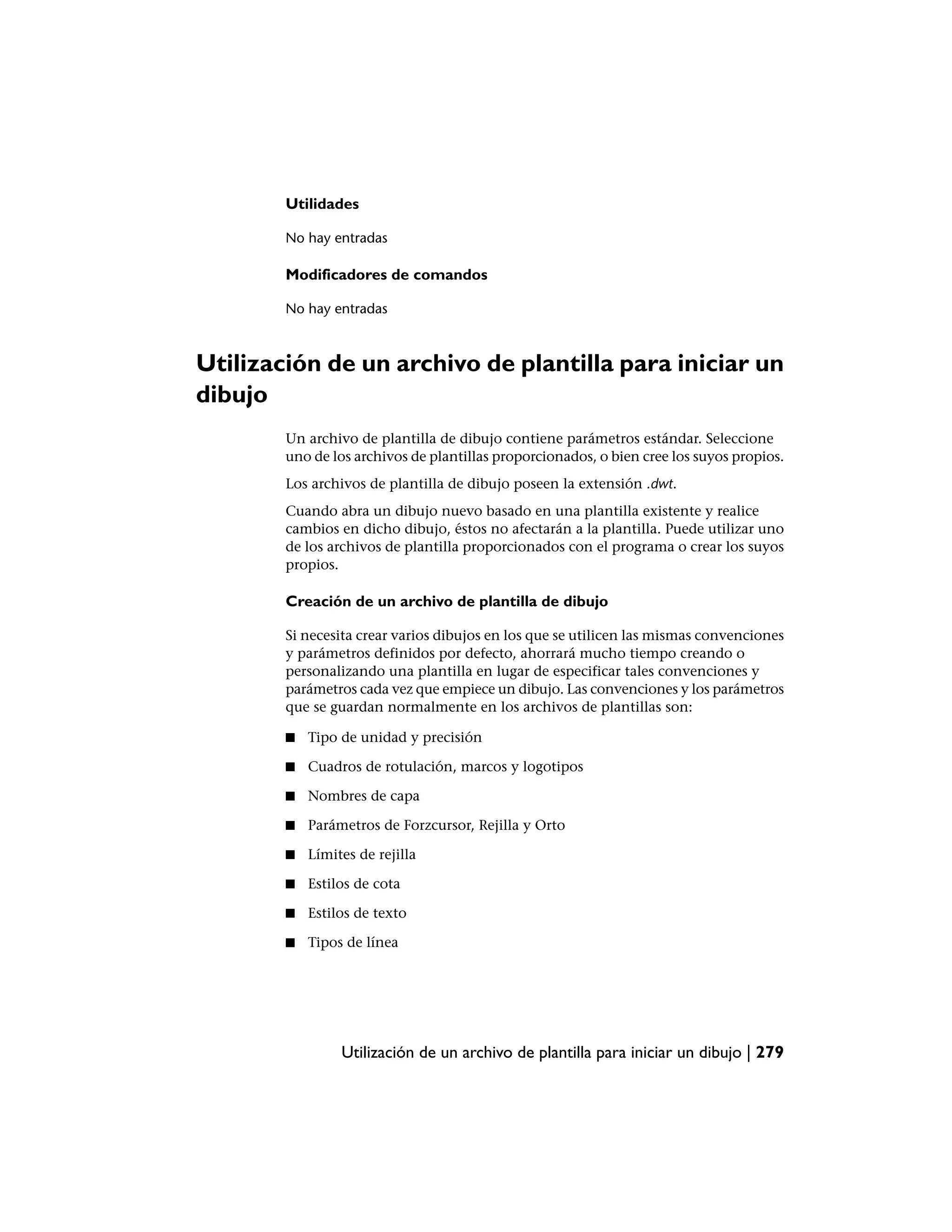 Utilidades

        No hay entradas

        Modificadores de comandos

        No hay entradas



Utilización de un archivo de plantilla para iniciar un
dibujo
        Un archivo de plantilla de dibujo contiene parámetros estándar. Seleccione
        uno de los archivos de plantillas proporcionados, o bien cree los suyos propios.
        Los archivos de plantilla de dibujo poseen la extensión .dwt.
        Cuando abra un dibujo nuevo basado en una plantilla existente y realice
        cambios en dicho dibujo, éstos no afectarán a la plantilla. Puede utilizar uno
        de los archivos de plantilla proporcionados con el programa o crear los suyos
        propios.

        Creación de un archivo de plantilla de dibujo

        Si necesita crear varios dibujos en los que se utilicen las mismas convenciones
        y parámetros definidos por defecto, ahorrará mucho tiempo creando o
        personalizando una plantilla en lugar de especificar tales convenciones y
        parámetros cada vez que empiece un dibujo. Las convenciones y los parámetros
        que se guardan normalmente en los archivos de plantillas son:

        ■   Tipo de unidad y precisión

        ■   Cuadros de rotulación, marcos y logotipos

        ■   Nombres de capa

        ■   Parámetros de Forzcursor, Rejilla y Orto

        ■   Límites de rejilla

        ■   Estilos de cota

        ■   Estilos de texto

        ■   Tipos de línea




                 Utilización de un archivo de plantilla para iniciar un dibujo | 279
 